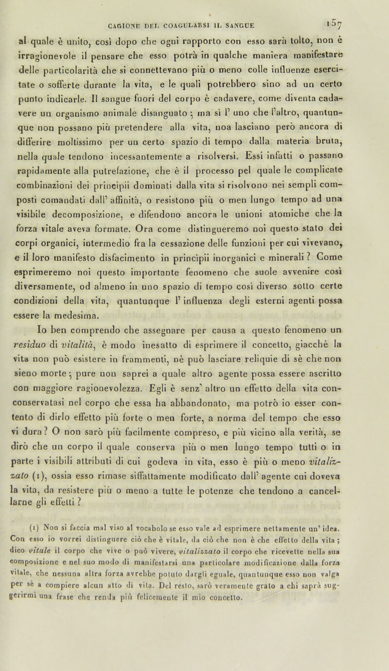 al quäle e unito, cosi dopo che ogni rapporto con esso sarh lolto, non e irraglonevole il pensare che esso poträ in qualche maniera manifestare delle partlcolaritä che si connettevano piü o meno colle influenze eserci- tate o soflferte duranle la vita, e le quali potrehbero slno ad un certo punlo indicarle. II sangue faori del corpo e cadavere, come diventa cada- vere uu organismo animale disanguato ^ ina si 1’ uno che l’altro, quanlun- que non possaoo piu pretendere alla vita, uoa lasciano perö ancora di dilferire moltissimo per uu certo spazio di tempo dalla maleria bruta, nella quäle tendono incessantemenle a risolversi. Essi infatti o passano rapidamente alla putrefazione, che e il processo pel quäle le compllcale combinazioni dei principii dorainati dalla vita si risolvouo nei sempli com- posti comandati dalP affinitä, o resistono piii o men lungo tempo ad una visibile decornposizione, e difendouo ancora le unioni atomiche che la forza vitale aveva formale. Ora come distingueremo noi questo stato dei corpi organici, intermedio fra la cessazione delle funzioni per cui vivevano, e il loro manifesto disfacimento in principii inorganici e minerali ? Come esprimeremo noi questo importante fenomeno che suole avvenire cosi diversameote, od almeno in uno spazio di tempo cosi diverso sotto certe condizioni della vita, quantunque 1’ influenza degli esterni agenti possa essere la medesima. Io ben comprendo che assegnare per causa a questo fenomeno un residuo di vilalilä^ e modo inesatto di esprimere il concetto, giacche la vita non puö esistere in frammenti, ne puö lasciare reliquie di se che non sieno morte ^ pure non saprei a quäle altro agente possa essere ascrillo con maggiore ragiooevolezza. Egli e senz’ altro un effetto della vita con- conservatasi nel corpo che essa ha abbandonato, ma potrö io esser con- tento di dirlo effetto piü forte o men forte, a norma del tempo che esso vi dura? O non saro [)iü facilmente compreso, e piü vicino alla verilä, se dirö che un corpo il quäle conserva piü o men lungo tempo tutti o in parte i visibili altributi di cui godeva in vita, esso e piü o meno vitaliz- zalo (1), ossia esso rimase siffaltamente modiflcato dall’agente cui doveva la vita, da resistere piü o meno a tulte le potenze che tendono a cancel- larne gli effelli ? (1) Non si füccia mal viso al vocabolo se esso vale a<l esprimere neltamenle un’ idea. Con esso io vorrei dislingiiere ciö che e vitale, da cio che non e che elTetlo della vita ; dico vitale il corpo che vive o pnö vivere, vitalizzato il corpo che ricevelle nella sua composizione e nel suo modo di raanifestarsi una parlicolare modificazioiie dalla forza vitale, che uessuna altra forza avrehbe polulo dargli eguale, quantunque esso non vulga per se a compiere alcun alto di vita. Del reslo, saro verameule gralo a chi saprä sug- gerirmi una fräse che renda piü felicerneiite il mio concetto.