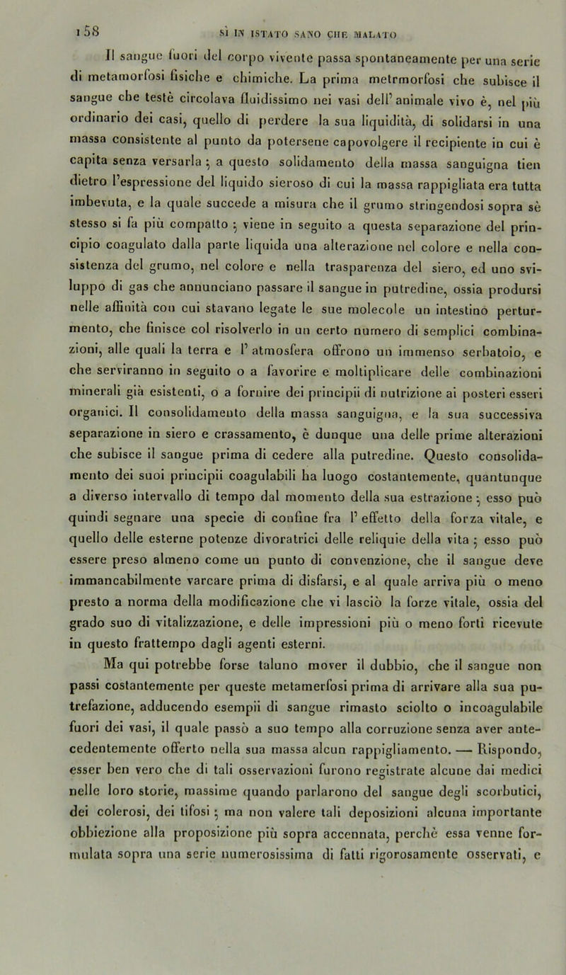 Jl sanguc fuot'i ilel corpo viveote passa spoiitaneanienle per una serle di metamoi'fosi üsiche e chimiche. La prima metrrnorfosi che subisce il sangue che teste circolava üuidissimo nei vasl dell’animale vivo e, nel piü ordinario dei casi, quello di perdere la sua liquklita, dl solidarsi in una massa consistente al punto da potersene capovolgere 11 recipiente in cui e capita senza versarla a questo solidaraento della massa sangulgna tien dietro l’espresslone del liquido sieroso di cui la massa rappigliata era tutta imbevüta, e la quäle succede a misura che il grumo slringendosi sopra se stesso si fa piü compallo ^ viene in segulto a questa separazione del prin- clplo coagulato dalla parle liquida una allerazione nel colore e nella con- sistenza del grumo, nel colore e nella trasparenza del siero, ed uno svi- luppo di gas che annunciano passare il sangue in putredine, ossia prodursi nelle affinitä con cui stavano legale le sue molecole un inteslino pertur- mento, che llnisce col rlsolverlo in un cerlo nurnero di semplici comhlna- zioni, alle quali la terra e P atmosfera offrono un immenso serhatoio, e che serviranno ln segulto o a favorire e moltiplicare delle comhinazioni minerall glä eslstentl, o a fornlre del prlncipii di nutrlzione ai posterl esserl organici. Il consolldameuto della massa sanguigna, e la sua successiva separazione in siero e crassamento, e dunque una delle prime alterazioni che subisce il sangue prima dl cedere alla putredine. Questo consolida- mento dei suoi priucipli coagulabili ha luogo costantemente, quantunque a diverso intervallo dl tempo dal momento della sua estrazlone •, esso puo qulndi segnare una specie di confine fra P effelto della forza vitale, e quello delle esterne potenze divoratrlci delle reliquie della vita j esso puö essere preso almeno come un punto di convenzione, che 11 sangue deve immancabllmente varcare prima di disfarsi, e al quäle arriva piü o meno presto a norma della modificazione che vi lascio la forze vitale, ossia del grado suo di vitalizzazione, e delle impresslonl piü o meno Porti ricevute in questo fratternpo dagli agentl esterni. Ma qui potrebbe forse taluno mover il dubbio, che il sangue non passi costantemente per queste melamerfosl prima di arrivare alla sua pu- trefazione, adducendo esempil di sangue rimasto sciolto o incoagulabile fuori dei vasi, il quäle passö a suo tempo alla corruzione senza aver ante- cedentemente oflferto nella sua massa alcun rappigliamento. — Rispondo, esser ben vero che di tall osservazioni furono registrate alcune dai medici nelle loro storle, masslme quando parlarono del sangue degli scorbulici, dei colerosi, del lifosi • ma non valere tali deposizioni alcuna importante obbiezione alla proposizione piü sopra accennata, perche essa renne for- mulata sopra una serie numerosissima dl falti rigorosamenle osservati, e