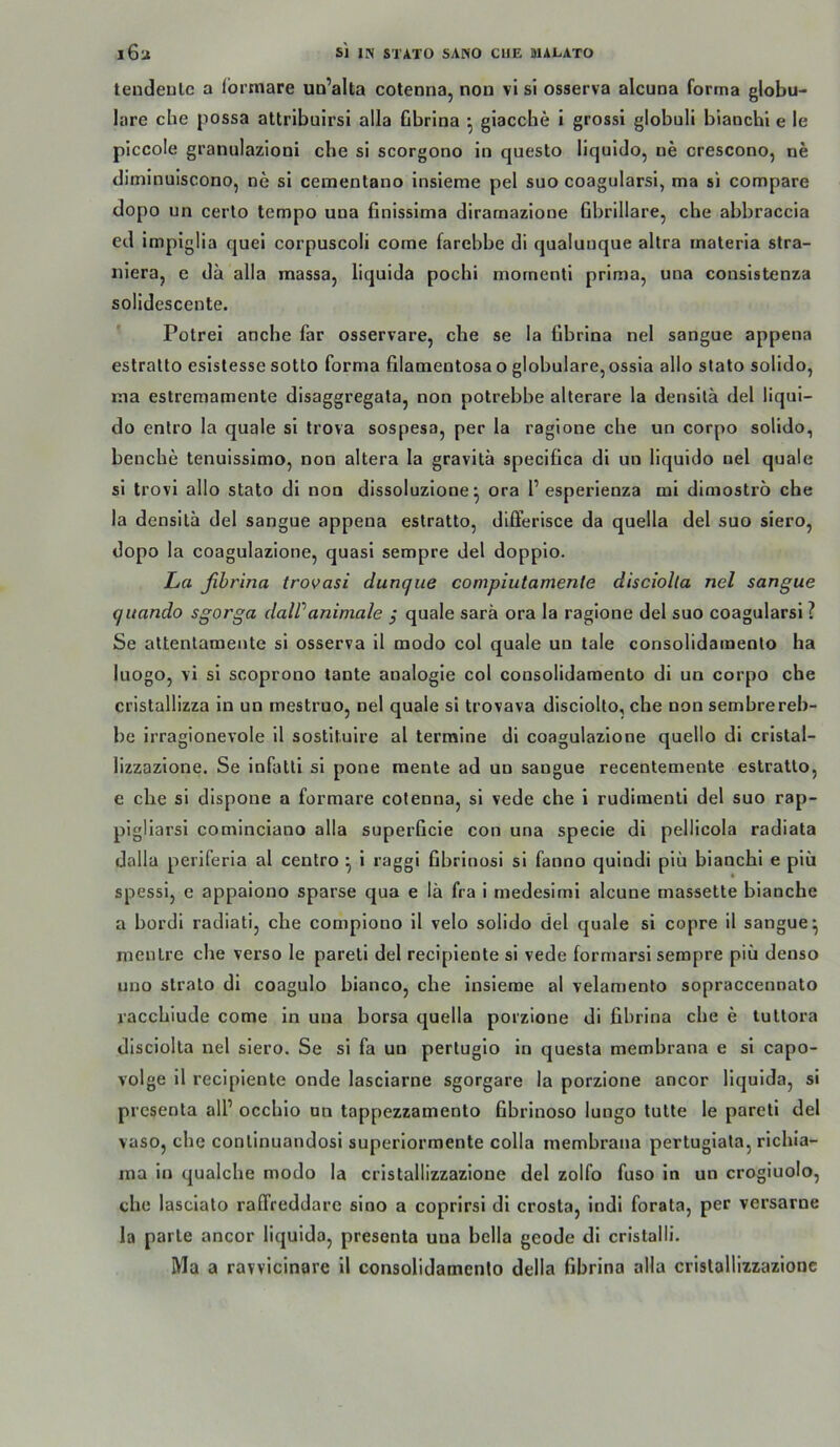 tendeulc a Ibrmare un’alta cotenna, non vl si osserva alcuna forma globu- lare che jiossa attribulrsi alla Gbrina ^ giacche i gross! globuli blaochi e le plccole granulazioni che si scorgono in questo liquido, ne crescono, ne diminuiscono, ne si ceinentano insieme pel suo coagularsi, ma si compare dopo un certo tempo una finissima diramazione Bbrlllare, che abbraccia ed impiglia quei corpuscoli come farebbe di qualuuque altra inaterla stra- nlera, c da alla massa, liquida pocbi mornenti prima, una consistenza solidescente. Polrei anche far osservare, che se la übrina nel sangue appena eslralto esislesse sotto forma filamentosa o globulare, ossia allo stato solido, ma estremamente disaggregala, non potrebbe alterare la densitä del liqui- do enlro la quäle si trova sospesa, per la ragione che un corpo solido, benche tenuissimo, non altera la gravitä speciflca di un liquido nel quäle si trovl allo stato di non dissoluzione ^ ora 1’esperienza mi dlmostro che la densitä del sangue appena eslratto, dlfferisce da quella del suo siero, dopo la coagulazione, quasi sempre del doppio. ha fihrina trovasi dunque compiutamenle disciolla nel sangue quando sgorga daWanimale j quäle sarä ora la ragione del suo coagularsi? Se attenlamente si osserva II modo col quäle un tale consolidaraento ha Iiiogo, vi si scoprono tante analogle col consolidaraento dl un corpo che cristallizza in un mestruo, nel quäle si trovava disciollo, che non sembrereb- be irragionevole 11 sostltulre al terraine di coagulazione quello dl cristal- lizzazione. Se infatli si pone mente ad un sangue recentemente estralto, e che si dlspone a formare cotenna, si vede che i rudimenti del suo rap- pigliarsi cominciano alla superficie con una specie di pellicola radiata dalla periferia al centro ^ i raggi hbrinosi si fanno quindi piü bianchi e piü spessi, e appaiono sparse qua e lä fra i medesimi alcune massette bianche a bordi radiati, che compiono il velo solido del quäle si copre il sangue^ mentre che verso le pareti del recipiente si vede formarsi sempre piü denso uno Strato dl coagulo bianco, che insieme al velamento sopraccennato vacchiude come in una borsa quella porzione di fihrina che e tuttora disciolta nel siero. Se si fa un pertuglo in questa membrana e si capo- volge il recipiente onde lasclarne sgorgare la porzione ancor liquida, sl prcsenta all’ occhio an tappezzamento fibrlnoso lungo tutte le pareti del vaso, che conlinuandosi superiormente colla membrana pertugiata, richla- ma in qualche modo la cristallizzazione del zolfo fuso in un crogiuolo, che lasciato ralTreddarc sloo a coprlrsl dl crosta, indi forata, per versarne la parte ancor liquida, presenta una bella geode dl cristalli.