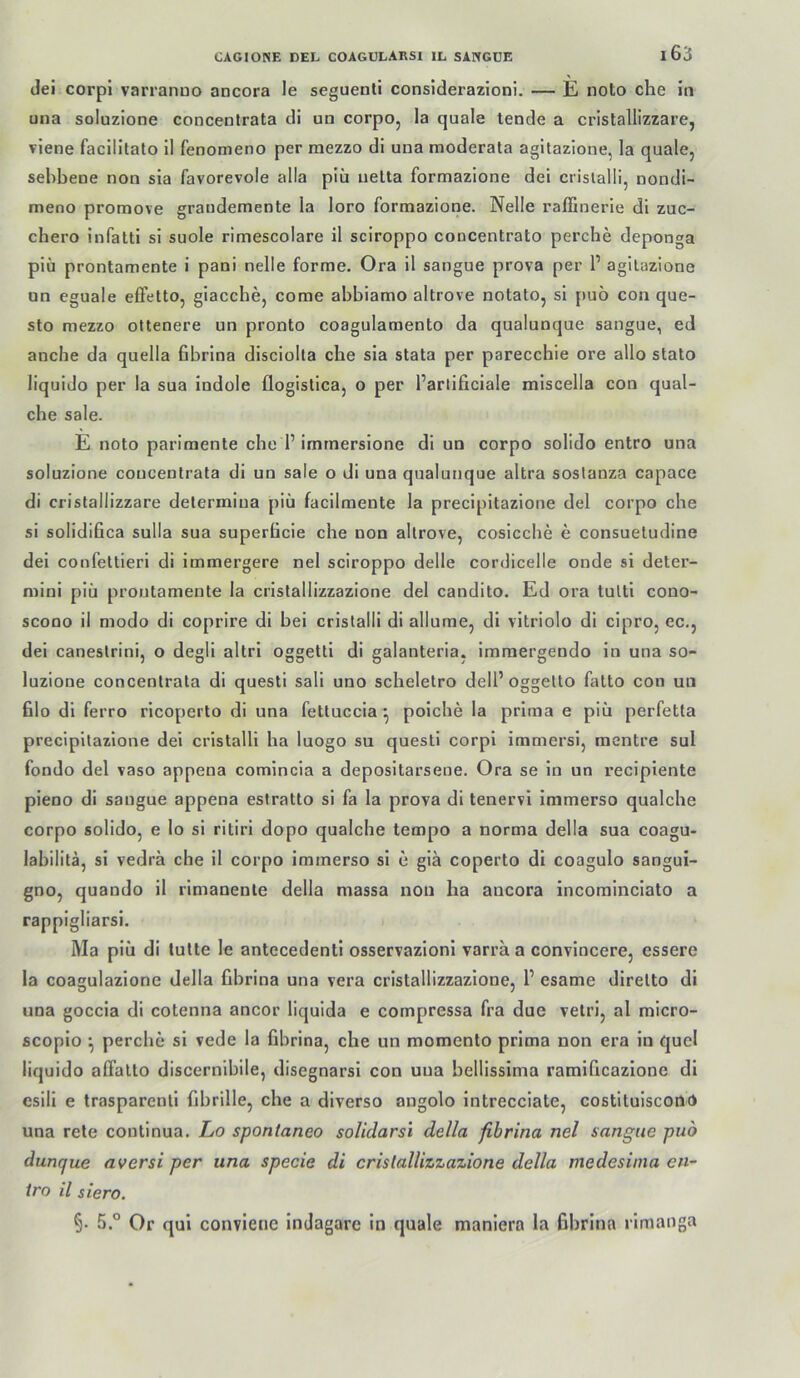 dei corpi varranuo ancora le seguenti considerazioni. — E noto che in una soluzlone concentrata di un corpo, la quäle lende a cristallizzare, viene facililato il fenomeno per mezzo di una moderata agitazione, la quäle, sehbene non sia favorevole alla plü uelta formazione dei crislalli, nondi- meno promove grandemente la loro formazione. Nelle raffinerie di zuc- chero infatti si suole rimescolare il sciroppo concentrato perche deponga piü prontamente i pani nelle forme, Ora il sangue prova per 1’ agitazione un eguale efFetto, giacche, come abbiamo altrove notato, si puo con que- sto mezzo ottenere un pronto coagulamento da qualunque sangue, ed anche da quella fibrina disciolla che sia stata per parecchie ore allo stato liquido per la sua indole flogislica, o per l’arlificiale miscella con qual- che sale. E noto parimente che 1’imrnersione di un corpo solido entro una soluzione concentrata di un sale o di una qualunque altra soslanza capace di cristallizzare delermina piü facilmente la precipitazione dei corpo che si solidifica sulla sua superücie che non altrove, cosicche e consuetudine dei confettieri di immergere nel sciroppo delle cordicelle onde si deter- mini piü prontamente la crislallizzazione dei candito. Ed ora tulti cono- scono il modo di coprire di bei crislalli di allume, di vitriolo di cipro, ec., dei caneslrini, o degli altri oggetti di galanteria, imraergendo in una so- luzione concentrata di questi sali uno scheletro dell’oggetto falto con un 61o dl ferro ricoperto di una fettuccia ^ poiche la prima e piü perfetta precipitazione dei crislalli ha luogo su questi corpi immersi, racntre sul fondo dei vaso appena comlncla a depositarsene. Ora se in un recipiente pieno di sangue appena eslratto si fa la prova di tenervi iramerso qualche corpo solido, e lo si ritiri dopo qualche tempo a norma della sua coagu- labilitä, si vedra che il corpo immerso si e giä coperto di coagulo sangui- gno, quando il rimanenle della massa non ha ancora incominciato a rappigliarsi, Ma piü di tulte le antecedenti osservazioni varra a convincere, essere la coagulazione della fibrina una vera crislallizzazione, 1’ esame direlto di una goccia di cotenna ancor liquida e compressa fra due vetri, al micro- scopio ^ perche si vede la fibrina, che un momenlo prima non era in quel liquido alTatto discernibile, disegnarsi con una bellissima ratnificazione di esili e trasparenti fibrille, che a diverso angolo intrecciate, costituiscono una rete coutinua. Lo spontaneo solidarsi della fibrina nel sangue puo duncjue aversi per una specie di crislallizzazione della medesima en- tro il siero. §• 5.° Or qui conviene indagare in quäle maniera la fibrina rimanga