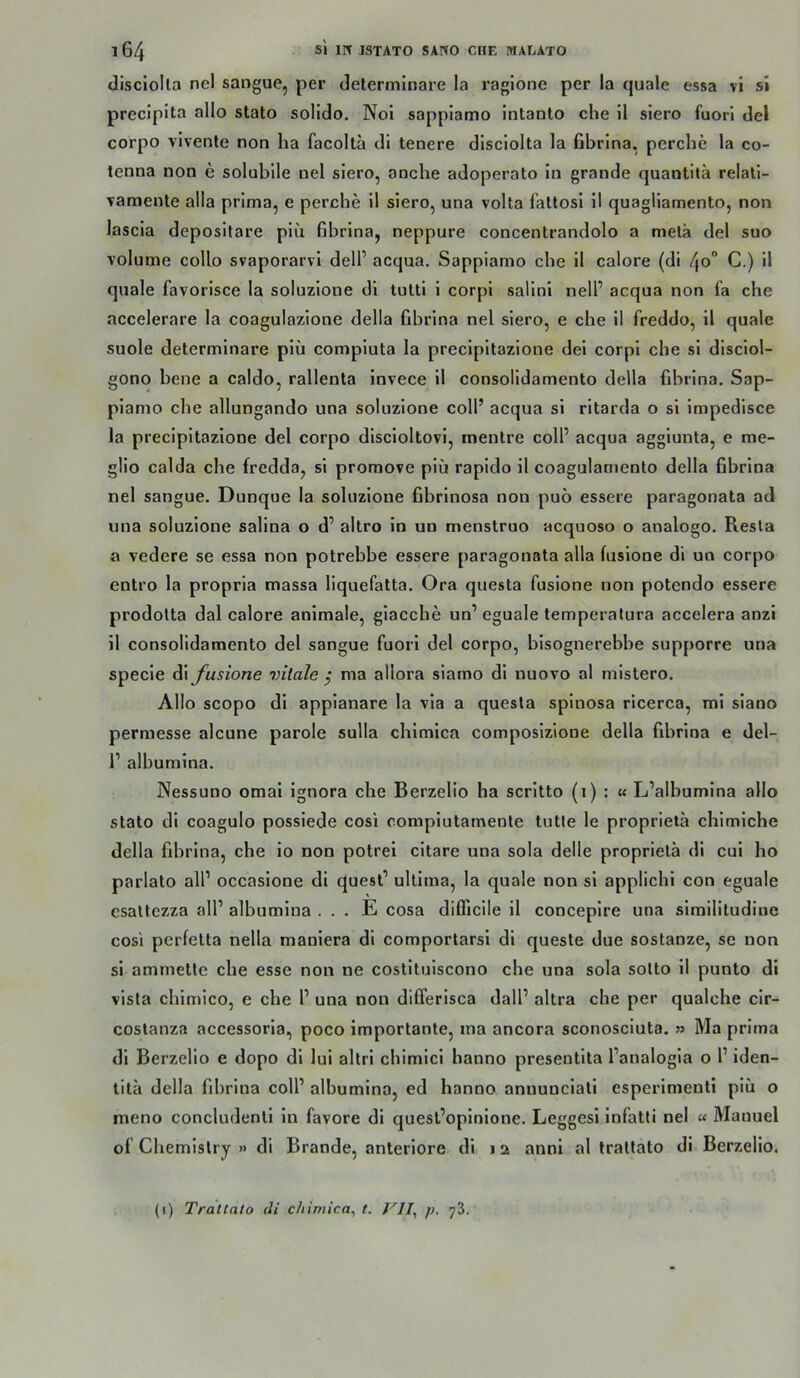 disciolla nel sangue, per determlnare la raglone per la quäle essa vi sl preclpita allo stato solido, No'i sappiamo Intanlo che il slero fuori del corpo vivente non ha facolta di tenere disclolta la Gbrlna, perche la co- tenna non e solubile nel siero, anche adoperato ln grande quantitä relatl- vamente alla prima, e perche 11 siero, una volta faltosl 11 quagllamento, non lascla depositare plu fibrlna, neppure concentrandolo a metä del suo volume collo svaporarvi dell’ acqua. Sappiamo che 11 calore (di /jo“ C.) 11 quäle favorlsce la soluzlone di tultl 1 corpl sallnl nell’ acqua non fa che accelerare la coagulazlone della fibrlna nel siero, e che 11 freddo, 11 quäle suole determlnare plü compiuta la preclpltazione del corpl che sl disciol- gono bene a caldo, rallenta invece 11 consolidamento della fibrlna. Sap- piamo che allungando una soluzlone coli’ acqua sl ritarda o sl Impedlsce la preclpltazione del corpo discloltovi, mentre colP acqua agglunta, e me- glio calda che fredda, sl promove plü rapido 11 coagulamento della fibrlna nel sangue. Dunque la soluzlone fibrinosn non puo essere paragonata ad una soluzlone salina o d’ altro ln un menstruo acquoso o analoge. Resla a vedere se essa non potrebbe essere paragonata alla fuslone di uo corpo entro la propria massa liquefatta. Ora questa fuslone non potendo essere prodolta dal calore animale, glacche un’eguale temperatura accelera anzl il consolidamento del sangue fuori del corpo, blsognerebbe supporre una specle dl fusione vitale j ma allora siamo di nuovo al mlstero. Allo scopo di appianare la via a questa spinosa ricerca, ml siano permesse alcune parole sulla chlmica composlzlone della fibrlna e del- r albumlna. Nessuno omal ignora che Berzello ha scritto (i) : u L’albumlna allo stato di coagulo possiede cosi compiutamenle tutle le proprietä chlmiche della fihrlna, che io non potrei cltare una sola delle proprietä di cui ho parlato all’ occasione di quest’ ultima, la quäle non si applichl con eguale csattczza all’ albumina . . . E cosa difllcile il conceplre una slmllltudlne cosi perfelta nella maniera di comportarsl di queste due sostanze, se non sl ammette che esse non ne costltuiscono che una sola sotto 11 punto dl vista chlmico, e che 1’ una non differisca dall’ altra che per qualche clr- costanza accessorla, poco importante, ma ancora sconosciuta. » Ma prima dl Berzello e dopo di lui altri chimlci hanno presentlta l’analogla o l’ iden- litä della fihrlna coli’ alhumina, ed hanno anuunclatl esperimentl plu o meno concludenti ln favore di quesl’oplnione. Leggesl Infatli nel « Manuel of Chemistry » di Brande, anteriore di 12 annl al trattato di Berzello. (1) Trallalo di chlmica, t. VII, p. yZ.
