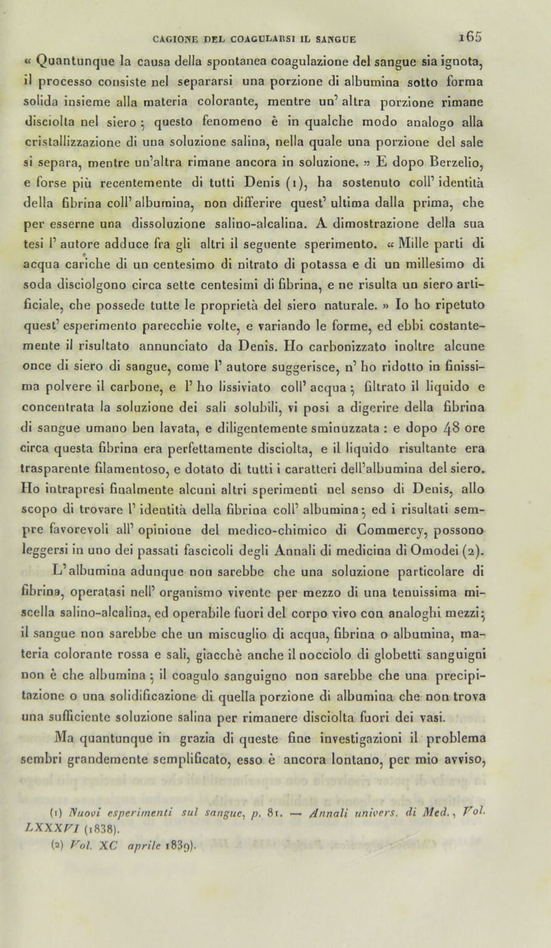 « Quantunque la causa della spontanea coagulazione del sangue sla ignota, il processo conslste nel separarsi una porzione dl albumina sotto forraa solida Insieme alla raateria colorante, mentre uo’ altra porzione rimane dlsciolta nel siero ^ questo fenomeno e ln qualche modo analoge alla crlstallizzazlone dl una soluzlone sallna, nella quäle una porzione del sale sl separa, mentre uu’altra rimane ancora in soluzlone. 35 E dopo Berzello, e forse piü recentemente di tutti Denis (i), ha sostenuto coli’identltä della fibrina coli’albumina, non dilferire quest’ultima dalla prima, che per esserne una dissoluzione salino-alcalina. A dimostrazione della sua tesl 1’ autore adduce fra gli altri il seguente sperimento. « Mille parti di acqua cariche di uo centeslmo di nltrato di potassa e dl un millesimo di soda dlsclolgono circa sette centeslmi di fibrina, e ne risulla un siero arti- ficlale, che possede tutte le proprietä del siero naturale. » Io bo ripetuto quest’ esperimento parecchle volle, e variando le forme, ed ebbi costante- meute il risultato annunciato da Denis. Ho carbonlzzato Inoltre alcune once di siero di sangue, corae 1’ autore suggerisce, n’ ho rldolto in finlssi- ma polvere 11 carbone, e 1’ ho lissiviato coli’ acqua ^ filtrato il liquldo e concentrata la soluzlone del sali solublli, vi posi a digerire della fibrina di sangue umaoo ben lavata, e diligentemente sminuzzata : e dopo 48 ore circa questa fibrina era perfettamente dlsciolta, e 11 liquido rlsultante era trasparente filaraentoso, e dotato dl tutti 1 caratteri dell’albumlna del siero. Ho intrapresi fiualmente alcuni altri sperlmenti nel senso di Denis, allo scopo di trovare 1’ Identita della fibrina coli’ albumina- ed i risultati sem- pre favorevoli all’ opinlone del medico-chlmlco di Commerey, possono leggersi in uno del passati fascicoli degli Annall dl medicina dl Omodel (2). L’albumina aduuque non sarebbe che una soluzlone particolare di fibrina, operatasi nell’ organlsrao vlvente per mezzo di una tenulsslma mi- scella sallno-alcalina, ed operabile fuori del corpo vivo con analoghl mezzl^ 11 sangue non sarebbe che un mlscugllo dl acqua, fibrina o albumina, ma- teria colorante rossa e sali, giacche anche iloocciolo di globetti sangulgni non e che albumina ^ il coagulo sanguigno non sarebbe che una precipi- tazione o una solldificazlone dl quella porzione dl albumina che non trova una sufiiclente soluzione salina per rlmanere dlsciolta fuori del vasi. Ma quantunque in grazia dl queste fine investigazioni il problema sembri grandemente semplificato, esso e ancora lontano, per mlo avviso. (0 Nuotfi esperirnenti sul sangue, p. 81. >— /Jnnali univers, di Med., Vol. LXXXVI (i838). (2) Vol. XC aprile 1839)-
