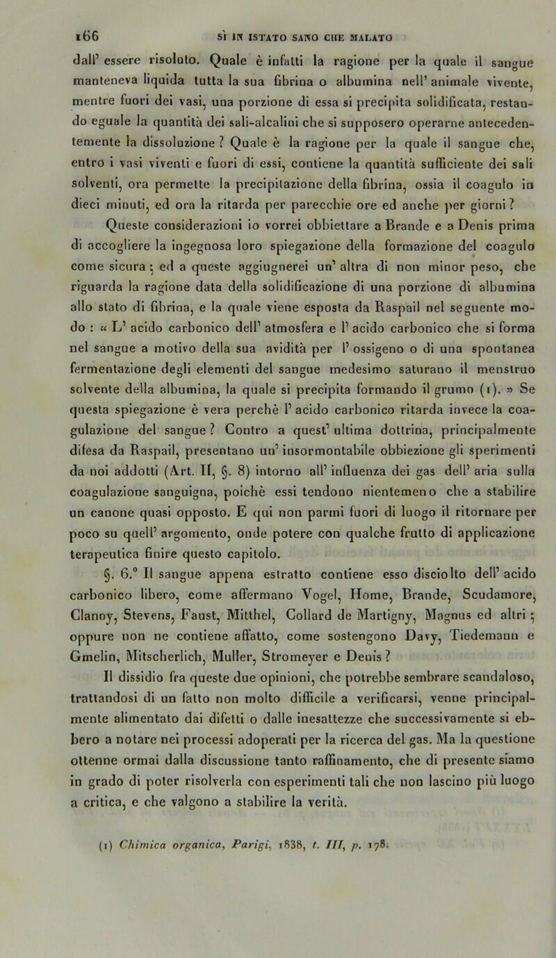 dall’ essere risoluto. Quäle e infalti la ragione per la quäle il sangue tnanleneva liquida tuUa la sua Gbrioa o albuinlna nell’ animale vivenle, menlre fuori dei vasi, una porzione di essa si precipita solidificata, restan- do eguale la quanlitä dei sali-alcalini che sl supposero operarne anleceden- temente la dissoluzione ? Quäle e la ragione per la quäle 11 sangue che, entro 1 vasi viventi e fuori dl essi, contiene la quantitä sufficiente dei sali solvent!, ora permette la precipllazione della hbrina, ossia il coagulo io dieci minuti, ed ora la ritarda per parecchie ore ed anche per giornl? Quesle considerazioni io vorrei obbiellare a Brande e a Denis prima di accogliere la ingegnosa loro spiegazlone della formazione dei coagulo come sicura ^ ed a quesle aggiugnerei un’ altra dl non minor peso, che riguarda la ragione data della solidiGcazione di una porzione dl alhumina allo stato dl Ghrioa, e la qnale vlene esposta da Raspail nel seguente mo- do : « L’ acido carhonico delP atmosfera e 1’ acldo carbonico che si forma nel sangue a motivo della sua avldita per P ossigeno o di una spontanea fermentazlone degli elementi dei sangue medesimo saturano il menslruo solvente della alhumina, la quäle si precipita formando il grumo (i). y> Se questa splegazione e vera perche P acldo carbonico ritarda invece la coa- gulazlone dei sangue ? Conlro a quest’ ultima dottrina, principalmente dilesa da Raspail, presentano un’ insormontabile obbieziooe gli sperlmenli da nol addotti (A.rt. II, §. 8) intorno all’ iuQuenza dei gas delP aria sulla coagulazione sanguigna, poiche essi tendono nientemeno che a stabilire an canone quasi opposto. E qui non parmi fuori di luogo il ritornare per poco SU quell’ argomento, onde polere con qualche frulto di applicazione terapeutica Gnire questo capitolo. §. 6.“ Il sangue appena estratto contiene esso disciolto delP acldo carbonico llbero, come afFermano Vogel, Home, Brande, Scudamore, Clanoy, Stevens, Faust, Milthel, Gollard de Martlgny, Magnus ed altri ^ oppure non ne contiene afFatto, come sostengono Davy, Tiedemaon e Gmelin, Mitscherlich, Müller, Stromeyer e Denis ? Il dissidio fra queste due opinioni, che polrebbe sembrare scandaloso, trallandosi dl un fatto non molto dllFiclle a verlGcarsi, venne principal- mente alimentato dal dlfelti o dalle inesattezze che successivamente sl eb- bero a notare nel processl adoperali per la ricerca dei gas. Ma la questione oltenne ormai dalla discusslone tanto raffioamento, che dl presente siamo in grado di poter rlsolverla con esperimenti tali che non lasclno piü luogo a critica, e che valgono a stabilire la verila. (i) Chimica organica, Parigi, i838, t. III, p. 198;