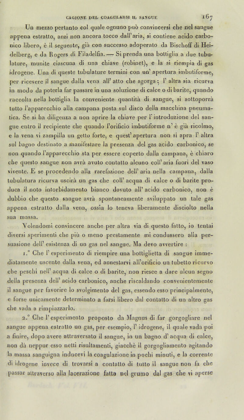Un mezzo perlanto col quäle ognuno puö conviucersi che nel sangue appena eslratto, anzi non ancora tocco dalParia, si conllene acido carbo- nico IlberOj e il seguente, glä con successo adoperalo da Bischoff di Hei- delberg, e da Rogers di Filadelfia. — Si prenda una boUiglia a due tubu- lature, munite ciascuoa di una chiave (robinet), e la si riempia di gas idrogene. Una di queste tubulature termini con un’ apertura imbutiforoie, per ricevere il sangue dalla vena all’ atto ehe sgorga ^ 1’ allra sia ricurva in modo da poterla far passare in una soluzione di calce o di barite, quando raccolla nella boUiglia la conveniente quantitä di sangue, si sottoporrä lutto l’apparecchio alla campana posta sul disco della macebina pneuma- tica. Se si ha diligeuza a non aprire la ebiave per P introduzione del san- gue entro il recipienle ehe quando Porificio imbutiforme n’ e glä ricolmo, e la vena vl zampilla un gelto forte, e quesl’ apertura non si apra P altra sul bagno destinato a manifestare la presenza del gas acido carbonico, se non quando Papparecebio sta per essere coperto dalla campana, e ebiaro che questo sangue non avrä avulo contatto alcuno colParla fuori del vaso vivente. E se procedeudo alla rarefazione delP arla nella campana, dalla tubulalura ricurva uscirä un gas che colP acqua di calce o di barite pro- duca il noto intorbidamento bianco dovuto all’ acido carbonico, non e dubbio che questo sangue avrä spontaneamente svlluppato un tale gas appena estratto dalla vena, ossia lo teneva liberamente disciolto nella sua massa. Volendoml convincere anebe per altra via di questo fatto, io tentai diversl sperimenll che piii o meno prestamente mi condussero alla per- suasione delP esistenza di un gas nel sangue. Ma devo avvertire : i.° Che P esperimento di riempire una boltiglielta di sangue Imme- diatamente uscente dalla vena, ed annestarvi alPorificio un tubetto ricurvo cbe pesebi nelP acqua di calce o di barite, non rlesce a dare alcun segno della presenza delP acido carbonico, anche rlscaldando convenientemente 11 sangue per favorire lo svolgimento del gas, essendo esso prlncipalmente, e forse unlcarnente determinato a fursi libero dal contatto di un altro gas cbe vada a rimplazzarlo. 2° Cbe 1’esperimento proposto da Magnus dl far gorgogliare nel sangue appena estratto un gas, per esempio, P idrogene, il quäle vada poi a finire, dopo avere attraversato il sangue, in un bagno d’ acqua di calce, non dä neppur esso nelll risultamenti, giacebe 11 gorgogliamento agitando la massa sanguigna inducevi la coagulazionc in poebi tninuti, e la corrente di Idro gene invcce di trovarsi a contatto di tutto il sangue non fa cbe passar altraverso alla lacerazione falta nel grutno dal gas cbe vl aperse