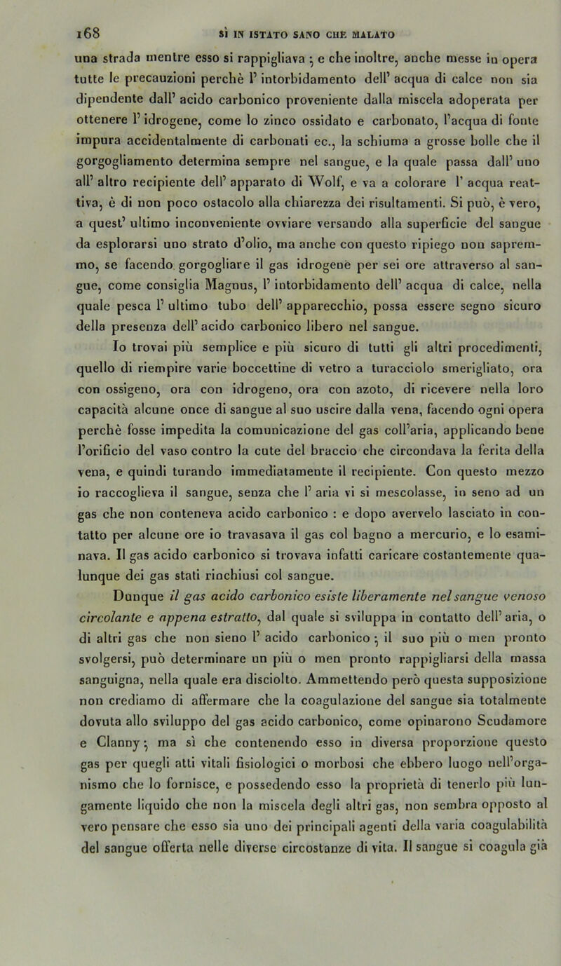 una strada inenlre esso si rappigllava *, e che inoltre, anche messe in opera tutte le precauzioni perche 1’ intorbidamento dell’ acqua di calce non sia dipendente dalP acido carbonico proveniente dalla miscela adoperata per ottenere 1’ Idrogene, come lo zinco ossidato e carbonato, l’acqua di fonle impura accidentalmente di carbonati ec., la schluma a grosse bolle che il gorgogliamento determina sempre nel sangue, e la quäle passa dall’ uno all’ altro recipiente dell’ apparato di Wolf, e va a colorare 1’ acqua reat- tiva, e di non poco oslacolo alla cbiarezza dei risultamenti. Si puö, e vero, a quest’ ultimo inconveniente ovviare versando alla superficie del sangue da esplorarsi uno strato d’olio, ma ancbe con questo ripiego non saprem- mo, se facendo gorgogliare il gas idrogene per sei ore attraverso al san- gue, come consiglia Magnus, 1’ intorbidamento dell’ acqua di calce, nella quäle pesca 1’ ultimo tubo dell’ apparecchio, possa essere segno sicuro della presenza dell’acido carbonico iibero nel sangue. Io trovai piü semplice e piü sicuro di tutli gli altri procedimenli, quello di riempire varie boccettine di vetro a turacciolo smerigliato, ora con ossigeno, ora con idrogeno, ora con azoto, di ricevere nella loro capacitä alcune once di sangue al suo uscire dalla vena, facendo ogni opera perche fosse impedita la comunicazione del gas coll’aria, applicando bene l’orificio del vaso contro la cute del braccio che circondava la ferita della vena, e quindi turando immediatamente il recipiente. Con questo mezzo io raccoglieva il sangue, senza che 1’ aria vi si mescolasse, in seno ad un gas che non conteneva acido carbonico : e dopo avervelo lasciato in con- tatto per alcune ore io travasava il gas col bagno a mercurio, e lo esami- nava. Il gas acido carbonico si trovava infatti caricare costanlemente qua- lunque dei gas stali riochiusi col sangue. Dunque il gas acido carbonico esiste liberamente nel sangue venoso circolante e appena estratto^ dal quäle si sviluppa in contatto dell’aria, o di altri gas che non sieno l’ acido carbonico ^ il suo piü o men pronto svolgersi, puö determinare un piü o men pronto rappigliarsi della inassa sanguigna, nella quäle era disciolto. Ammettendo perö questa supposizioue non crediamo di afifermare che la coagulazioue del sangue sia totalmeote dovuta allo sviluppo del gas acido carbonico, come opinarono Scudamore e Clanny ^ ma si che conteuendo esso in diversa proporzione questo gas per quegli atti vitali fisiologici o morbosi che ebbero luogo nell’orga- nismo che lo fornisce, e possedendo esso la proprietä di tenerlo piü luu- gamente liquido che non la miscela degli altri gas, non sembra opposto al vero pensare che esso sia uno dei principali agenti della varia coagulabilitä del sangue offerla nelle diverse circostanze di vita. Il sangue si coagula giä