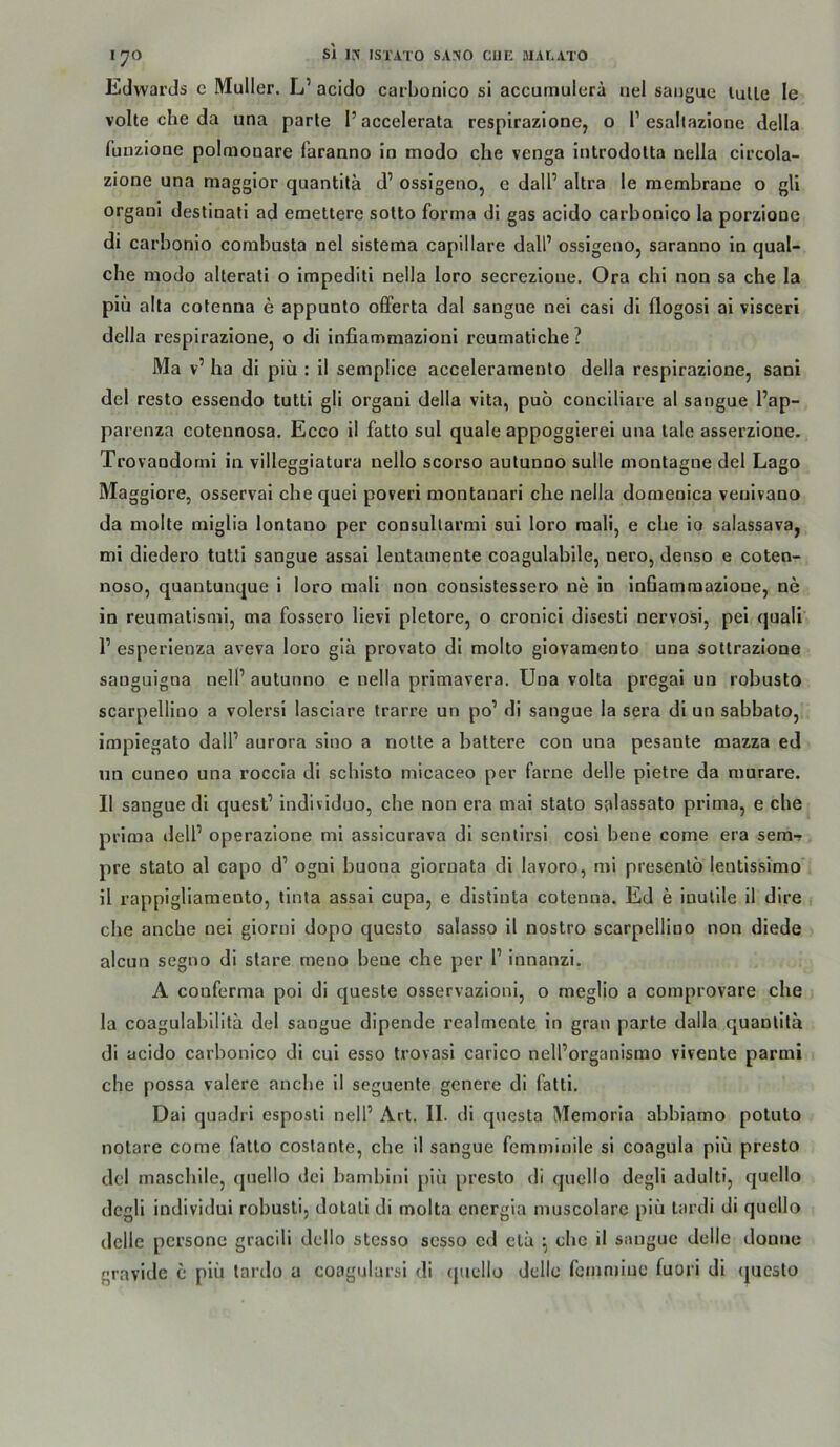 Edwards c Müller. L’ acido carLtonico si accumulera uel sangua lulle le volle che da una parle l’accelerata respirazloDCj o 1’esaltazione della funzione polmonare faranno in modo che venga Introdotta nella circola- zione una magglor quantitä d’ ossigeno, e dall’ altra le membrane o gU organi destinali ad emettere sotto forma di gas acido carbonico la porzione di carbonio corabusta nel sistema capillare dall’ ossigeno, saranno in qual- che modo allerati o impediti nella loro secrezione. Ora chi non sa che la piü alta cofenna e appunlo oCferta dal sangue nei casi dl flogosi ai visceri della respirazione, o di inllammazioni reumatiche ? Ma v’ ha di piü : il semplice acceleramento della respirazione, sani del resto essendo tutti gli organi della vlta, puö concillare al sangue l’ap- parenza cotennosa. Ecco il fatto sul quäle appoggierei una lale asserzione. Trovandorni in villeggiatura nello scorso autunno sulle montagne del Lago Maggiore, osserval che quei poveri montanari che nella domenica veulvano da molte miglia lontano per consultarmi sui loro mali, e che io salassava, mi dledero tutli sangue assal lentamente coagulabile, nero, denso e coten- noso, quantunque 1 loro mali non conslstessero ne in inBammazione, ne in reumatismi, ma fossero lievi pletore, o cronicl disesti nervosi, pel quali r esperienza aveva loro giä provato di molto giovamento una sottrazione sanguigna nelP autunno e nella primavera. Una volta pregal un robusto scarpelllno a volersi lasciare trarre un po’ di sangue la sera di un sabbato, impiegato dall’ aurora sino a nolte a battere con una pesante mazza ed un cuneo una roccia di schisto micaceo per farne delle pletre da raurare. Il sangue dl quest’ individuo, che non era mai stato salassato prima, e che prima dell’ operazione mi assicurava dl senlirsi cosi bene come era sem- pre stato al capo d’ ogni buona giornata di lavoro, mi presentö lentisslmo il rappigliamento, tinta assal cupa, e disliuta cotenna. Ed e inutile il dire i che anche nei giorui dopo questo salasso 11 nostro scarpelllno non diede alcun segno di slare meno bene che per l’ innanzi. A couferma poi di queste osservazloni, o meglio a comprovare che la coagulabilita del sangue dipende realmente ln grau parle dalla quanlita di acido carbonico dl cul esso trovasl carico nell’organismo vivente parmi che possa valere anche il seguente genere di fatti. Dal quadri esposll nell’ Art. II. dl questa Memoria abbiamo potuto notare come fatto costanle, che il sangue femminile si coagula piü presto del maschile, quello dei bambini piü presto di quello degli adulti, quello degli individui robusli, dotali di molta energia muscolarc piü lardi di quello delle pcrsone gracili dcllo stesso sesso cd elü ^ che il sangue delle dounc gravide c piü lardo u coagularsi di (juellü delle fciumiue fuori di (jucsto