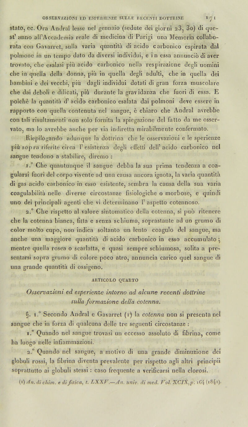 slato, ec. Ora AnJral lesse nel gennaio (sedute dei glorni aS, 3o) di quc- st’ anno all’Accademio reale di medicina di Parigi una Memoria collabo- rata con Gavarret. sulla varia quantilä di acido carbonico espirata dal polmone in un lerapo dato da diversi Individui, e in essa annuncio di aver trovatOj che esalasi piü acido carbonico nella resplrazione degli uomini che in qnella della donna, piü in quella degli adulti, che in quella dei bambini e dei vecchi, piü dagli individui dotati di gran forza muscolare che dai deboli e dilicali, piu durante la gravidanza che fuori di essa. E poiche la quanfila d’ acido carbonico esalata dai polmoni deve cssere in rapporto con quella contenuta nel sangue, e cbiaro che Andral ayrebbe con tali risultamenti non solo fornita la spiegazione dei fatto da me osser- vatOj ma lo avrebbe anche per via indirelta mirabilraeute confermalo. Riepilogando adunque la dottrina che le osservazioni e le sperienze piu sop ra riferite circa 1’esistenza degli effelli dell’acido carbonico nel sangue tendono a stabilire, diremo : 1. “ Che quantunque il sangue debba la sua prima tendenza a coa- gularsi fuori dei corpo vivente ad una causa aucora ignola, la varia quantita di gas acido carbonico in esso esislente, sembra la causa della sua varia coagulabililä nelle diverse circostanze fisiologiche o morbose, e quindi uno dei principali agenti che vi determinano 1’ aspetto cotennoso. 2. “ Che rispelto al valore sintomalico della colenna, si puo ritenere che la cotenna bianca, filla e senza schiuma, sopraslaule ad uo grumo di color molto cupo, non indica soltanto un lento coagulo dei sangue, ma anche una maggiore quantita di acido carbonico in esso accumulalo ^ mentre quella rosea o scarlatta, e quasi sempre schiumosa, sollta a pre~ sentarsi sopra grumo di colore poco atro, annuncia carico quel sangue di una grande quantita di ossigeno. ARTICOLO QUARTO Osservazioni ed esperienze intorno ad alcune recenti doltrine sulla formazione della colenna. §. t.° Secondo Andral e Gavarret (1) la colenna non si presenta nel sangue che in forza di qualcuna delle tre seguenti circostanze : 1. ” Quando nel sangue trovasi un eccesso assoluto di fibrina, come ha luoco nelle infiammazioni. 2. ” Quando nel sangue, a molivo di una grande diminuzlone dei globuli rossi, la fibrina diventa prevalente per rispetto agil altri principü sopraliulto ai globuli stessl : caso frequente a verificarsl nella clorosl. (•) An. di chim. e dißsica, t. LXXf'.—An. univ. di rned. T'ol. XCl^,p. iGi^ (181^1).
