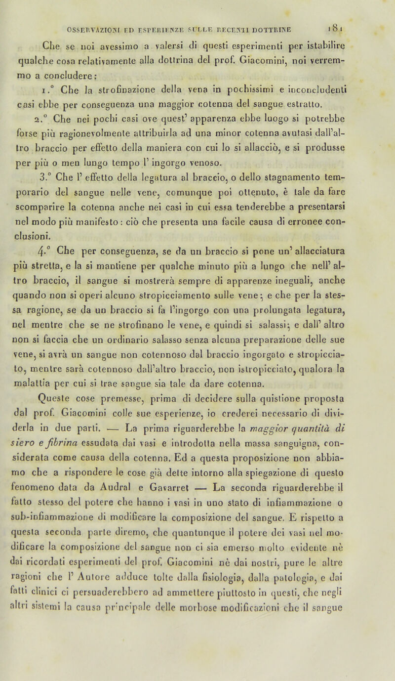 ossEHVAziOiNi rn rsrEiuFiszE sr'M.F. p.eceinh dottkiine i8i Che se uol avessimo a valersi dl qaesti esperimenti per istabilire qualche cosa relativamenle alla dottrina del prof. Giacomini, noi verrem- mo a concludere: I.“ Che Ja strofinazione della vena in pochissimi e inconcludenli casi ebbe per consegueaza una niaggior cotenna del sangue estralto. 2.“ Che nei pochi casi ove quest’ apparenza ebbe luogo sl potrebbe forse plu ragionevolmenle attribuirla ad una minor cotenna avutasl dall’al- Iro braccio per effelto della maniera con cul lo si allacciö, e si produsse per piü 0 men lungo tempo 1’ ingorgo venoso. 3. “ Che 1’ effetto della legatura al braccio, o dello stagnamento tem- porarlo del sangue nelle vene, comunque pol ollenuto, e lale da farc scoraparire la cotenna anche nei casi in cui essa tenderebbe a presentarsi nel modo piü manifesto: ciö che presenta una facile causa di erronee con- clusioni. 4. ° Che per conseguenza, se da un braccio si pone un’ allacciatura piü Stretta, e la si mantlene per qualche minuto piü a lungo che nell’ al- tro braccio, il sangue si mostrerä sempre di apparenze Ineguali, anche quando non sl operi alcuno siropicciamento sulle vene^ e che per la stes- sa ragione, se da un braccio si fa l’ingorgo con una prolungata legatura, nel mentre che se ne slrofinano le vene, e quindi sl salassi^ e dall’altro non si faccia che un ordinario salasso senza alcuna preparazione delle sue vene, si avra un sangue non cotennoso dal braccio ingorgato e stroplccla- to, mentre sara cotennoso dall’altro braccio, non islropiccialo, qualora la malatlia per cui si trae sangue sia tale da dare cotenna. Queste cose premessc, prima di decldere sulla qulslione proposta dal prof. Giacomini colle sue esperienze, lo crederei necessarlo dl divi- derla ln due parti. — La prima riguarderebbe la maggior quantitä di siero eßbrina essudala dai vasl e introdolla nella massa sanguigna, con- slderata coroe causa della cotenna. Ed a quesla proposizione non abbia- mo che a rispondere le cose giä delte intorno alla spiegazione di questo fenomeno data da Audral e Gavarrel — La seconda riguarderebbe il fatto stesso del potere che hanno i vasl in uno stato dl infiammazione o sub-infiammazione di modificare la cornposizione del sangue. E rispello a quesla seconda parte diremo, che quantunque il potere dei vasl nel mo- dihcare la cornposizione del sangue non ci sia emerso molto evidente ne dai ricordatl esperimenti del prof Giacomini ne dai noslrl, pure le altre ragioni che 1’ Aulore adduce tolte dalla fisiologia, dalla palologla, e dal fattl clinici ci persuadercbbcro ad ammetterc pluttosto In (juesli, che ncgli