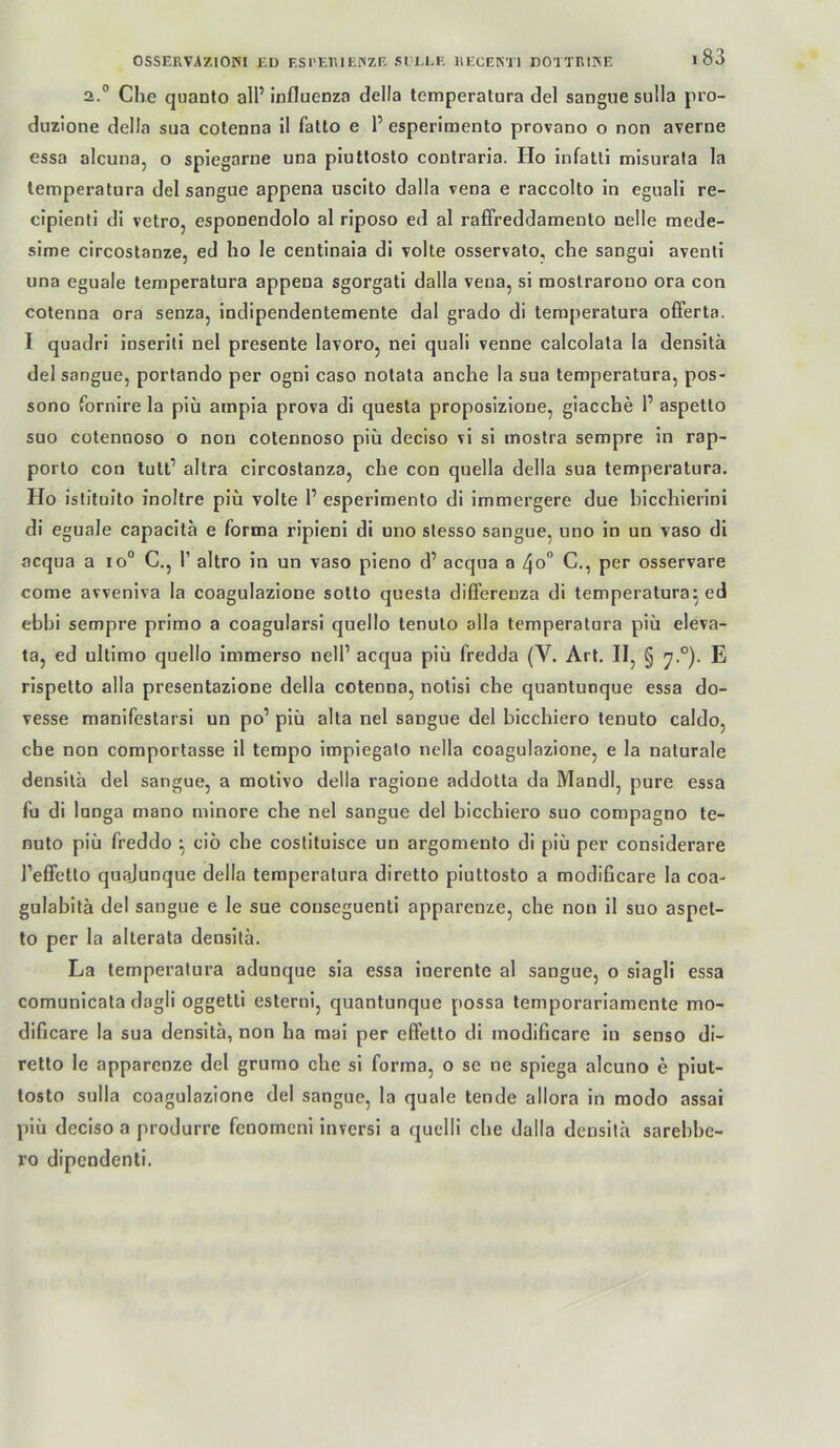 2.° Che quanto all’ Influenza della temperatura del sangue sulla pro- duzlone della sua cotenna il fatto e 1’esperimento provano o non averne essa alcuna, o spiegarne una piutlosto conlraria. Ho infatti misurata la lemperatura del sangue appena uscito dalla vena e raccolto in eguali re- cipienti di vetro, esponendolo al riposo ed al raffreddamento nelle mede- sime circostanze, ed ho le centinala di volle osservato, che sangui aventi una eguale temperatura appena sgorgati dalla vena, si raoslrarono ora con cotenna ora senza, indipendentemente dal grado di temperatura offerta. I quadri inseriti nel presente lavoro, nei quali venne calcolata la densitä del sangue, portando per ogni caso notata anche la sua temperatura, pos- sono fornire la piu ampia prova di questa proposizione, giacche 1’ aspetto suo cotennoso o non cotennoso piu deciso vi si inostra sempre in rap- porlo con tutt’ altra circoslanza, che con quella della sua temperatura. Ho islituito inoltre piu volte 1’ esperimento di immergere due bicchierini di eguale capacitä e forma ripieni dl uno slesso sangue, uno in un vaso di acqua a lo“ C., T altro in un vaso pieno d’ acqua a ^o° C., per osservare come avveniva la coagulazione sotto questa differenza di temperatura^ ed ebhi sempre primo a coagularsi quello tenuto alla temperatura piu eleva- ta, ed ultimo quello immerso nell’ acqua piii fredda (V. Art. II, § E rispetto alla presentazlone della cotenna, nolisi che quantunque essa do- vesse manifestarsi un po’ piü alta nel sangue del bicchiero tenuto caldo, che non comportasse il tempo impiegato nella coagulazione, e la naturale densila del sangue, a motivo della ragione addolta da Mandl, pure essa fu di lunga mano minore che nel sangue del bicchiero suo compagno te- nuto piü freddo ^ cio che costituisce un argomento di piu per considerare l’effetlo quajunque della temperatura diretto piuttosto a modificare la coa- gulabitä del sangue e le sue conseguenti apparenze, che non il suo aspet- to per la alterata densitä. La temperatura adunque sia essa inerente al sangue, o siagli essa comunicata dagli oggetli esterni, quantunque possa temporariamente mo- dificare la sua densitä, non ha raai per efFetto di modificare in senso dl- retlo le apparenze del grumo che si forma, o se ne spiega alcuno e piut- tosto sulla coagulazione del sangue, la quäle tende allora in modo assai piü deciso a produrre fenomeni inversi a quelli che dalla densitä sarebbe- ro dipendentl.