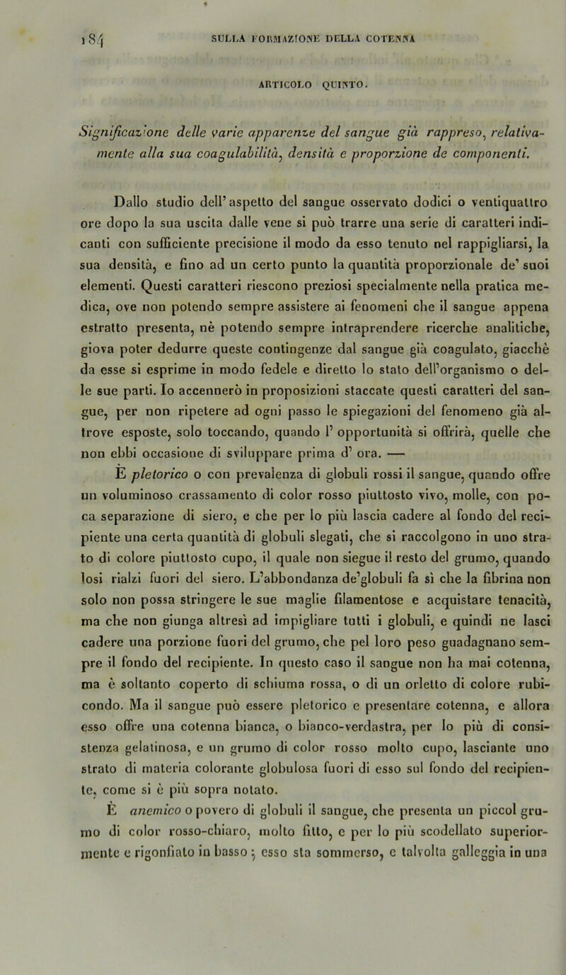 l8/| ARTICOLO QUllNTO. Signißcaz’.one dclle varie apparenze del sangue giä rappreso^ relativa~ mente alla sua coagulahilltä^ densitä e proporzione de componenti. Dallo Studio dell’aspetto del sangue osservato dodici o venliquallro ore dopo la sua uscila dalle vene si puö trarre una serie di caralteri indi- caoti con sufficiente precisione il modo da esso tenuto nel rappigliarsi, la sua densitä, e fino ad un certo punto la quantitä proporzionale de’ suoi eleraenti. Questi caratteri riescono preziosi specialmente nella pratica me- dica, ove non potendo sempre assistere ai feoomeni che il sangue appena estratto presenta, ne potendo sempre intraprendere ricerche analiticbe, giova poter dedurre queste contingenze dal sangue giä coagulato, glacche da esse si esprime in modo fedele e diretlo lo stalo dell’organismo o del- le sue parti. Io accennero in proposizioni staccate questi caratteri del san- gue, per non ripetere ad ogni passo le spiegazioni del fenomeno giä al- trove esposte, solo toccando, quando 1’ opportunitä si ofFrirä, quelle che non ehbi occasione di sviluppare prima d’ ora. — E pletorico o con prevaienza di globuli rossi il sangue, quando offre un voluminoso crassamento di color rosso piuttosto vivo, molle, con po- ca separazione di siero, e che per lo piü lascia cadere al fondo del reci- piente una certa quantitä di globuli slegati, che si raccolgono in uno Stra- to di colore piuttosto cupo, il quäle non siegue il resto del grumo, quando losi rialzi fuori del siero. L’abbondanza de’globuli fa si che la fibrina non solo non possa stringere le sue maglie filamentose e acquistare tenacitä, ma che non giunga altresi ad impigliare tutti i globuli, e quindl ne lasci cadere una porzlone fuori del grumo, che pel loro peso guadagnano sem- pre il fondo del recipiente. In qnesto caso il sangue non ha mai cotenna, ma e soltanto coperto di scbiuma rossa, o di un orletto di colore rubi- condo. Ma il sangue puö essere pletorico e presenlare cotenna, e allora esso offre una cotenna bianca, o blanco-verdastra, per lo plu di consi- stenza gelatinosa, e un grumo di color rosso molto cupo, lasciante uno Strato dl materia colorante globulosa fuori di esso sul fondo del recipien- te, come si e piü sopra notato. E anemico o povero di globuli 11 sangue, che presenta un piccol gru- mo di color rosso-cbiaro, molto fitlo, e per lo piü scodellato superior- mentc e rigonfialo io basso *, esso sla somrncrso, e talvolta galleggia in una