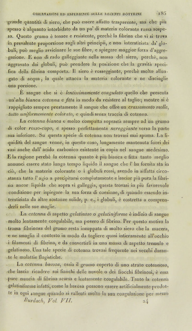 graude quantita di siero, che puo essere afiatto Irasparente, ma che piü spesso e alquanto intorbidalo da ua po’ di materia colorante rossa sospe- sa, Questo grumo e tenace e resistente, perche la fibrlna che vi si trova in prevalente proporzioue sugli altri princlpii, e non intersliziata da’ glo- buli, puö meglio avvicinare le sne fibre, e spiegare maggior forza d’aggre- gazione. E non di rado gallegglante nella massa del siero, perche, non aggravalo dai globuli, puö prendere la posizione che la gravila specl- fica della Bbrina comporta. II siero e rosseggiante, perche molto alluu- gato di acqua, la quäle attacca la materia colorante e ne discioglie una porzione. E sangue che si e lenlissirnamente coagulato quello che presenta wvLalla hianca cotenna e fitta in modo da resistere al taglio-, mentre si e rappigliato sempre prestamente il sangue che olFre un crassarnenlo molle^ iiillo uniformemente coloralo^ e quindisenza traccia di cotenna. La cotenna bianca e molto compatta soprastä sempre ad un grumo di color rosso-cupOj e spesso perfettaraente nereggiante verso la parte sua inferiore. Su questa specie di cotenna non trovasi mai spuma. La li- quidit^ del sangue venne, in questo caso, lungameute mautenuta fuori dei vasi anche dall’ acido carbonico esistente in copia nel sangue medesimo. E la ragione perche la cotenna quauto e piü bianca e fitta tanto meglio annunci essere stato lungo tempo liquido 11 sangue che 1’ ha fornlla sta in clö, che la materia colorante o i globuli rossl, avendo in slffatta clrco- slanza tulto 1’ agio a precipitarsi complutamente e lasciar plu pura la fibri- na ancor liquida che sopra vl galleggia, questa trovasi in piü favorevole condizione per ispiegare la sua forza di coesione, di quando essendo iu- terstiziata da altre sostanze solide, p. e,, i globuli, e costretta a compren- derli uelle sue maglie. La cotenna di aspetto gelatinöse o gelatiniforme e indizlo di sangue molto lentamente coagulabile, ma povero di fibrlna. Per questo motivo la trama fibrinosa del grumo resta inzuppata di molto siero che la macera, e ne smaglia il contesto in modo da togliere quasi intierarnente all’occhio 1 filamenti di fibrina, e da convertirli in una massa di aspetto treraulo e gelatinoso. Una tale specie di cotenna trovasi frequente nei vecchi duran- te le malatlie flogistiche. La cotenna bavosa^ ossia 11 grumo coperto di uno strato cotennoso, che lascia rlcadere sui lianchl delle nuvole o del fiocchi fibrinosi, c essa pure nuncia di fibrina scarsa e lentamente coagulabile. Tanto la cotenna gelatiniforme infatti, come la bavosa possono essere arlificialmente pi odot- tc in ognl sangue quando si ralleuti molto la sua coagulazionc per mezzo Ihirdach, Fol VIL 24