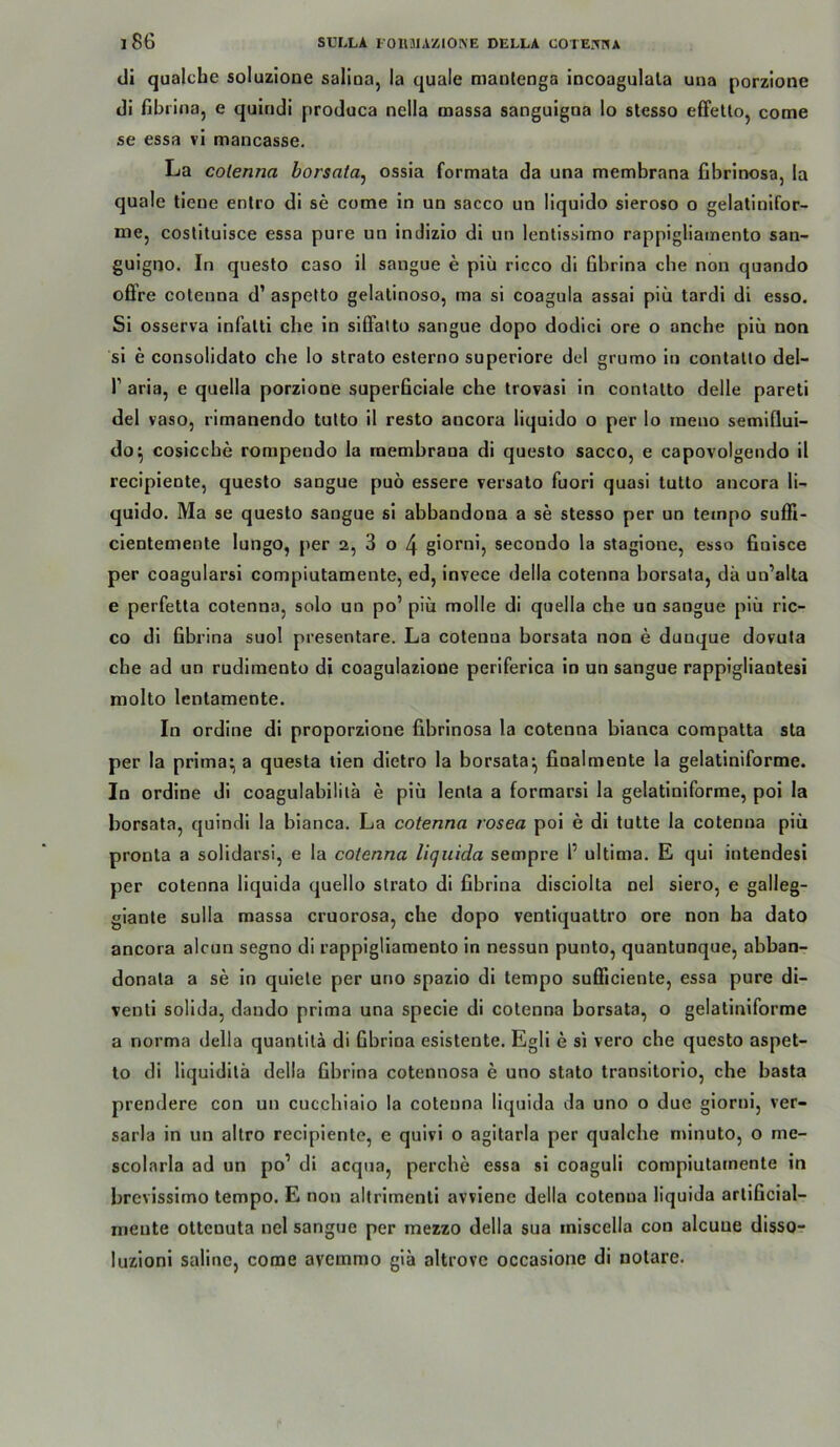 di qualche soluzione salioa, la quäle manlenga incoagulala una porzione di fibriiia, e quiridi produca nella massa sanguigoa lo stesso effetlOj come se essa vi mancasse. La colenna borsata^ ossia formata da una membrana fibrinosa, la quäle tieue entro di se come in un sacco un liquido sieroso o gelatinlfor- me, costituisce essa pure un indizio di un lentissirno rappigliainento san- gulgno. In questo caso il saugue e piü ricco di Gbrina che non quando offre colenna d’ aspelto gelatinöse, ma si coagula assai piü tardi di esso. Si osserva infalti che in silFatto sangue dopo dodici ore o anche piü non si e consolidato che lo strato esterno superiore del grumo in contatto del- r aria, e quella porzione superGciale che trovasi in contatto delle pareli del vaso, rimanendo tulto il resto ancora liquido o per lo ineno semiflui- do^ cosicche rorapendo la membrana di questo sacco, e capovolgendo il recipiente, questo sangue puo essere versalo fuori quasi lutlo ancora li- quido. Ma se questo sangue si abbandona a se stesso per un teinpo suffi- cientemente lungo, per 2, 3 o 4 giorni, secondo la stagione, esso finisce per coagularsi compiutamente, ed, invece della cotenna borsata, da un’alta e perfetla cotenna, solo un po’ piü molle di quella che un sangue piü ric- co dl fibrina suol presentare. La cotenna borsata non e dunque dovula che ad un rudlmento di coagulazlone perlferica in un sangue rappigliantesi molto lentamente. In ordlne di proporzlone fibrinosa la cotenna blanca compatta sta per la prima^ a questa tien dietro la borsata^ finalmente la gelatiniforme. In ordlne di coagulabiliia e piü lenla a formarsl la gelatiniforme, pol la borsata, qulndl la blanca. La cotenna rosea pol e dl tutte la cotenna piü pronta a solidarsi, e la cotenna lujuida sempre 1’ ultima. E qui intendesi per cotenna liquida quello strato di fibrina disciolta nel siero, e galleg- glanle sulla massa cruorosa, che dopo ventiquattro ore non ha dato ancora alcun segno di rappigllamento ln nessun punto, quantunque, abban- donata a se in qulele per uno spazio dl tempo sufficiente, essa pure di- ventl solida, dando prima una specle di cotenna borsata, o gelatiniforme a norma della quantila di Gbrina eslstente. Egli e si vero che questo aspet- to di Hquidilä della Gbrina cotennosa e uno stato transitorio, che basta prendere con un cucchiaio la cotenna liquida da uno o due giorni, ver- sarla in un altro recipiente, e quivi o agitarla per qualche mlnuto, o me- scolarla ad un po’ di acqua, perche essa si coaguli compiutamente in brevissimo tempo. E non altrimenli avviene della cotenna liquida artlficial- meute ottenuta nel sangue per mezzo della sua iniscella con alcuue disso- luzloni Saline, come avemmo gia altrovc occasione di notare.