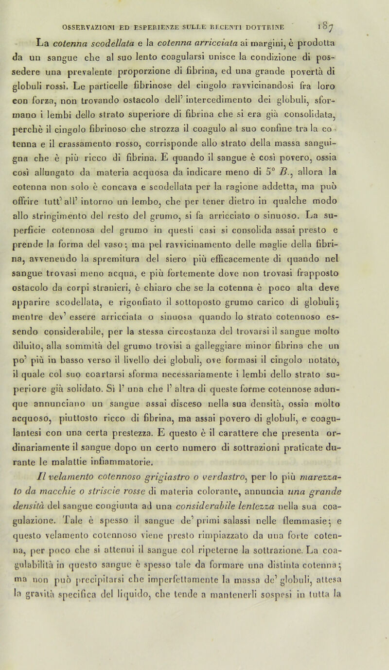 La cotenna scodellata e la cotenna arricciala ai marginij e prodolta da uu sangue che al suo lento coagularsi unisce la condizione di pos- sedere una prevalente proporzione di fibrina, ed una graode povertä di globuli rossi. Le particelle fibrinöse del cingolo ravvicinandosi fra loro con forza, non trovando ostacolo dell’ intercediinento dei globuli, sfor- mano i lembi dello stralo superiore di fibrina che si era gia consolidata, percbe il cingolo fibrinoso che strozza il coagulo al suo confine tra la co^ tenna e il crassamento rosso, corrisponde allo slrato della massa sangui- gna che e piü ricco dl fibrina. E quando 11 sangue e cosi povero, ossia cosi allungato da materia acquosa da indlcare meno dl 5° allora la cotenna non solo e concava e scodellata per la ragione addetta, ma puo ofifrire tutt’all’ intorno un lembo, che per lener dietro in qualcbe modo allo stringlmento del resto del grumo, si fa arricclato o slnuoso. La su- perficie cotennosa del grumo in questl casi si consolida assai presto e prende la forma del vaso^ ma pel ravvicinamento delle maglie della fibri- na, avvenendo la spremilura del slero plü eflicacemente di quando nel sangue trovasi meno acqua, e piü fortemente dove non trovasi frapposto ostacolo da corpi slranieri, e chiaro che se la cotenna e poco aha deve apparire scodellata, e rigonbato il sottoposlo grumo carico di globuli^ menire dev’ essere arrlcciata o sinuosa quando lo Strato cotennoso es- sendo considerablle, per la slessa circostanza del trovarsi il sangue molto diluilo, alla sommilü del grumo Irovisl a galleggiare minor fibrina che un po’ piü in basso verso 11 livello dei globuli, ove formasi il cingolo notato, 11 quäle col suo coarlarsi sforma necessarlamente i lembi dello stralo su- periore giä solldalo. Si 1’ una che 1’ altra di queste forme cotennose adun- que annunciauo un sangue assai disceso nella sua densitä^ ossia molto acquoso, piutlosto ricco di fibrina, ma assai povero di globuli, e coagu- lanlesi con una cerla preslezza. E questo e 11 carattere che presenta or- dinariamente il sangue dopo un cerlo numero di soltrazioni praticate du- rante le malatlie infiammatorie. Il velamento cotennoso grigiastro o verdastro^ per lo piü marezza- to da macchie o striscie rosse di materia coloranle, annuncia una gründe derisilä del sangue congiuula ad una considerahile lenlezza nella sua coa- gulazlone. Tale e spesso il sangue de’prirni salassi nclle flemmasie^ e questo velamento cotennoso viene presto rimpiazzato da una forte colen- na, per poco che si allenui il sangue col ripeterne la soltrazionc. La coa- gulabililä in (jucsto sangue e spesso tale da formare una dislinla cotenna^ ma non puo prccipitarsi che imperfeltamente la massa de’ globuli, attesa la graviia specifica del liejuido, che tende a manlcnerli sospnsi in tutta la