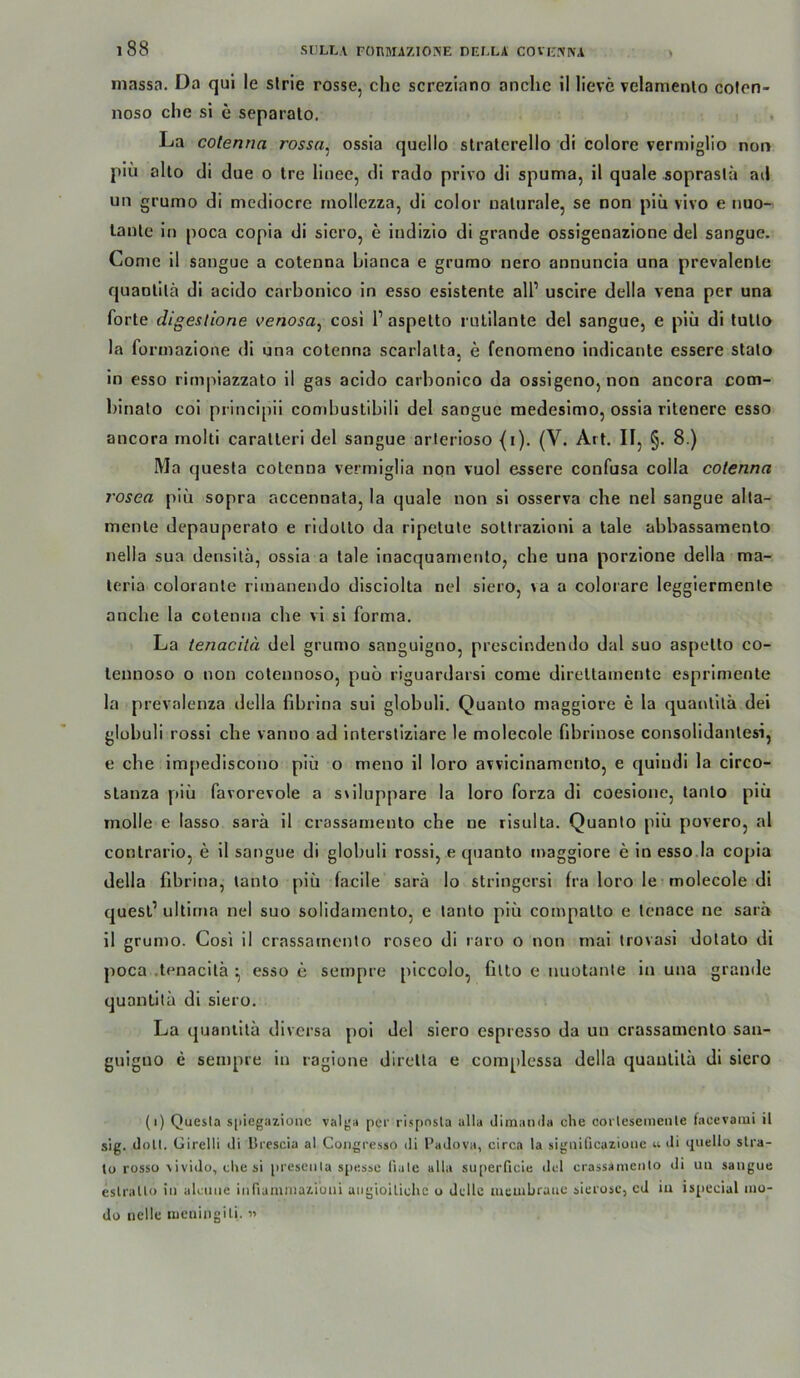 massa. Da qul le slrie rosse, che screziano anchc il lieve velamenlo cofen- noso che si e separalo. La colenna rossa^ ossia quello slraterello di colore vermiglio non piu allo di due o Ire linee, di rado privo di spuma, il quäle sopraslä ad un grumo di mediocrc mollezza, di color naturale, se non piii vivo e nuo- lanle in poca copia di siero, e indizio di grande ossigenazione del sangue. Conie il sangue a cotenna bianca e grumo nero annuncia una prevalenle quaolilä di acido carbonico in esso esistente all’ uscire della vena per una forte digestione venosa, cosi 1’aspetto rulilante del sangue, e piii di tullo la formazione di una colenna scarlalta, e fenomeno indicante essere stalo in esso rirn|iiazzato il gas acido carbonico da ossigeno, non ancora com- blnato coi principii combustibili del sangue medesimo, ossia ritenere esso ancora molti caratleri del sangue arlerioso {i). (V. Art. Il, §. 8.) Ma questa cotenna vermiglia nqn vuol essere confusa colla colenna rosea piu sopra accennata, la quäle non si osserva che nel sangue alta- menle depauperato e ridollo da ripetule soltrazioni a lale abbassamento nella sua densilä, ossia a lale inacquanienlo, che una porzione della ma- leria coloranle riinanendo disciolta nel siero, va a colorare leggiermenle anche la colenna che vi si forma. La tenacilä del grumo sanguigno, prescindendo dal suo aspetto co- lennoso o non cotennoso, puo riguardarsi come direltamente esprimenle la prevalenza della fibrina sui globuli. Quaulo maggiore e la quai\lilä dei glübuli rossi che vanno ad intersllziare le molecole fibrinöse consolidanlesi, e che im[)ediscono piü o meno il loro avvicinamenlo, e quindi la circo- slanza piu favorevole a sriluppare la loro forza di coesione, tanlo piii molle e lasso sarä il crassamenlo che ne risulta. Quanlo piü povero, al contrario, e il sangue di globuli rossi, e quanto maggiore e in esso la copia della fibrina, tanlo piü facile sarä lo stringcrsi fra loro le molecole di quesl’ ultima nel suo solidamento, e tanlo piü compalto e Icnace ne sarä il grumo. Cosi il crassamenlo roseo di raro o non mal trovasi dotalo di poca .tenacilä ^ esso e sempre piccolo, filto e nuotanle in una grande quantilä di siero. La quantilä diversa poi del siero espresso da un crassamenlo san- guiguo e sempre in ragione dirella e complessa della quantilä di siero (i) Quesla s[iiegazioiic valgn per rispnsla alla dimanilii che corlesemenle facevami il sig. doll. Girelli di Brescia al Congresso di l’adova, circa la sigiiificazioiie u di quello slra- lo rosso ^ivido, che si preseiila spessc liule ulla superficie tlel crassamenlo di uii sangue eslralto iii alcune iiiriamiuaziuui angioilichc o dcllc meuibrauc sierosc, cd iu is[iecial mo- do nclle iDcningili. «