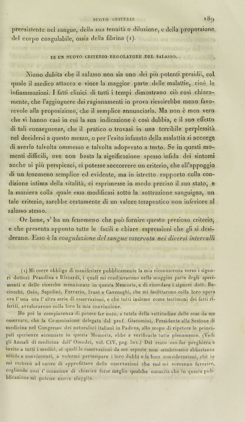 prepslstentü ncl sangue, Jella sua fenuilä 0 dilnzione, e della proporzione, dpi corpo coagulablle, ossia della ßbrina (i). , m uw KÜOVO ORITEEIO REGOLATOEE DEL SALASSO, , Nluno dubita che il sala^so non sla uno del piü potenll presldü, col qnale il medico attacca e vince la magglor parle delle malallie, cioe le infiammazioni. I falti clinicl di tulti i tempi dimostrano cio cosi chiara- mente, che l’aggiugnere dei ragionatnenti in prova riescirebbe tneno favo- revole alla proposizione, cbe il semplice annunciarla, Ma non e men vero che vi hanno casi in cui la sua indicazione e cosi dubbia, e il suo effelto di lali conseguenze, che il pralico o trovasi in una terribile perplessila nel decidersi a queslo mezzo, o per l’esito infausto della malallia si accorge di averlo lalvolta ommesso e lalvolta adoperalo a torto. Se in qiiesti mo- menti diihcili, ove non basta la significazione spesso infida dei sintomi anche ai piü perspicaci, ci potesse soccorrere un criterio, che all’appoggio di un fenomeno semplice ed evidente, ma in islrelto rapporto colla con- dizione intima della vitalitä, ci esprimesse in modo preciso il suo stato, e la maniera colla quäle essa modificasi sotto la sottrazione sanguigna, un tale criterio, sarebbe cerlamente di un valore lerapeutico non inferiore al salasso stesso. Or bene, v’ ba un fenomeno che puo fornire queslo prezioso criterio, e che presenta appunlo lulte le facili e chiare espressioni che gli si desi- derauo. Esso e la coagidazione del sangue osservata nei diversi inlejvaUi (1) Mi corre obbligo di manifeslare pubblicaraente la mia ricoDoscenza verso i signo- ri dollori Prandina e Rizzardi, i quali rni coadjuvarono neJla niaggior parle degli speri- menli e delle ricerche menzionale in qnesla Memoria, e di ricordare i signori dott. Ba- ciocchi, Osio, Sapolini, Ferrario, Ivani e Cavenaghi, che mi facililarono colla loro opera ora P una ora 1’ allra serie di osservazioni, c che tulli insieme come teslimoni dei falti ri- ferili, avvalorarono colla loro la mia convinzione. IIo poi la compiacenza di polere far noto, a lulela della relliludine delle cose da ra'e osservale, che la Comrnissione delegala dal prof. Giacomini, Presidente alla Sezione di incdicina nel Congresso dei naturalisli italiani in Padova, allo scopo di ripelere le princi- pali sperienze accennale iit questa Memoria, ebbe a verificai le lul le pienamenle. (Vedi gli Annali di niedicina dell’ Oinodei, vol. CIV, pag. 5oi.) Del reslo oso far preghiera e invito a lulti i medici, ai qnali le osservazioni da me esposle non sembrassero abbastanza nilide e convincenii, a volern)i parlecipare i loro dtibbi e le loro considerazioni, che io mi rccherö ail onore di ap[>rofitlare delle osservazioni che essi mi vurranno favorire, cogliendo cosi 1’ occasione di chiarire forsc nieglio qnalche oscmilü ehe in ([uesla puh- blicazione mi polcsse esscre sfuggila.