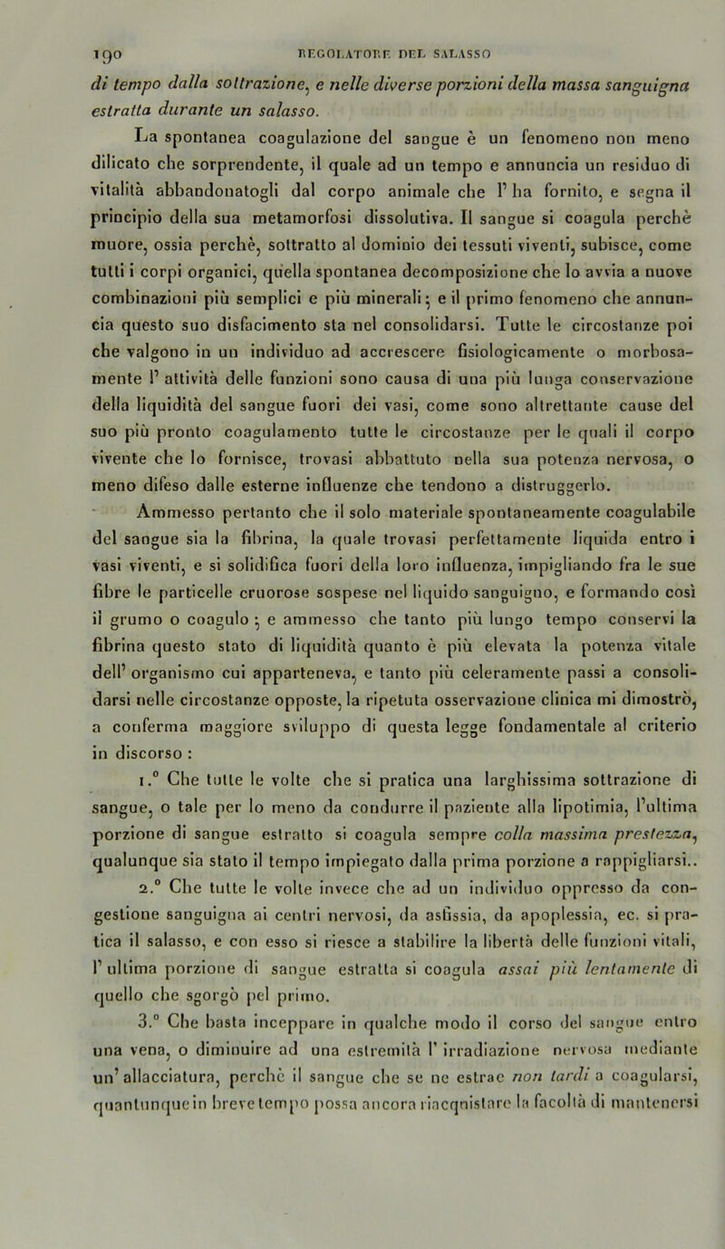 di lempo dalla soUrazione^ e nelle diverse porzioni della massa sanguigna estratla durante un salasso. La spontanea coagulazione del sangue e un fenoineno non meno dilicato che sorprendente, il quäle ad un lempo e annuncia un residuo di vitalitä abbandouatogli dal corpo animale ehe 1’ ba fornito, e segna il principio della sua metamorfosi dissolutiva. Il sangue si coagula perche muore, ossia perebe, sottratto al dominio dei lessuti vivenli, subisce, come tulti i corpi organieij quella spontanea decomposizione che lo awia a nuove combinazioni piü semplici e piii minerali; eil primo lenomeno che annun- cia questo suo disfaclmento sta nel consolidarsl. Tülle le clrcoslanze poi che valgono in un indlviduo ad accrescere fisiologlcamente o morbosa- mente 1’ attivita delle funzioni sono causa di una piü lunga conservazione della liquldlta del sangue fuori dei vasi, come sono altrettante cause del suo piü pronlo coagulamento lulle le clrcoslanze per le quali il corpo vlveute che lo fornisce, Irovasl abbaltulo nella sua potenza nervosa, o meno difeso dalle esterne influenze che lendono a distruggerlo. Ammesso pertanto che 11 solo materiale spontaneamenle coagulabile del sangue sia la fibrina, la quäle trovasi perfeltamente liqiiida entro i vasi vivenli, e si solidifica fuori della loro Influenza, iinpigliando fra le sue fibre le particelle cruorose sospese nel liquido sanguiguo, e formando cosi ii grumo o coagulo • e ammesso che tanto piü lungo lempo conservi la fibrina questo stato di liquidita quanto e piü elevata la potenza vilale dell’ organlsmo cul apparteneva, e tanto piü celeramenle passi a consoli- darsi nelle clrcoslanze opposte, la ripetuta osservazione clinica ml dimostro, a conferma raaggiore svlluppo di questa legge fondamentale a! criterlo in discorso : 1° Che lulle le volle che si pratica una larghissima sotlrazione di sangue, o tale per lo meno da condurre il pazienle alla lipotimia, l’ultima porzione di sangue eslralto si coagula sempre colln massima prestezza^ qualunque sia stalo II lempo Irnpiegalo dalla prima porzione a rappigliarsi.. 2. “ Che lulle le volle invece che ad un individuo oppresso da con- gesllone sanguigna ai cenlri nervosi, da asßssia, da apoplessia, ec. si pra- lica il salasso, e con esso si riesce a slabilire la libertä delle funzioni vitali, 1’ ulllma porzione di sangue estratla si coagula assai piü lentarnenlc di quello che sgorgö pel primo. 3. ° Che basta Inceppare in qualcbe modo il corso del sangue enlro una vena, o dlmiuuire ad una eslremila 1’ Irradiazione nervosa medianle un’allacciatura, perche il sangue che se ne estrae non tardi a coagularsi, qtianlunquein breve lempo possa ancora riacqnistare la facoltä dl manlencrsi