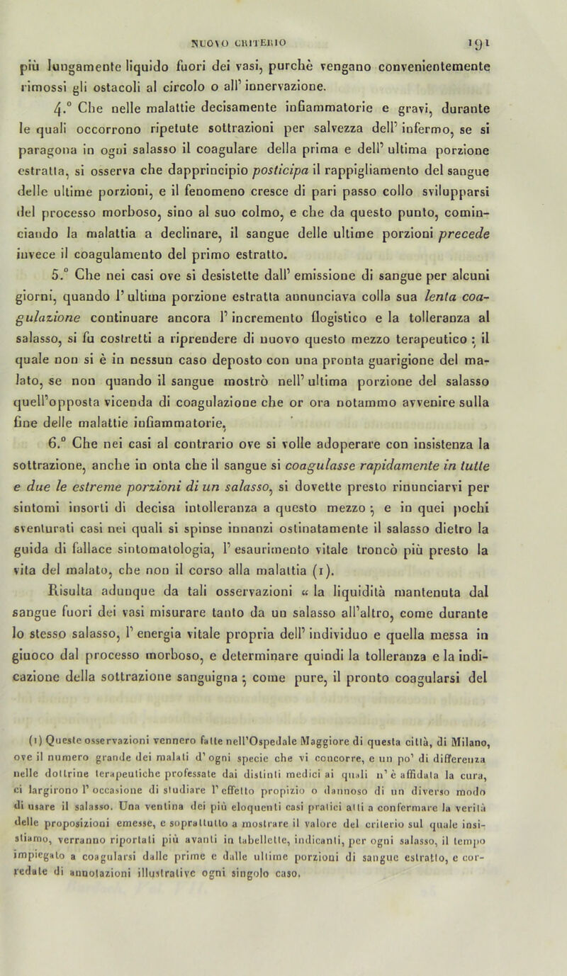 NL'0\0 ClllTElilO •91 piü lungamente liquido fuori dei vasi, purche vengano convenientemente rimossl gli ostacoll al circolo o all’ ionervazione. 4. “ Che nelle malaltie decisamente ioßammatorle e gravi, durante le quali occorrono rlpetute sottrazioni per salvezza dell’ iofermo, se si paragoiia in ogui salasso il coagulare della prima e dell’ ultima porzione estralla, si osserva che dapprincipio posticipa il rappigliamenlo del sangue delle ullime porzioni, e il fenomeno cresce di pari passo collo svilupparsi del processo morboso, sioo al suo colmo, e che da questo punto, comin- ciando la malattia a declinare, il sangue delle ullime porzioni precede iuvece il coagulamento del primo estratto. 5. “ Che nei casi ove si desistelte dall’ emissione di sangue per alcuni giorni, quando 1’ ultima porzione estratta aununciava colla sua lenla coa~ gulazione continuare ancora 1’incremento flogislico ela tolleranza al salasso, si fu coslrelti a riprendere di uuovo questo mezzo terapeutico : il quäle non si e in nessun caso deposto con una pronla guarigione del ma- lato, se non quando il sangue inoströ nell’ultima porzionedel salasso quell’opposta vicenda di coagulazione che or ora notammo avvenire sulla fine delle malattie infiammatorie, 6. “ Che nei casi al contrario ove si volle adoperare con insistenza la soltrazione, anche in onta che il sangue si coagulasse rapidamente in tutte e due le estreme porzioni di un salasso^ si dovette presto rinunciarvi per sintomi insorli di decisa intolleranza a questo mezzo ^ e in quei pochl svenlurati casi nei quali si spinse innanzi ostinatamente il salasso dietro la guida di fallace sintomalologia, 1’ esaurimento vitale troncö piü presto la vita del malato, che non il corso alla malattia (i). Risulta aduuque da tali osservazioni « la liquidilä manlenuta dal sangue fuori dei vasi misurare tanlo da un salasso all’altro, come durante lo stesso salasso, 1’ energia vitale propria dell’ individuo e quella messa in giuoco dal processo morboso, e determinare quindi la tolleranza e la indi- cazione della sottrazione sanguigna ^ come pure, il pronto coagularsi del (i) Quesle osservazioni vennero falle nell’OspeJale Maggiore di quesla cillä, di Milano, ove il numero grande dei roalali d’ogni specie che vi ccncorre, e un po’ di differeiiza nelle dollrine lerapeuliche professate dai dislinii medici ai cjiiali n’eaffidala la cura, ci largirono r occasione di sludiare reGTetto propizio o dannoso di un diverso modo di usare il salasso. Una venlina dei piü eloquenli casi pralici alli a conferniare la verila delle proposiziooi emesse, e sopraUutlo a raoslrare il valore del crilerio sul quäle insi- sliamo, verranno riporlali piü avanli in tabellelle, indicanli, per ogni salasso, il lempo impiegalo a coagularsi dallc prime e dalle ullime porzioni di sangue eslratio, e cor- redale di aiiuolazioni illustrative ogni singolo caso.