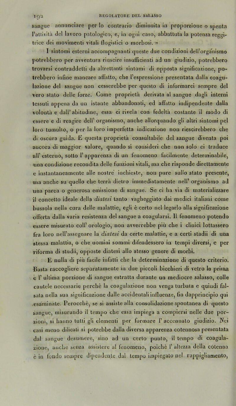 sangue annunclare per Io contrario diminulta in proporz'ione o spenla PaUivilä del lavoro patologico, e, in ogni caso, ahbatlula la potenza reggi- trice dei moviruenti vitali flogislici o morbosi. » I sintomi esterni accompagnanti cjuesle due coudizioni dell’orga*^nisrao potrel)bero per avventura riuscire insufficienti ad un giudizlo, potrebbero trovarsi contraddeUl da altrettanli sintomi di opposta significazione, po- trebbero infine mancare affatto, che l’espresslone presentata dalla coagu- lazione del sangue non cesserebbe per questo di informarci sempre del vero stato delle forze. Come proprietä derivata al sangue dagli interni tessuti appena da uu istaute abbandonati, ed affatto iudipendente dalla volonta e dall’ abitudine, essa ci rivela con fedeltä costante il modo di essere e di reagire delP organismo, anche allorquando gli allri sintomi pel loro tumulio, o per la loro imperfetta iudicazione non riescirebbero che di oscura guida. E questa proprietä cousultabile del sangue diventa poi aucora di maggior valore, quaudo si cousideri che non solo ci traduce all’ esteruo, sotto l’ apparenza di un feuomeno facilmente determinabile, una condizione recoudita delle funzioni vitali, ma che rlsponde direttamente e instantaneamente alle nostre inchieste, non pure sullo stato presente, nia anche su quello che terra dielro immediatamente nell’ organismo ad una parca o generosa emissione dl sangue. Se ci ha via di materializzare il concetto Ideale della dialesi tanto vagheggiato dai medicl italiani come bussola nella cura delle malattie, egli e certo nel legarlo alla significazione offerta dalla varia resistenza del sangue a coagularsi. Il fenomeno potendo essere inisurato coli’ orologio, non avverrebbe piü che i clinici lotlassero fra loro nell’assegnare la dialesi da certe malattie, e a certl stadll di una stessa malatlia, o che uomini sommi difeudessero in tempi dlversi, e per rlforma di studii, opposte dialesi allo stesso genere di morbi. E nulla dl piü läcile iufatti che la determinazione di questo criterlo. Basta raccogliere separatameute in due piccoli bicchieri di velro la prima e 1’ ultima porzione di sangue eslratta durante uu medlocre salasso, colle cautele necessarie perche la coagulazioue non venga turbala e quiudi fal- sala nella sua signiGcazlone dalle accideulall influenze, Gn dapprincipio qui .esärnlnate. Perocche, se si assiste alla consolidazione spontanea di questo sangue, misurando il tempo che essa impiega a cornpiersi nelle due por- zioni, si hanno lutll gli elernenli per formare 1’ accennato giudizio. Nei casl ineuo dilicati si potrebbe dalla diversa apparenza coteunosa presentata dal sangue desumere, sino ad un certo punto, 11 tempo di coagula- zione, auche senza asslstere al leuoraeno, poiche 1’ altezza della colenua c in Ibndo sempre dipendenle dal tempo impiegalo nel rapplgllamento,