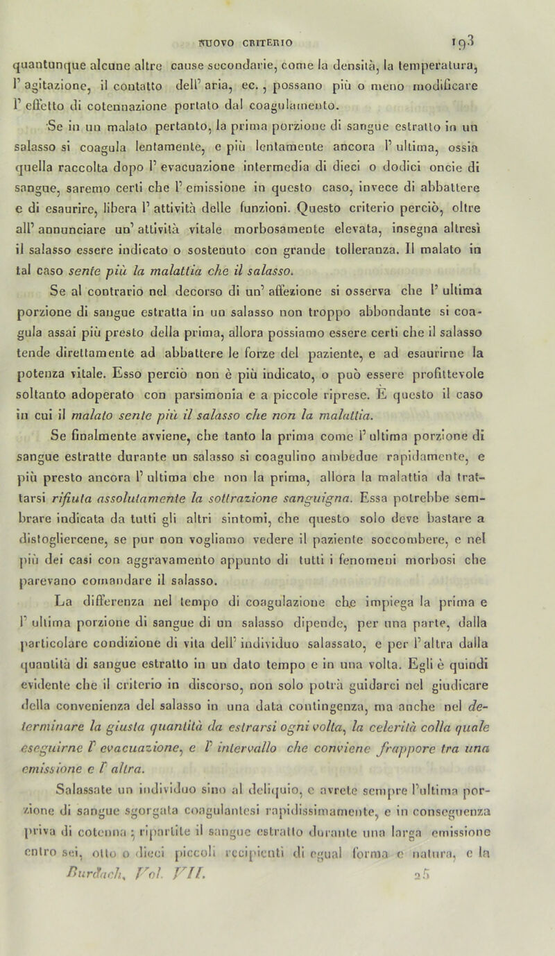 quantunque alcune altre cause sccondarle, come la densitä, la temperalura, 1’ agitazionc, il contatto dell’ aria, ec. , possano piü o meno rnodiGcare 1’ effcüo di cotennazione portato dal coagulameuto. Se in 1111 malato pertaoto, la prima porzionc di sangue estratlo in un salasso si coagula lenfamente, e piü Icntaraeute ancora 1’ ultima, ossia quella raccolta dopo 1’ evacuazione intermedia di diecl o dodici oncle di sangue, saremo ceiii che 1’ ernisslone in questo caso, invece dl ahbaltere e di esaurire, libera P attivlta delle funzioni. Questo criterio percio, obre alP annunciare un’ attivitä vitale morbosamente elevata, insegna altresi il salasso essere indicato o sostenuto con grande tolleranza. II malato in tal caso senfe piü la malattia che il salasso. Se al contrario nel decorso di un’ affezione si osserva ehe P ultima porzione dl saugue estratta ln un salasso non troppo abbondante si coa- gula assai piü presto della prima, allora posslamo essere certl ehe 11 salasso tende direltamente ad abbattere le forze del paziente, e ad esaurirne la poteuza vitale. Esso percio non e piü indicato, o puo essere profiltevole soltanto adoperato con parsiraonia e a piccole riprese. E questo il caso in cui ii malato senle piü il salasso che non la malattia. Se finalmente avviene, che tanto la prima come P ultima porzione di sangue estralte durante un salasso si coagulino ambedue rapidamente, e piü presto ancora P ultima che non la prima, allora la malattia da trat- tarsi rifiuta assoluiamenie la sottrazione sanguigna. Essa polrebbe sem- brare iudicata da tuttl gli altri sintomi, che questo solo deve bastare a distogllercene, se pur non vogliamo vedere il paziente soccombere, e nel piü dei casi con aggravamento appunto di tuttl 1 fenornenl morbosi che parevano cornandare 11 salasso. La differenza nel tempo di coagulazione ch.e impiega la prima e P ultima porzione dl sangue di un salasso dipendc, per una parte, dalla parlicolare condizione di vita delP indlvlduo salassato, e per Paltra dalla quantlta dl sangue estratto in un dato tempo e ln una volta. Egli e qulndi evidente che il criterio ln dlscoi’so, non solo potra guidarcl nel giudicare della convenienza del salasso ln una data contlngenza, ma anebe nel de- terminare la giusta quantita da estrarsi ogni volta., la celerita colla quäle eseguirne V evacuazione.^ e P intervallo che conviene frnppore tra una emissione c P altra. Salassate un individuo sinn al dcli(juio, c avrete sempre Pultirna por- zione di sangue sgorgata coagulanlesi rnpldissimamcntc, e in conseguenza prlva dl cotenna i, ripaiille il sangue estratto durante una Inrga emissione cnlro sei, ollo o dieci piccoli rcci[>icnti di rgual lorma 0 natura, c ln Pnirchch, Fol. VH.