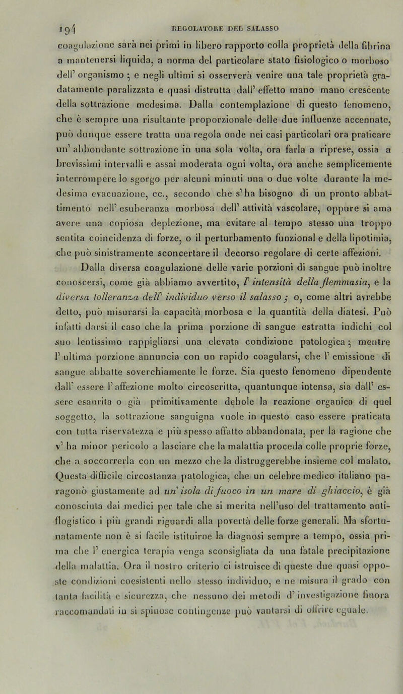 cüjigiiliizlone sarä nel prlrni in libero rapporto colla propricla ilella fil)rina a inantenersi liquida, a norma del particolare stato fisiologico o rnorboso dell’ organismo ^ e negli ultimi si osserverä venire una tale proprielä gra- datamente paralizzata e quasi distrutla dall’ elTetto mano mano crescente della sollrazione medesima. Dalla contemplazione di questo fenomeno, che e sempre una risultante proporzionale delle due influenze accennate, puö dunque essere tralta una regola ende nel casi particolari ora pralicare un’ abhondante sollrazione ln una sola volta, ora farla a rlprese, ossla a brevissirni intervalll e assai moderala ogni volta, ora anche semplicemente inlerrompere Io sgorgo per alcuni minutl una o due volle durante la me- «lesima evacuazione, ec., secondo che s’ha bisogno dl un pronto abbat- lirnento nelP esuberanza morbosa dell’attivita vascolare, oppure sl ama avere una copiosa deplezione, ma evitare al tempo stesso una troppo scntita coincidenza di forze, o il perturbaniento funzional e della lipotirnia, che puö sinislramente sconcertare il decorso regolare di certe afFezioni. Dalla diversa coagulazione delle varie porzioni dl sangue puö inoltre conoscersi, come giä abbiamo avvei tito, f inlensilä dellaßemmasia^ e la diversa lolleranza delP individuo verso il salasso } o, come altri avrebbe dello, puö misurarsi la capacilä morbosa e la quautitä della diatesi. Puö iufatli darsi il caso cbe la prima porzione di sangue estralta indichi col suo lenlissimo rappigliarsi una elevata condizione patologica ^ mentre I’ ullima porzione aununcia con un rapido coagularsi, che l’ emissione di sangue abballe soverchiarnenle le forze. Sia questo fenomeno dipendenle dall' essere l’alfezione molto circoscrilta, quanlunque intensa, sia dall’ es- sere csaurita o giä primitivamente debole la reazione organica di quel .soggello, la sollrazione sanguigna vuole io questo caso essere pralicala con tulta riservatezza e plü spesso aüälto abbandonala, per la ragione che v’ ba minor pericolo a lasciare cbe la malallia proceda colle proprie forze, cbe a soccorrerla con un mezzo cbe la distruggerebbe insieme col malalo. Quesla difficile circostanza palologica, che un celebre medico ilaliano jia- ragonö giuslamente ad un isola diJuoco in un mare di ghiaccio^ e giä conosciula dai medici per tale che si merila nell’uso del traltamento anli- (logislico i piu grandi riguardi alla povertä delle forze generali. Ma sforlu- nalamenle non e si facile islituirne la diagnosi sempre a lempo, ossia pri- ma cbe 1’ cnergica lerapia vcnga sconsigliata da una fatale precipilazione della malallia. Ora il noslro criterio ci istruisce di quesle due (juasi oppo- sle comlizioni coesislenli ncllo slesso individuo, c ne misura il grado con lanla lacililii e sicurezza, cbe nessimo dei metodi d’invcsligazione iinora raccornanduli iu si s[>inuse coiilingcnze puö vanlarsi di ullrire cguale.