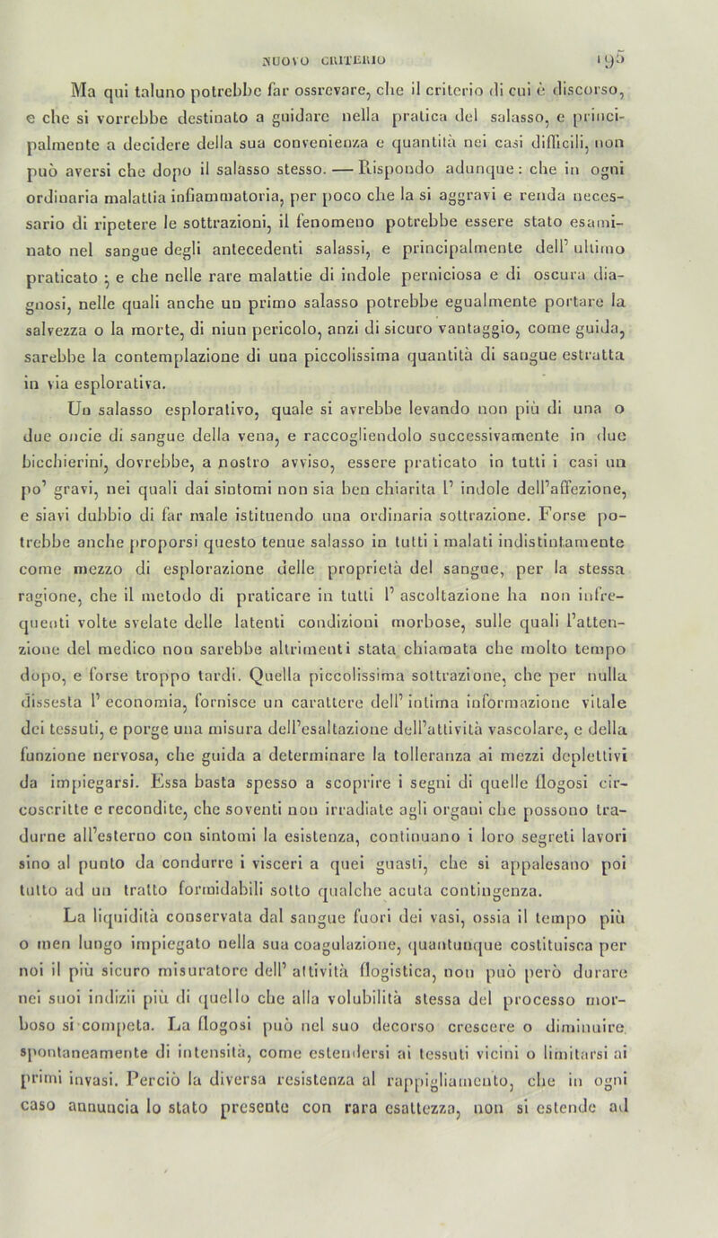 ^UOVO ClUTlilUU 11)5 Ma qui taluno potrcbbc far ossrcvore, die il critcrio di cui e discorso, e che si vorrebbe destiiiato a guidarc nella pralica del salasso, e priiici- palmente a decldere della sua coovenieiiza e quantilä nei caii dinicili, iion puo aversl che dopo il salasso stesso. — Rispoodo adunque: che in ogni ordiuaria malatlia infianmiatoria, per poco che la si aggravi e renda neces- sario di ripetere le sottrazioni, il fenomeno potrebbe essere stato esami- nato nel sangue degli anlecedenti salassi, e principalmeute dell’ uliimo pralicato ^ e che nelle rare malattie di indole perniciosa e di oscura dia- gnosi, nelle quali anche un pritno salasso potrebbe egualmente portare la salvezza o la rnorte, di niun pericolo, anzi di sicuro vantaggio, come guida, sarebbe la contemplazione di una piccolissima quanlita di sangue estratta in via esploraliva. Uu salasso esploralivo, quäle si avrebbe levando non piu di una o due oncie di sangue della venaj e raccogliendolo successivamente in due biccliierini, dovrebbe, a uostro avviso, essere praticato in tutli i casi im po’ gravi, nei quali dai sintomi non sia ben chiarita 1’ indole delPaffezione, e siavi duhbio di far male istituendo una ordinaria sottrazione, Forse po- trebhe anche proporsi questo tenue salasso in lutti i inalati indistintaniente come mezzo di esplorazione delle proprietä del sangue, per la stessa ragione, che il inetodo dl praticare ln tutli P ascoltazione ha non infre- qnenti volte svelate delle latent! condizioni morhose, sulle quali Patten- zione del medico non sarebbe allriinenti stata chiaraata die molto tempo dopo, e forse troppo lardi. Quella piccolissima sottrazione, che per nulla dissesta P economia, fornisce un caratlere delP intirna informazione vitale dci tessuti, e porge una misura delPesaltazione delPatlivita vascolare, e della funzione nervosa, che guida a determinare la tolleranza ai mezzi dcpletlivi da itnpiegarsi. Essa basta spesso a scoprire i segiii di quelle flogosi cir- coscritte e recondite, che soventi non irradiate agil organi che possono tra- durne alPeslerno cou sintomi la eslstenza, continuano 1 loro segreti lavori sino al punto da condurrc i vlscerl a quei guasti, che si appalesano poi tulto ad un tralto formidabili sotto qualche acuta contingenza. La liquidilä couservata dal sangue fuorl dei vasi, ossia il tempo piii o men lungo impiegato nella sua coaguhizione, ([uantunque costitulsca per noi il piii sicuro misuratore delP altivitä llogistica, non puö perö durare nel suol indizii piii di ([uello che alla volubilita stessa del processo mor- boso si conqieta. La flogosi puö nel suo decorso crcscere o diminuire, sponlaneamente di intensitä, come estemlersi al tessuti vicinl o limit.irsl ai prinii invasi. Perciö la diversa rcsistenza al rappigliamcnto, che in ogni caso annuueia lo stato presente con rara csattezza, non si estendc ad