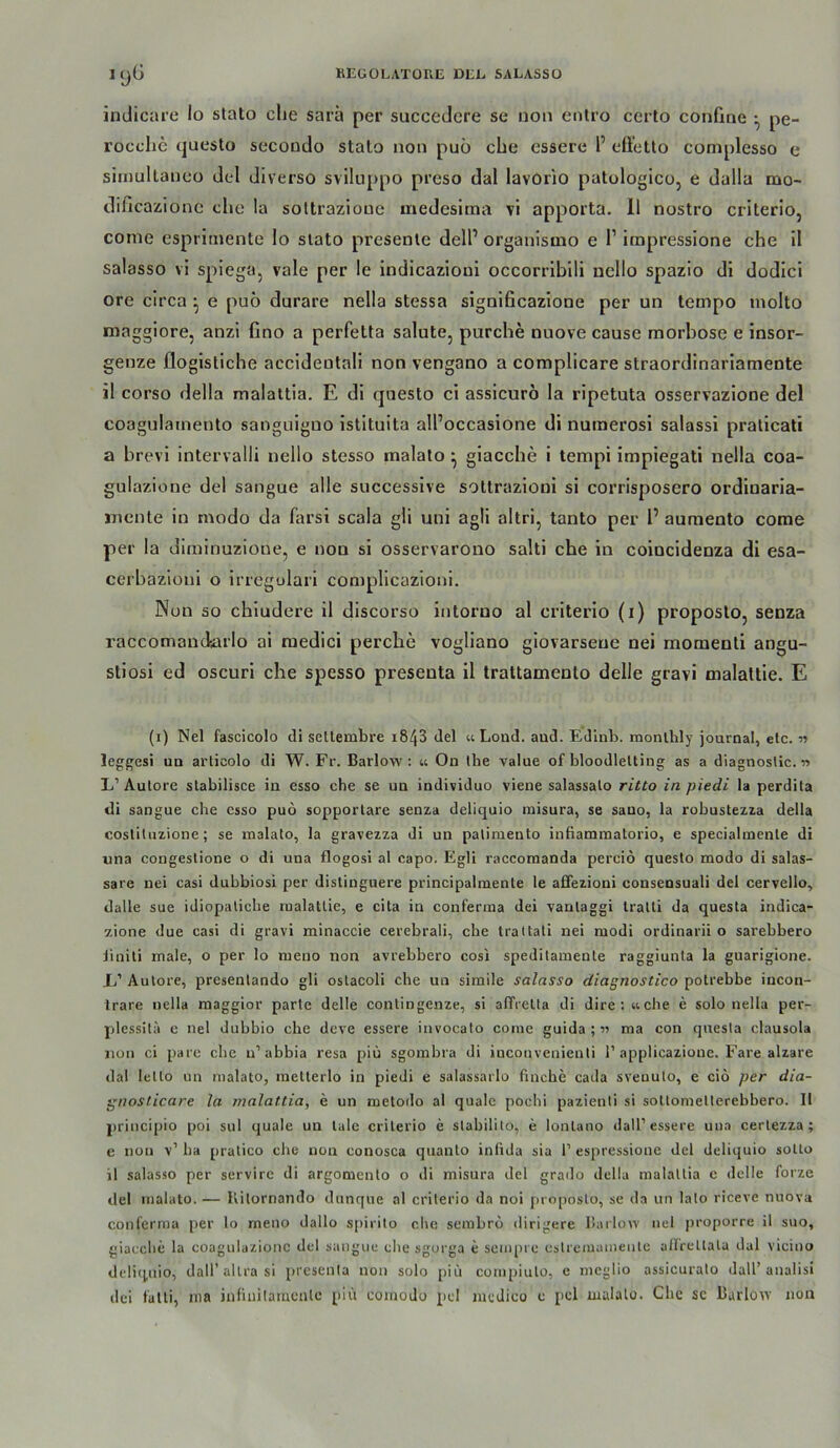 indicare Io stato ehe sarä per succeJere se non entro certo confine ^ pe- rocche questo secondo stato non puo che esserc l’ cü'etto complesso e siinullaneo del diverso sviluppo preso dal lavorio patologico, e dalla mo- dificazionc che la sottrazioue medesima vi apporta. 11 nostro criterlo, conie esprimente lo slato presente delP organismo e 1’ impressione che II salasso vi spiega, vale per le indicazioui occorribili ncllo spazio di dodici ore circa ^ e puö durare nella stessa signiheazione per un tempo tnolto maggiore, anzi ßno a perfetta salute, purche nuove cause morhose e insor- genze flogistiche accideotali non vengano a complicare straordinariamente il corso della malattia. E di questo ci assicurö la ripetuta osservazione del coagulatnento sanguiguo istituita all’occasione di numerosi salassi praticati a brevi intervalli nello stesso malalo ^ giacche i tempi impiegati nella coa- gulazione del sangue alle successive sottrazioui si corrisposero ordinaria- jnente in modo da farsi scala gli uni agli altri, tanto per 1’aumento corae per la diminuzione, e non si osservarono salti che in coincidenza di esa- cerbazionl o irregolari complicazioni. Nun so chiudere il discorso intoruo al criterio (i) proposto, senza raccomaudiarlo al medici perclie vogliano giovarsene nei momenti angu- stlosi ed oscuri che spesso presenta il Irattamento delle gravi malattie. E (i) Nel fascicolo di sellembre i843 del u Lond. aud. Edlnb. monlbly journal, etc. « leggesi UD articolo di W. Fr. Barlow: « On ihe value of bloodlelting as a diagnostic. n L’Autore slabilisce ia esso che se ua individuo vieue salassalo ritto in piedi la perdita di sangue che esso puö sopporlare senza deliquio misura, se sano, la robustezza della coslituzione; se malato, la gravezza di un palimento inbammalorio, e specialmente di «na congestione o di una flogosi al capo, Egli raccomanda perciö questo modo di salas- sare nei casi dubbiosi per distingnere principalmente le affezioni consensuali del cervello, dalle sue idiopaliche malattie, e cita in conferma dei vantaggi Iralti da questa indica- zione due casi di gravi minaccie cerebrali, che trattati nei modi ordinarii o sarebbero iiniti male, o per lo meno non avrebbero cosi speditamenle raggiunla la guarigione. 1/ Autore, presentando gli ostacoli che un simile salasso diagnostico potrebbe incon- trare nella raaggior parle delle contingenze, si afTrelta di dire; «che e solo nella per- plessita c nel dubbio che deve essere invocato come guida ; •>i ma con questa clausola non ci pare che n’abbia resa piü sgombra di iucouvenienli 1’applicazioue. Fare alzare dal lello un malato, raetterlo in piedi e salassarlo finche cada sveuulo, e ciö per dia- gnosticare la malattia, e un metodo al quäle pochi pazienti si soUometlerebhero. II principio poi sul quäle un lale criterio e slabililo, e lonlano dall’essere uiia certezza ; e non v’ ha pralico che non conosca quanto iniida sia T espressione del deliquio sotto il salasso per servirc di argomento o di misura del grado della malattia c delle forze del malato. — Kitornaiulo dunque al criterio da noi proposto, se da un lato riceve nuova conferma per lo meno dallo s[>irilo che sembrö dirigere Ihiilow nel proporre il suo, giacche la coagulazioiic del sangue ehe sgurga e senq)i e cstremamentc allreltala dal vicino delitpiio, dairallrasi presenta non solo piü compiuto, e meglio assicurato dall’analisi dei fatti, ma infinilaincnlc piü coinodo pd medico e [icl malale. Che se 15arlo^Y non