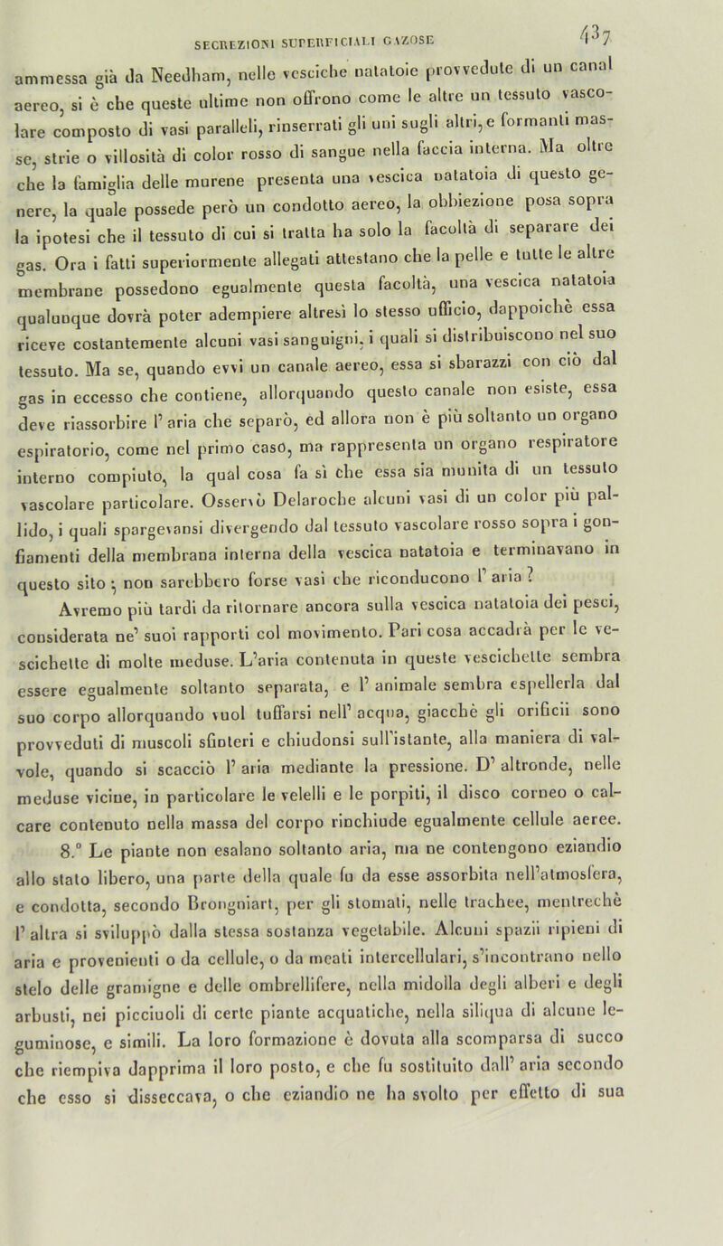 ammessa gia da Needham, nelle vcscJche nalaloic provvedulc di un cana aereo, si e che queste ullime non offrono come le altie nn tessulo vasco- lare composto di vasi paralleli, rinserrali gli uni sugli alln,e formanli mas- sc, sti-ie o villosita di color rosso di sangue nella faccia interna. Ma oltre che la famiglia delle murene presenta una »escica natatoia di queslo ge- nere, la quäle possede pero un condotlo aereo, la obhiezione posa sopra la ipotesi che il tessuto di cui si Iralta ha solo la facolla di separare dei gas. Ora i fatli superiormenle aliegali atleslano che la pelle e lulle le allre membrane possedono egualmenle quesla facollä, una vescica nalaloia qualunque dovrä poter adempiere altresi lo slesso ufficio, dappoiche essa riceve costantemenle alcuni vasi sanguigni. i quali si dislribuiscono nel suo lessuto. Ma se, quando evvi un canale aereo, essa si sbarazzi con ciö dal gas in eccesso che contiene, allorquando queslo canale non esisle, essa deve riassorbire 1’ aria che separö, ed allora non e piü sollanlo un organo espiratorio, come nel prinio caso, ma rappresenla un organo respiratore interno compiuto, la quäl cosa fa si che essa sia munita di un lessuto vascolare parlicolare. OsseiAO Delaroche alcuni vasi di un color piu pal- lido, i quali spargeiansi divergendo dal lessuto vascolare rosso sopia i gon- fiamenli della membrana interna della vescica natatoia e terminavano in questo sito ^ non sarebbero forse vasi che riconducono 1 aiia? Avremo piü tardi da ritornare ancora sulla vescica natatoia dei pesci, considerata ne’ suoi rapporti col movimento. Pari cosa accadi a per le ve- scichelle di molte iiieduse. L’aria contenuta in queste vescichelle sembra essere egualmenle soltanto separala, e 1’ animale sembra espellerla dal suo corpo allorquando vuol tuffarsi nell’ acqna, giacche gli orificii sono provveduli di muscoli sGnleri e chiudonsi sull islanle, alla maniera di val- vole, quando si scaccio 1’ aria medianle la pressione. D’ altronde, nelle meduse vicine, in parlicolare le velelli e le porpiti, il disco corneo o cal- care conlenuto nella massa dei corpo rinchiude egualmenle cellule aeree. 8.“ Le piante non esalano soltanto aria, ma ne contengono eziandio allo stalo libero, una parle della quäle fu da esse assorbita nelPatmoslero, e condolta, secondo Brongniart, per gli stoniali, nelle Iracbee, menlreche r allra si sviluppö dalla slessa sostanza vegetabile. Alcuni spazll ripleni di aria e provenienli o da cellule, o da tncali inlercellulari, s’incontrano nello slelo delle gramigne e delle ombrellifere, nella midolla degli alberi e degli arbusli, nei picciuoli di certc piante acquaticbe, nella silicjua di alcune le- guminose, e simili. La loro formazione c dovuta alla scomparsa di succo che rlempiva dapprima 11 loro posto, e che lu sostiluito dall’ aria sccondo che esso si disseccava, o che eziandio ne ha svolto per effclto di sua