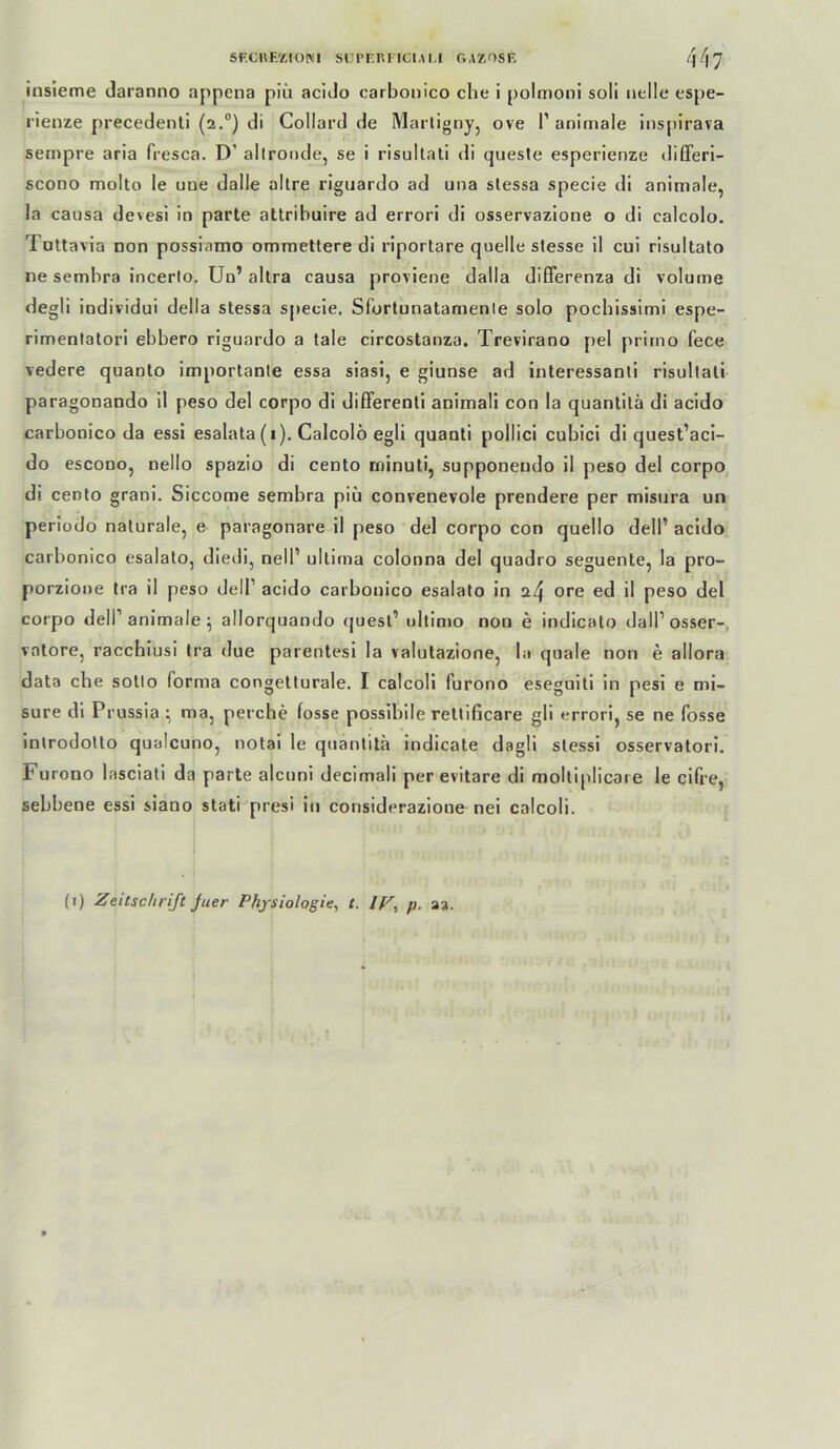 insleme daranno appena piii acldo carbonico che i polmoni soll nelle espe- rlenze precedenti (2.°) di Collard de Marlignjj ove 1’ animale ins[ilraTa sempre arla fresca. D’ allronde, se i risultali di quesle esperienze diflferl- scono molto le une dalle altre riguardo ad una slessa specie di animale, la causa devesi in parte attribuire ad errori di osservazione o di calcolo. Tottavia non possiamo omraetlere di riportare quelle slesse 11 cul risultato ne sembra incerlo, Un’ allra causa proviene dalla difFerenza dl volume degll indiridui della stessa specie. Sfortunatamenle solo pochissimi espe- rimentatori ebbero riguardo a tale circostanza. Trevirano [)el prirno fece vedere quanto importante essa siasi, e giunse ad interessanti risullati paragonando il peso del corpo di dififerenti animali con la quantitä di acido carbonico da essi esalata (i). Calcolö egli quanti pollici cubici di quest’aci- do escono, nello spazio di cento minuti, supponendo il peso del corpo di cento grani. Siccome sembra piü convenevole prendere per mistira un periüdo naturale, e paragonare il peso del corpo con quello delP acido carbonico esalalo, diedi, nell’ ultima colonna del quadro seguente, la pro- porzione tra il peso dell’ acido carbonico esalato in a4 0*’^ ed il peso del corpo deir animale ; allorquando (juesl’ ultimo non e indicato dalPosser-, vatore, racchiusi tra due parentesi la valutazione, la quäle non e allora data che sotto forma congelturale, I calcoli furono eseguiti in pesi e mi- sure di Prussia ^ ma, perche fosse possibile rettificare gli errori, se ne fosse inlrodollo qualcuno, notai le qnanlita indicate dagli slessi osservatori. Furono lasciati da parte alcuni decimali per evitare di moltiplicare le cifre, sebbene essi siano stati presi in considerazione nei calcoli. (i) Zeitschrift Juer Physiologie, t. IF, p. aa.