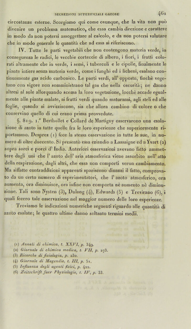 circoslauze eslerne. Scorgiamo qui come ovunque, che la vila non puo dlvenire un problema nialennaticOj che essa cambia direzione e caraltere in modo da non potersi assoggettare al calcolo, e da non polersi valutare che in modo generale le quanlilä che ad essa si riferiscono. IV. Tutte le parti vegetabil! che non contengono materia verde, ln conseguenza le radici, le vecchie corteccle di albero, 1 fiori, 1 frutti colo- rali altramente che in verde, i semi, i tubercoli e le cipolle, finalmente le plante intiere senza materia verde, come 1 funghi ed i licheni, esalano con- tinuamente gas acido carbonico. Le parti verdl, alP opposto, fioche vege- tano con vigore non somministrano tal gas che nella oscuritä^ ne danno altresi al sole allorquando scema la loro vegetazione, locche accade egual- mente alle plante malale, ai frutti verdi quando maturansi, agli sleli ed alle foglie, quando si avvizziscono, sla che allora camblno di colore o che conservino quello di cui erano prima provvedute. §. 819. I.“ ßerlhollet e Collard de Martigny osservarono una esala- zione dl azoto io tutte quelle fra le loro esperienze che superiormente ri- portammo. Desprez (1) fece la stessa osservazione io tutte le sue, in nu- niero di obre duecenlo. Si presentö essa eziandio a Lassaigne ed a Yvart (2) sopra sorci e porci d’ India. Anlerlorl osservazioni avevano fatto ammet- tere dagli uni che P azoto delP aria atmosferica viene assorblto nell’ atto della respirazione, dagli allri, che essa non comporti verun cambiamento. Ma sifiatte contraddizioni apparenti sparlscono dinanzi il fatto, comprova- to da un certo numero di esperlmentatori, che 1’ azoto atmosferico, ora aumenta, ora dimlnuisce, ora infine non comporta ne aumento ne dimlnu- zione. Tall sooo Nysten (3), Dulong (4), Edwards (5) e Trevirano (6), i quali fecero tale osservazione nel magglor numero delle loro esperienze. Tro viamo le indicazioni numeriche seguenti riguardo alle quantita di azoto esalate^ le quattro ultime danno soltanto termini medii. (1) Annali di chimica^ t. XXFI^ p. 349. (2) Giornale di chimica jnedica, t. VlI^ p. 253. (3) Ricercht di fisiologia^ p. 23o. (4) Giornale di Magendie^ t, III, p. 5i. (5) Inßuenza degli agenti fisici, p. 422.