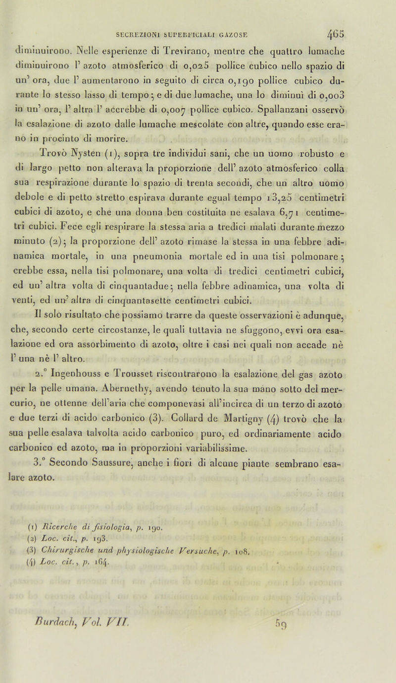 dimlnuirono. Ndle esperienze di Trevlrano, menlre che quatli'O luamche diminuirono 1’ azoto atmosferico di 0,025 pollice cubico uello spazio di un’ora, due P aumeularono in seguito di circa 0,190 pollice cubico du- raute lo stesso lasso di tempore di due lumache, una lo dimiuui di o,oo3 iu uu’ ora, 1’ altra 1’ accrebbe di 0,00^ pollice cubico. Spallauzanl osservö la esalazioue di azolo dalle lumache mescolate cou altre, quando esse era- no in procinto di inorire. Trovö Nysten (i), sopra tre individui sani, che un uomo robusto e di largo petto non alterava la proporzione dell’ azoto atmosferico colla sua respirazione durante lo spazio di trenta secoudi, che un altro uomo debole e di petto stretto espirava durante egual tempo i3,25 centimetri cubici di azoto, e che una douna ben costiluita ne esalava 6, j i centime- tri cubici. Fece egli respirare la stessa aria a tredici malati durante mezzo miuuto (2)^ la proporzione dell’ azoto rimase la stessa in una febbre adi- uamica mortale, in una pneumonia mortale ed in una tisi polmonare ij crebbe essa, nella tisi polmonare, una volta di tredici centimetri cubici, ed un’altra volta di cinquauladue^ nella febbre adinamica, una volta dl venti, ed un-’altra di cinquantasette centimetri cubici. II solo risultato che posslamo trarre da queste osservazlonl e adunque, che, secondo certe circostanze, le quali tuttavia ne sfuggono, evvi ora esa- lazione ed ora assorbimento dl azoto, obre i casl nel quali non accade ne 1’ una ne 1’ altro. 2. ° In genhouss e Trousset riscoutrarono la esalazione del gas azoto per la pelle umana. Abernethy, avendo tenuto la sua roano sotto del mer- curio, ne otlenne dell’aria che componevasl all’lncirca di un terzo di azoto e due terzi di acido carbonico (3). Collard de Martigny (4) trovö che la sua pelle esalava talvolta acido carbonico puro, ed ordinariamente acido carbonico ed azoto, ma in proporzioni variabilissime. 3. ° Secondo Saussure, anche 1 fiorl di alcune plante sembrano esa- lare azoto. (1) Rlcerche di ßsiologia^ p. njo. (2) Loc. eil., p. iy3. <3) Chirurgische und physiologische Versuche, p. io8, (/J) Loc. eil., p. 1G4. Biirdach, Vol VU.