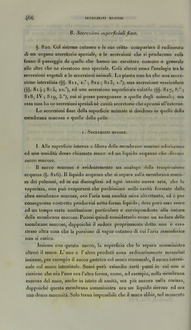 B. Secreziani siiperficiali fisse. §. 8ao. Co! sistema cutaneo e ie sue critte comparisce il rudimento di un organo secretorio spcciale, e Ie secrezionl che si producono colä fanoo il passaggio da quelle che hanno un carattere comune o generale alle altre che ne rivestono uno speciale. Golä allresi cessa l’analogia tra le secrezioni vegetali e le secrezioni animali. La pianta non ha che una secre- zione interstizia (§§. 8ii, i.°*, 812 • 813, i.“), una secrezione vescicolare (§§. 814 \ 81 5, 10.°), ed una secrezione superüciale volatile (§§. 81^7, 8.° ^ 818, IV819, 3.®), cui si possa paragonare a quelle degli animali^ ina essa non ha ne secrezioni speciali ne cavitä secretorie che apronsi all’esteruo. Le secrezioni fisse della superficie auimale si dividouo in quelle della membrana mucosa e quelle della pelle. I. Secrezioni mücose. I. Alla superficie interna e libera delle memhrane mucose adt riscouo ed una umiditä densa cbiamata muco ed un liquido acquoso che diremo succo mucoso. II succo mucoso e evidentemenle un analogo della traspirazione acquosa (§, 816). Il liquido acquoso che si separa sulla membrana niuco- sa dei polmoni, ed in cui disciogliesi ad ogni istante nuova aria, che Io vaporizza, non puö evaporarsi che pochissimo nelle cavitä formale dalle altre memhrane mucose, ove Paria non cambia mica altrettanto, ed e per conseguenza costretto produrvisi sotto forma liquida ^ deve perö esso avere ad un tempo certa coslituzione parlicolare e corrispondente alla natura della membrana mucosa. Puossi quindi considerarlo come un sudore delle memhrane mucose, dappoiche il sudore propriameute delto non e esso stesso altra cosa che la porzione di vapor cutaneo di cui Paria almosferica non si carica. Insieme con questo succo, la superficia che Io separa somministra altresi il muco. L’uno e P altro prodolti sono ordinariamenle mescolati insieme, per esempio il succo gastrico col muco stomacale, il succo intesti- nale col muco intestinale. Sonvi perö eziandio certi punli in cui non si rinviene che ora Puna ora Pallra fornia, come, ad esempio, nella membrana mucosa del naso, anche in istato di sanitä, ma [)iü ancora nella corizza, dappoiche questa membrana somministra ora un liquido sieroso ed ora una densa mucositä. Solo torua irnpossibile che il muco abbia, nel momcnlo