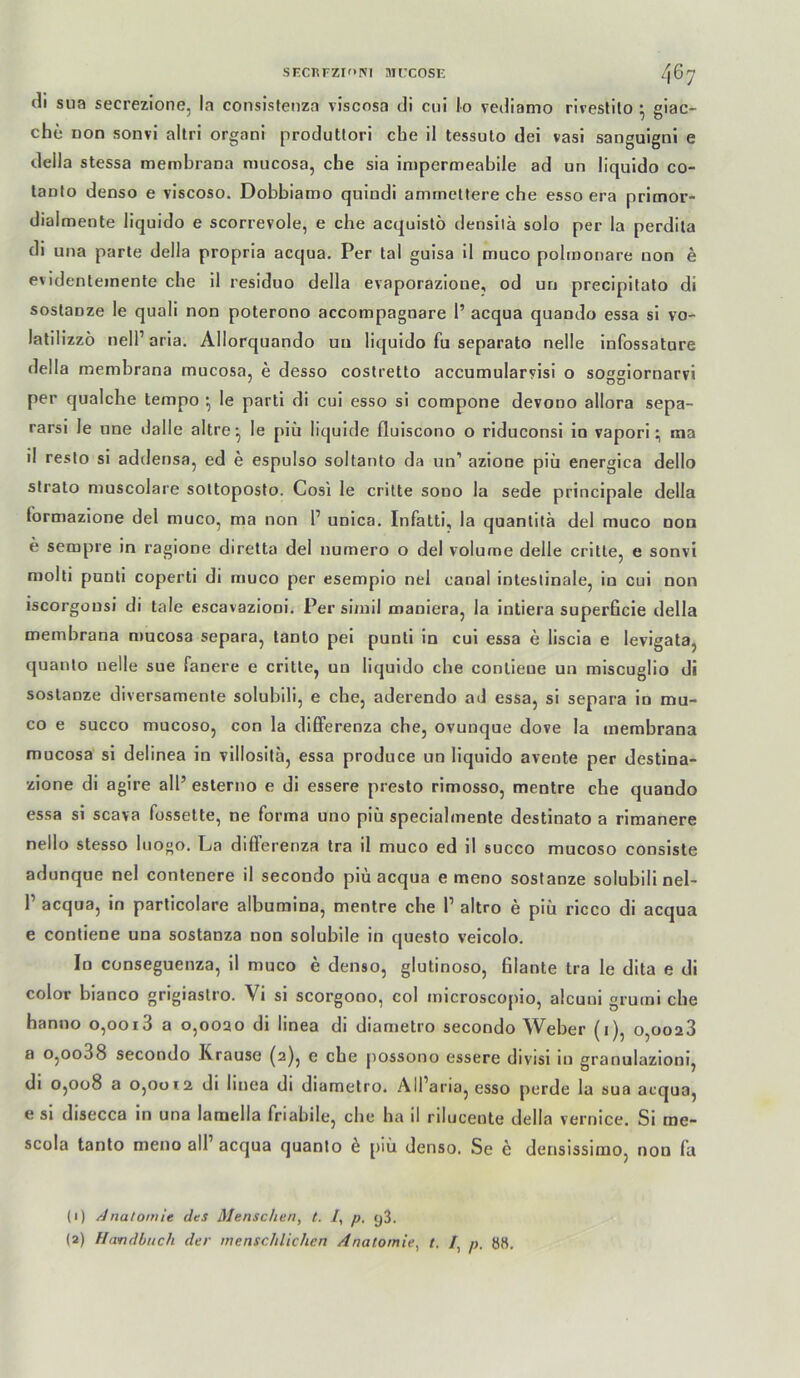 si-cnrzif'Ni nircosn /jby cli siia secrezione, la consistenza viscosa di ciii Io vediamo riveslilo ^ giac- che non sonvi altri organi produttori che il tessuto dei vasi sanguignl e della stessa membrana mucosa, che sia inipermeabile ad un liquido co- tanto denso e viscoso. Dobbiamo qulndi ammcüere che esso era primor- dialmente liquido e scorrevole, e che acquistö densilä solo per la perdila di una parle della propria acqua. Per tal guisa il muco polmonare non e evidenteinente che il residuo della evaporazione, od un precipitato di sostanze le quali non poterono accompagnare 1’ acqua quando essa si vo- latilizzo neir aria. Allorquando un liquido fu separato nelle infossature della membrana mucosa, e desso costretto accumularyisi o soggiornarvi per qualche tempo ; le pari! di cui esso si compone devono allora sepa- rarsi le nne dalle altre-, le piü liquide fluiscono o riduconsl io vaporima il reslo si addensa, ed e espulso soltanlo da un’ azione piü energica dello Strato muscolare soltoposto. Gosi le crilte sooo la sede principale della formazlone del muco, ma non 1’ unica. Infatti, la quanlila del muco non e sempre in ragione diretta del numero o del volume delie crltte, e sonvi molli punti coperti di muco per esempio nel canal intestinale, in cui non iscorgousi di tale escavazioni. Per simil maniera, la intiera superficie della membrana mucosa separa, tanto pel punti in cui essa e liscla e levlgata, quanto nelle sue Tanere e critle, un liquido che conlieue un mlscuglio di sostanze diversamente solubili, e che, aderendo ad essa, si separa ln mu- co e succo mucoso, con la dififerenza che, ovunque do?e la membrana mucosa si delinea in vlllosita, essa produce un liquido aveote per destina- zlone di agire all’ esterno e dl essere presto rimosso, mentre che quando essa si scava fossette, ne forma uno piü specialmente destinato a riraanere nello stesso luogo. La differenza tra il muco ed il succo mucoso consiste adunque nel conlenere il secondo piü acqua e meno sostanze solubili nel- 1’ acqua, in particolare albumina, mentre che l’ altro e piü ricco di acqua e contiene una sostanza non solubile in questo veicolo. Io conseguenza, 11 muco e denso, glutinöse, filante tra le dita e di color blanco grigiastro. Vi si scorgono, col mlcroscojiio, alcuni gruml che hanno o,ooi3 a o,ooao di linea dl diametro secondo Weber (i), o,ooa3 a o,oo38 secondo Krause (2), e che j)Ossono essere divisi in granulazloni, dl 0,008 a 0,0012 di linea di diametro. AlParia, esso perde la sua acqua, e si disecca in una lamella friahile, che ha il rilucente della vernice. Si me- scola tanto meno all acqua quanto ü piü denso. Se e densissimo, non fa (1) Anatomie des Menschen, t. /, p. y3.