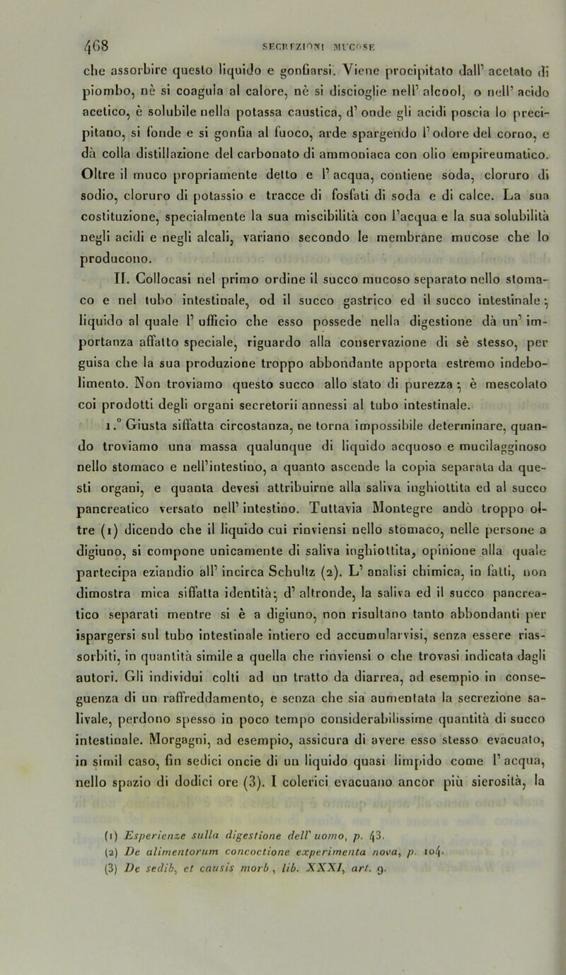 SEcnrziOMi Mi’Cf'SF. 4G8 che assorbire queslo liquldo e gonOarsi. Viene proclpltalo dalP acetalo di piombo, ne si coagula al calore, ne si discioglie nelP alcool, o nell’ acido acelico, e solubile nella potassa caustica, d’ onde gli acldi poscia lo preci- pitano, si fonde e si gonGa al fuoco, arde spargendo l’odore del corno, e da colla distillazione del carbonato di animoniaca con olio empireumatico. Obre il muco propriamente delto e 1’ acqua, conliene soda, cloruro di sodio, cloruro dl potassio e tracce di fosfati dl soda e di calce. La sua costituzione, specialmente la sua miscibilitä con l’acqua e la sua solubilitä negli acidi e negli alcali, variano secondo le membrane mucose che lo producono. II, Collocasi nel prlmo ordine 11 succo mucoso separato nello sloma- co e nel lubo intestinale, od il succo gastrico ed 11 succo intestinale ^ liquido al quäle P ufficio ehe esso possede nella dlgestlone da un’ im- portanza alTatto speciale, riguardo alla conservazione di se stesso, per guisa che la sua produzione troppo abbondante apporta estremo Indebo- limento. Non troviamo questo succo allo stato di purezza ^ e mescolato coi prodotti degli organl secretorii annessi al tubo intestinale. i.° Giusta siffatta circostanza, ne torna Impossibile delerminare, quan- do troviamo una massa qualunque dl liquido acquoso e mucllagginoso nello stomaco e nell’intestiuo, a quanto ascende la copla separata da que- sti organi, e quanta devesi attribuirne alla saliva Ingbiottlta ed al succo pancrealico versato nell’intestlno. Tuttavia Montegre andö troppo ol- tre (i) dicendo che 11 liquido cui rlnviensl nello stomaco, nelle persoue a digiuno, si compone unicamente dl saliva InghioUlta, opinlone alla quäle parteclpa eziandio all’ Incirca Schultz (2). L’ analisi cblmlca, in fatli, non dimostra mica siffatta identltä^ d’ altronde, la saliva ed il succo pancrea- tico separatl menlre si e a digiuno, non risullano tanto abbondanti per ispargersi sul tubo intestinale Intiero ed accumularvlsl, senza essere rias- sorbiti, ln quantlta simile a quella che rlnviensl o che trovasi indicata dagll autori. Gli individui colli ad un tratto da diarrea, ad eseropio in conse- guenza di un raffreddamento, e senza che sla aumentata la secrezlone sa- livale, perdono spesso in poco tempo considerabilissirne quantitä di succo intestinale. Morgagni, ad esempio, assicura di avere esso stesso evacuato, in slrnll caso, Gn sedici oncie di un liquido quasi limpldo come 1’ acqua, nello spazio di dodici ore (3). I colerici evacuano ancor plu sierosilä, la (1) Esperienze siilla digestione delV uomo, p. 43. (2) De alimentoriim concoctione experimenta nova, p. io4-