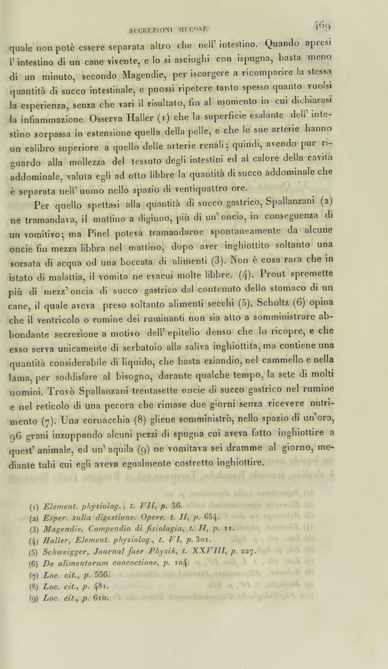 Sl CIIKZIOMI Mrcn.SF. I ’.l quäle non pole cssere separala allro che nell’ inteslino. Quando aprcsi r inteslino di un caue vlvente, e Io si asclughl con ispugna, basla meno di un minuto, secondo Magendie, per iscorgere a ricomparire la stessa quantila di succo intestinale, e puossi ripetere lanto spesso quanto vuolsi la esperienza, senza che vari 11 risultato, fin al moniento in cui dichlarasi la infiammazlone. Osserva Haller (.) che la superGcie esalante delP Inte- stino sorpassa in estenslone quella della pelle, e che le sue arlerie hanno un callbro superiore a quello delle arterie renali; quindi, avendo pur ri- guardo alla mollezza de! tessuto degll inlestini ed al calore della cavita addominale, Valuta egli ad otto lihbre la quantila dl succo addonainale che e separala nell’ uomo ncllo spazio dl venliquattro ore. Per quello speltasi alla quantila di succo gaslrico, Spallanzani (2) ne Iramandava, il matlino a digiuno, piü dl un’oncia, in conseguenza di un vomitivo^ ina Pinel poleva tramandarne spontaneamente da alcune oncie fin mezza libbra nel matlino, dopo aver Inghiotlito soltanto una sorsata di acqua od una boccata di alimenli (3). Non e cosa rara che in istato di raalallia, 11 vomito ne evacui molte libbre. (4). Prout spremetle piü di mezz’oncia dl succo gaslrico dal contenuto dello slomaco di un cane, il quäle aveva preso soltanto alimenli secchi (5). Schultz (6) opina che il ventricolo o rumine dei rutninanll non sla allo a sommirnstrare ab- bondante secrezlone a motivo dell’ epilelio denso cbe lo ricopre, e che esso serva unicamente di serbatoio alla saliva inghlotlita, ma conliene una quanlitä considerabile di liquido, che basta eziandio, nel cammello e nella lama, per soddisfare al blsogno, durante qualcbe tempo, la sete di molti uomini. Trovö Spallanzani trentasette oncie di succo gaslrico nel rumine e nel reticolo di una pecora che rimase due giorni senza ricevere nulri- mento (7). Una cornacchia (8) gliene somminislro, nello spazio di un’ora, g6 grani inzuppando alcuni pezzi di spugna cui aveva fatlo inghiottire a quest’ animale, ed un’ aquila (9) ne vomitava sei dramme al giorno, me- diante tubi cui egli aveva egnalmente coslretto inghioltire. (1) Element, physiolog.t. VII., p. 3G. (2) Esper. Sulla digestione. Opere. t. //, p. 654. (3) Magendie., Compendio di ßsiologia., t. II, p. ii. (4) Haller, Element, physiolog., t. VI, p.Zoi. (5) Sc/iweigger, Journal fuer Physik, t. XXVIII, p. 227. (6) De alimentorum concoctione, p. 104. (7) Loc. cit., p. 55G. (b) Loc. cit., p. 4^'-