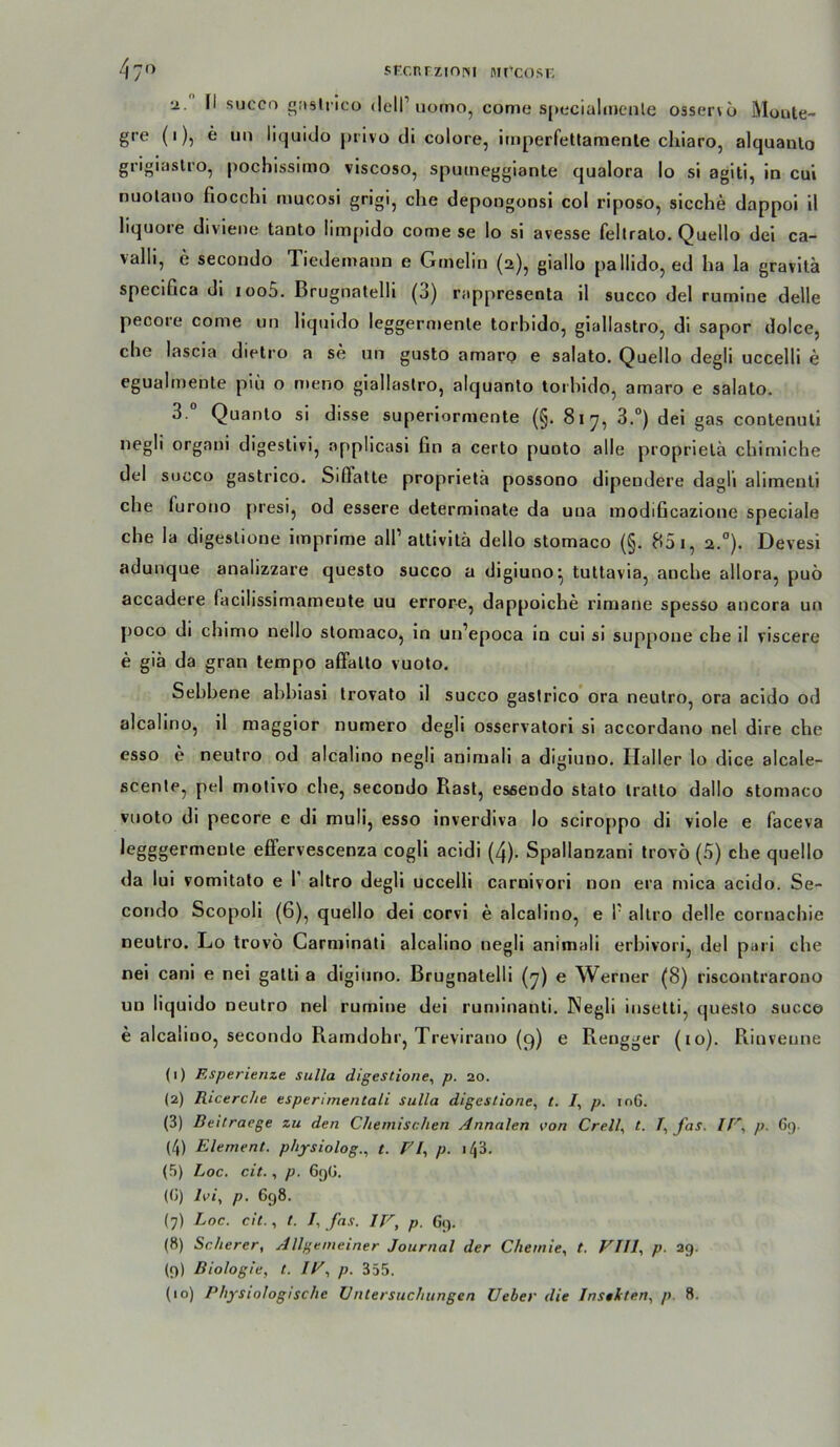 srcnrziniM mi'cost; 4 70 •2. II succo o;isliico dell’iiorno, come S|)t:cialn)enle osser\6 Moute- gre (1), e un liquido j)iivo di colore, imperfetlamenle cliiaro, alquanlo grigiasU'o, pochissimo viscoso, sputneggianle qualora lo si agiti, in cui nuolano fiocchi muoosi grigi, che depongonsi col riposo, sieche dappol 11 liquore divlene tanto limpido come se lo si avesse feltralo. Quello dei ca- valli, e secondo Tiedemaiin e Gmelin (2), giallo pallido, ed ha la gravitä speciGca di ioo5. Brugnatelli (3) rappresenta 11 succo del rurnine delle pecore come un liquido leggernienle torbido, glallastrOj di sapor dolce, die lascia dietro a se un gusto amarp e salato. Quello degli uccelli e egualmente piü o meno giallastro, alquanlo toihido, amaro e salato. 3. Quanlo si disse superlorniente (§. 817, 3.°) dei gas contenuli negli organi digeslivi, applicasi fin a certo punto alle proprlelä chimiche del succo gastrico. Siffatte proprietä possono dipendere dagli alimenli che furono jiresi, od essere determlnate da uua modiGcazione speciale che la digeslione imprime all’altivilä dello stomaco (§, 85 i, 2.°). Devesi adunque analizzare questo succo a digiuno^ tuttavia, anche allora, puö accadere facilissimameute uu errore, dappoiche rlmane spesso ancora un poco di cliimo nello stomaco, ln uii’epoca in cui si siippoue che il viscere e giä da gran tempo affalto vuoto. Sebbene abbiasi trovato il succo gastrico ora neutro, ora acido od alcalino, 11 maggior numero degli osservalori sl accordano nel dlre che esso e neutro od alcalino negli animali a digiuno. Haller lo dice alcale- scenle, pel motivo ehe, secondo Rast, essendo stato iratlo dallo stomaco vnoto di pecore e di muli, esso inverdiva lo sciroppo di viole e faceva iegggermente elFervescenza cogll acidi (4). Spallanzani trovö (5) che quello da lui vomitato e 1’ altro degli uccelli carnivori non era mica acido. Se- corido Scopol! (6), quello dei corvi e alcalino, e P altro delle cornaebie neutro. Lo trovö Carminati alcalino negli animali erbivori, del pari che nel cani e nel gatti a digiuno. Brugnatelli (7) e Werner (8) riscontrarono un liquido neutro nel rumine dei ruminanti. Negli insetli, questo succo e alcalino, secondo Ramdohr, Trevirano (q) e Rengger (10). Rinveune (1) Rsperitnze Sulla digestione, p. 20. (2) Ricerclie esperimentali Sulla digestione, l. /, p. io6. (3) Deitraege zu den Chemischen Annalen von Crell, t. fas. If '., p. 6;). (4) Element, physiolog.., t. FR p. \l\Z. (5) hoc. cit., p. 6()(j. (G) Ivi., p. 698. {7) Loc. cit., t. I, fas. IF, p. G(). (8) Scherer, Allgemeiner Journal der Chemie, t. FTII, p. 29. (9) Biologie, t. IF, p. 355.