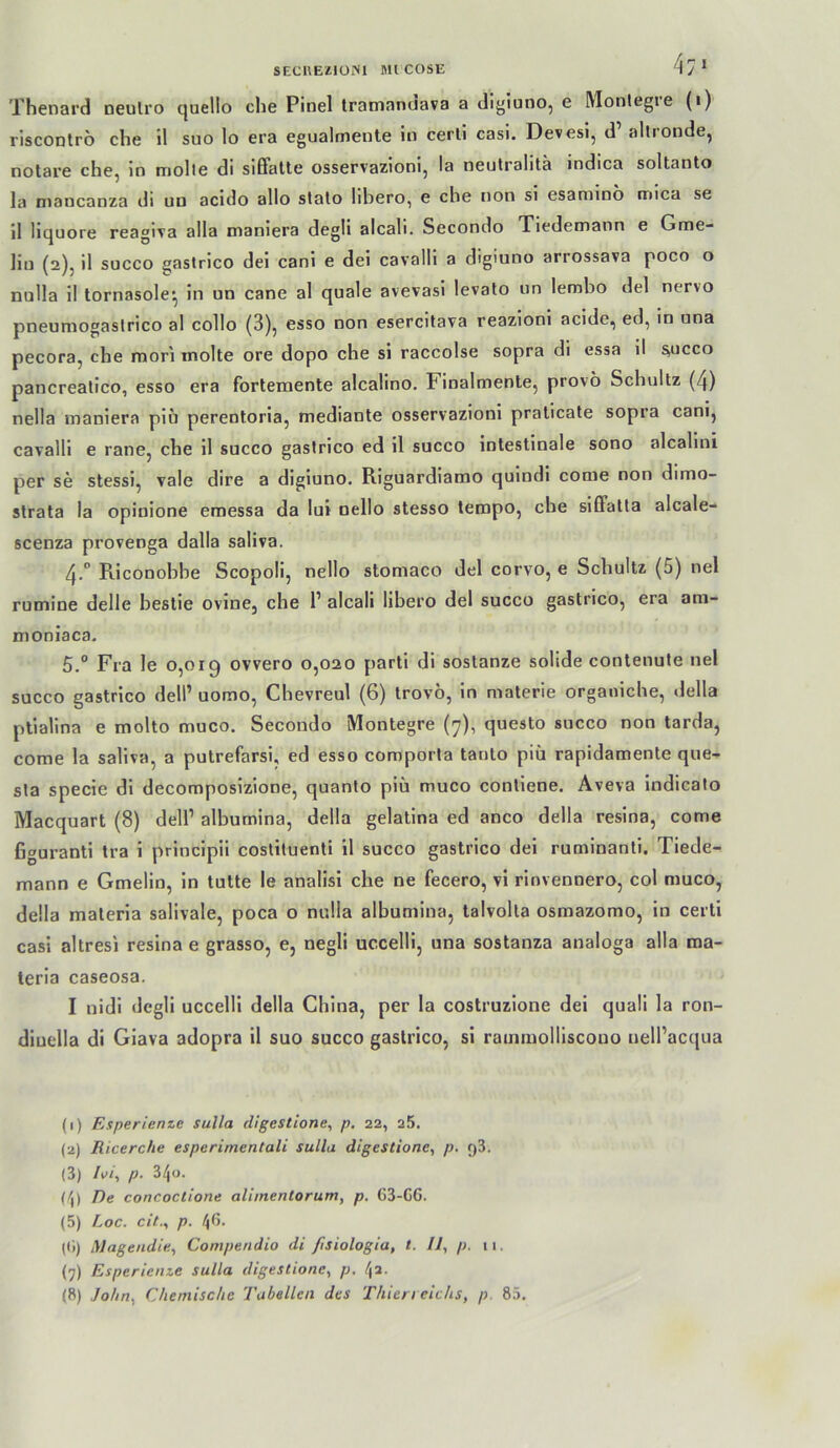 SECUEilülNl MICOSE Thenard oeulro quello che Pinel tramanciava a digiuno, e Monlegte (i) riscODtro che il suo lo era egualmente io cerll casi. Devesi, d alliondej notare che, ln molle di sißatle osservazioni, la neulralitä indica soltanto la niaocanza di uo acido allo stalo hhero, e che non sl esaniino nnica se il liquore reagiva alla maniera degli alcali. Secondo Xiedemann e Gme- Hu (2), il succo gastrico dei canl e dei cavalll a digiuno arrossava poco o nulla il tornasole^ in un cane al quäle avevasi levalo un lembo dei nervo pneuniogaslrico al collo (3), esso non esercitava reazloni acide, ed, in una pecora, che mori molte ore dopo che si raccolse sopra di essa il ^ucco pancrealico, esso era forlemente alcalino. Finalmente, provo Schultz (4) nella maniera pio perentoria, mediante osservazioni praticate sopra cani, cavalll e rane, che 11 succo gastrico ed il succo Intestinale sono alcallni per se stessi, vale dire a digiuno. Riguardiamo qulndi come non dimo- strata la opinione emessa da lui nello stesso tempo, che slßfatta alcale- scenza provenga dalla saliva. 4.° Riconohhe Scopoll, nello stomaco dei corvo, e Schultz (5) nel rumine delle hestie ovine, che T alcali libero dei succo gastrico, era am- moniaca. 5° Fra le 0,019 ovvero 0,020 parti di sostanze solide contenute nel succo gastrico dell’ uomo, Chevreul (6) trovö, ln materie organiche, della plialina e molto muco. Secondo Montegre (7), questo succo non tarda, come la saliva, a putrefarsi, ed esso comporta tanto piü rapidamente que- sla specie dl decomposizione, quanto piü muco conliene. Aveva indicato Macquart (8) dell’ alburnina, della gelatina ed anco della resina, come figuranti tra i princlpii coslituenti 11 succo gastrico dei ruminanti. Tiede- mann e Gmelin, ln tutte le anallsi che ne fecero, vi rlnvennero, col muco, della materia salivale, poca o nulla alburnina, talvolta osmazomo, in certi casi altresi resina e grasso, e, negli uccelll, una sostanza analoga alla ma- leria caseosa. I nidi degli uccelll della China, per la costruzione dei quall la ron- diuella di Giava adopra il suo succo gastrico, si rammolliscouo nell’acqua (1) Esperienze Sulla digestione, p. 22, 25. (2) Ricerche esperimentali sullu digestione, p. 93. (3) I\>i, p- 340. (/|) De concoctione aliinentorum, p. 63-C6. (5) Loc. cit., p. 4ß. (<1) Magendie, Cotnpendio di ßsiologia, t. II, p. 11. (7) Esperienze Sulla digestione, p, (8) John, Chemische Tabellen des Thien eiehs, p. 85.