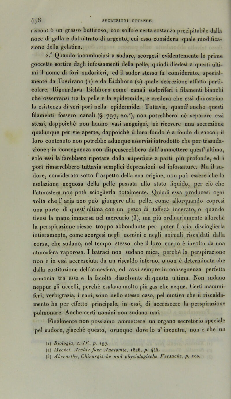 risconliö un grasso biiltiroso, con solfo e certa sostaiiza prccipilabile dalla noce di galla e dal nitrato di argentOj cul esso cousidera quäle modifica- zione della gelatlna. 2.° Quaodo incominciasi a sudare, scorgesi evidentemeote le prima goccetle sortire dagli infossamenti della pelle, quindi diedesi a quesli Ulti- mi il nome di fori sudoriferi, ed il sudor stesso fu consideralo, special- mente da Treviraoo (i) e da Eichhorn (2) quäle secrezione affatto parti- colare. Riguardava Eichhorn come canali sudoriferi i filamenti bianchi che osservausi tra la pelle e la epidermide, e credeva che essi dimostrino la esistenza di veri pori uella epidermide. Tullavia, quand’anche questi filamenti fossero canali (§. 797, 20.”), non potrebbero ne separare essi stessi, dappoiche non banno vasi sanguigni^ ne ricevere una secrezione qualunque per vie aperte, dappoiche il loro fondo e a fondo dl sacco ^ 11 loro contenuto non potrebbe adunque esservlsi introdolto che per trasuda- zlone ^ in conseguenza non dispenserebhero dalP ammettere quest’ ultima, solo essi la farebbero rlpotare dalla superficle a partl piü profunde, ed i pori rimarrebbero tuttavia semplici depressioni od Infossature. Ma il su- dore, considerato sotto T aspetto della sua orlgine, non pu6 essere che la esalazione acquosa della pelle passata allo stato liquido, per ciö che Tatmosfera non pote scloglierla tolalmente. Quindi essa producesl ogni volta che 1’ arla non pub glungere alla pelle, come allorquando copresi una parte di quest’ ultima con un pezzo dl taffetlä incerato, o quando llensi la mano immersa nel mercurlo (3), ma piü orditiariamenle allorche la perspirazione riesce troppo abboudaote per poter 1’ aria disciogllerla intieraraente, come scorgesi negli uominl e negll anlmali rlscaldatl dalla corsa, che sudano, nel tempo stesso che il loro corpo e involto da una atmosfera vaporosa. I batraci non sudano mica, perche la perspirazione non e ln essi accresciuta da un riscaldo interno, o non e determluata che dalla coslltuzlone delfalrnesfera, ed avvi sempre in conseguenza perfetta armonla tra essa e la facolla dissohente di questa ultima. Non sudano neppur gli uccelli, perche esalano molto piü gas che acqua. Certi mammi- feri, verhigrazia, 1 canl, sono nello stesso caso, pel motivo che il riscalda- roento ha per effelto principale, in essi, di accrescere la perspirazione polmonare. Anche certi uomini non sudano mal. Finalmente non possiamo ammettere un organo secretorio speclale pel sudore, glacche questo, ovunque dove lo s’ Incontra, non e che un (1) Bioloßia, t. IV^ p. 199. (2) Meckel, Archiv fuer Anatomie, 1826, p. 44^- (3) Abernethy, Chirurgische und physiologische Versuche, p, 100.