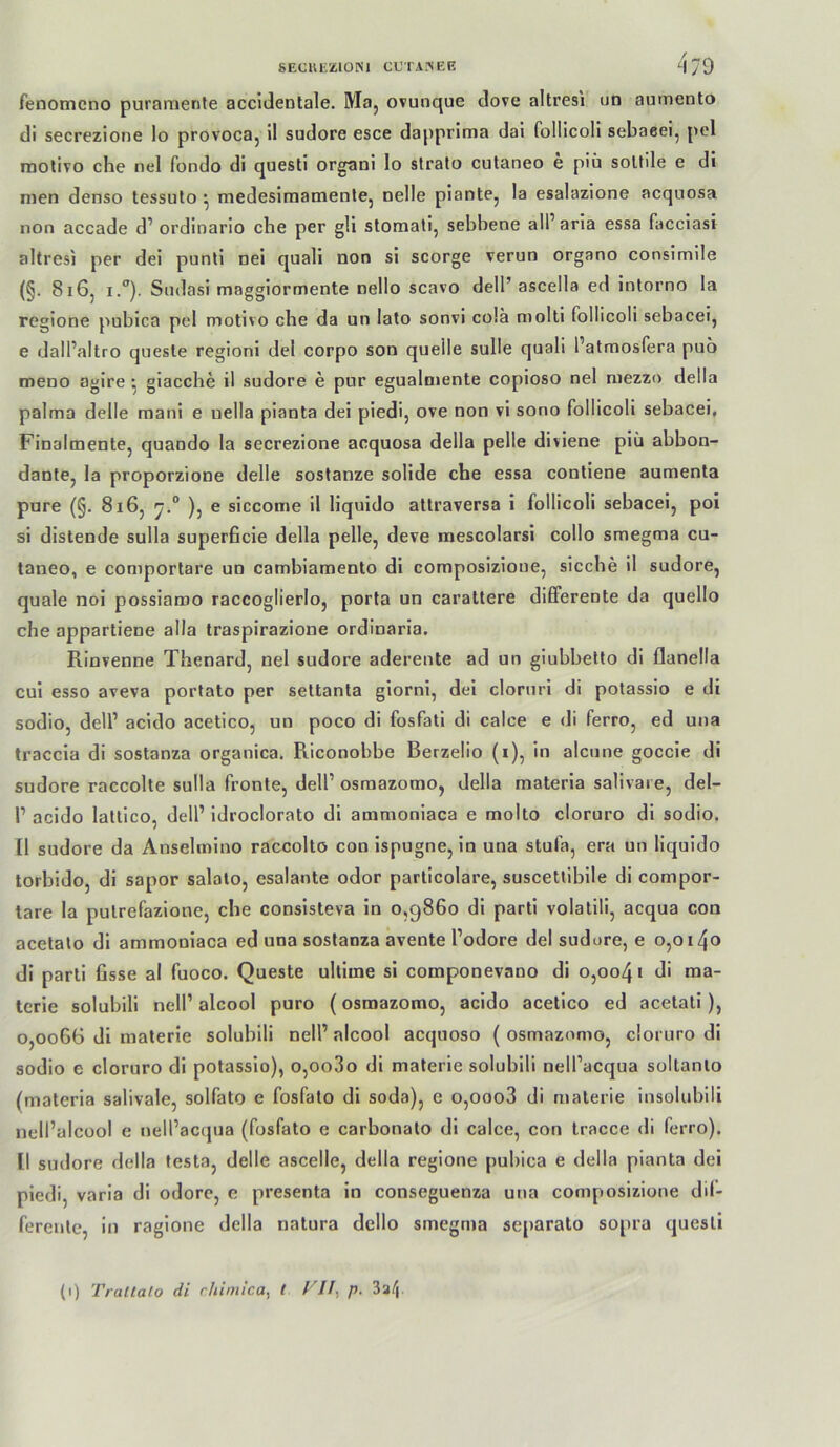 gEClU'ZlONI CfTA^iEE 4/9 fenomcno puraraente accidentale. Maj ovunque dove altresi ud aumento di secrezlone lo provoca, il sudore esce dapprima dai folllcoli sebaeei, pel raolivo che nel fondo di questi organi Io slralo cutaneo e piü soUile e di men denso tessuto ^ medesiraamentej nelle piantCj la esalazione acqnosa non accade d’ ordinario che per gli slomati, sebhene all’ aria essa facciasi altresi per dei punti nei quali non si scorge verun organo consimile (§. 8i6j I.”). Sndasi maggiormente nello scavo dell’ ascella ed inlorno la regione pubica pel motivo che da un lato sonvi colä molti follicoli sebacei, e dall’altro quesle regioni del corpo son quelle sulle quali l’atmosfera puo meno agire giacche il sudore e pur egualmente copioso nel niezzo della palma delle raani e uella pianta dei piedi, ove non vi sono follicoli sebacei, Finalmente, quando la secrezione acquosa della pelle diviene piü abbon- dante, la proporzione delle sostanze solide che essa conliene aumenta pure (§. 8i6, ), e siccome il liquido attraversa I follicoli sebacei, poi si distende sulla superficie della pelle, deve mescolarsi collo smegma cu- taneo, e comportare un cambiamento di composizioue, sieche il sudore, quäle noi possiaroo raccoglierlo, porla un carattere differente da quello che appartiene alla traspirazione ordinaria. Rinvenne Thenard, nel sudore aderente ad un giubbetto di flanella eui esso aveva portato per settanta giorni, dei cloruri di potassio e di sodio, dell’ acldo acetico, un poco di fosfati di calee e di ferro, ed una traccia di sostanza organica, Riconobbe Berzelio (i), in alcune goccie di sudore raccolte sulla fronte, dell’ osraazomo, della materia salivaie, del- l’ acido lallico, dell’ idroclorato di ammoniaca e molto cloruro dl sodio. 11 sudore da Anselmino raccoltö con Ispugne, in una stufa, era un liquido torbldo, di sapor salaio, esalante odor parlicolare, suscetlibile di compor- tare la pulrefazlone, che conslsteva in o,g86o di parti volalill, acqua con acetalo di ammoniaca ed una sostanza avente l’odore del sudore, e o,oi4o di parti fisse al fuoco. Queste ultime si componevano di o,oo4i di raa- tcrie solubili nell’ alcool puro (osmazomo, acido acetico ed acetatl), 0,0066 dl materie solubili nell’ alcool acqnoso ( osmazomo, cloruro di sodio e cloruro di potassio), o,oo3o dl materie solubili nell’acqua soltanlo (materia salivaie, solfato e fosfato di soda), e o,ooo3 di materie insolublli neil’alcool e nell’acijua (fosfato e carbonato dl calce, con tracce di ferro). II sudore della testa, delle ascelle, della regione pubica e della pianta dei piedi, varla di odore, e presenta ln conseguenza una composizione dif- ferente, in raglone della natura dello smegma separato sopra questi