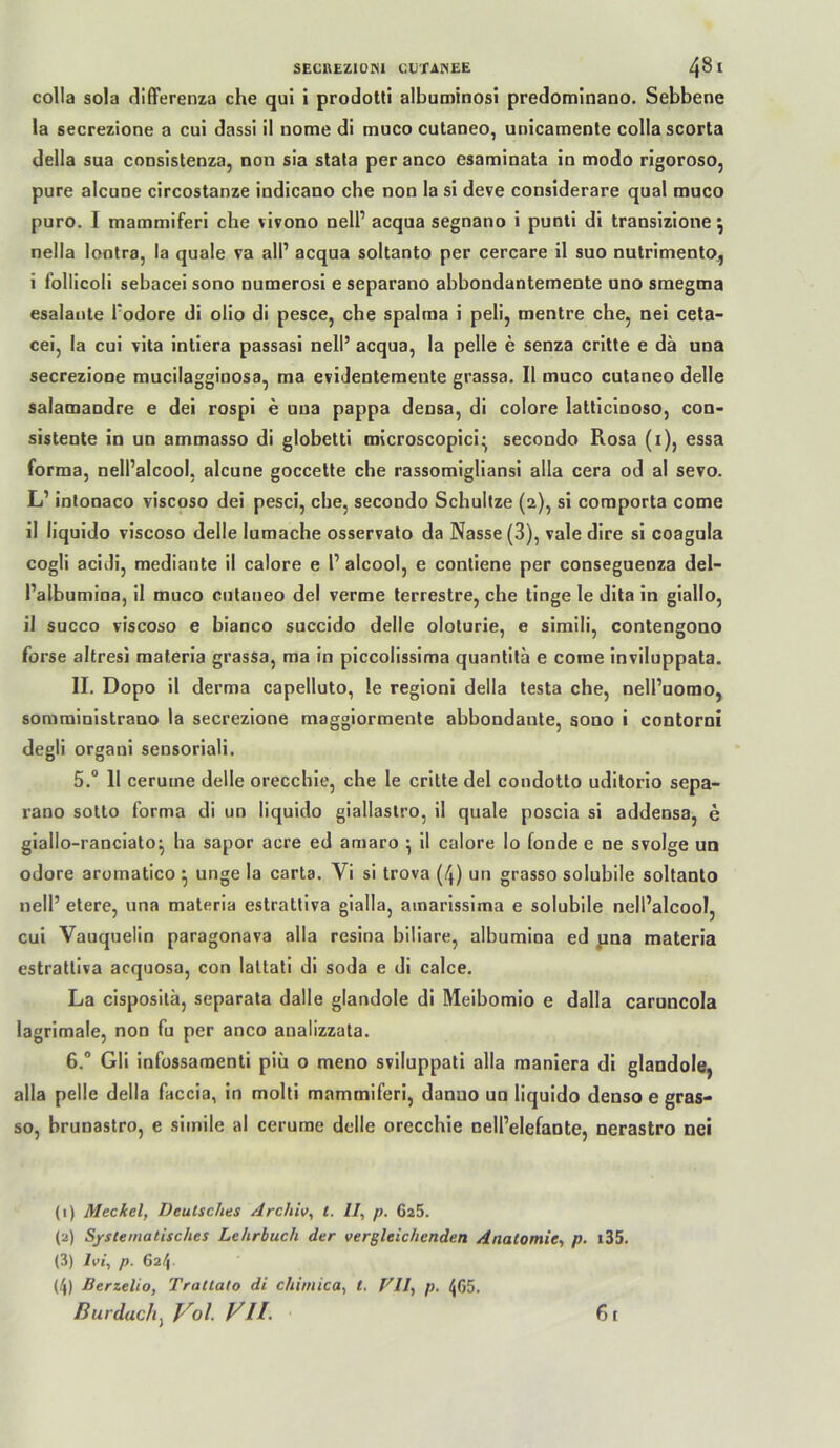 SECBEZIOISl CÜ'fANEE 4^^ colla sola differenza che qui i prodotti albuminosi predominano. Sebbene la secrezione a cui dass! il nome di muco cutaneo, unicamente colla scorta della sua consistenza, non sia stata per anco esaminata in modo rigoroso, pure alcune circostanze indicano che non la si deve considerare quäl muco puro. I mammiferi che vivono nell’ acqua segnano i punti di transizione ^ nella lontra, la quäle va all’ acqua soltanto per cercare il suo nutrimento,, i follicoli sebacei sono numerosi e separano abbondantemeote uno smegma esalaiite l’odore di olio di pesce, che spalraa i peli, mentre che, nei ceta- cei, la cui vita intiera passasi nell’ acqua, la pelle e senza critte e da una secrezione mucilagginosa, ma evidentemeute grassa. Il muco cutaneo delle salamandre e dei rospi e una pappa densa, di colore latticinoso, con- sistente io un ammasso di globetti microscopici^ secondo Rosa (i), essa forma, nell’alcool, alcune goccette che rassomigliansi alla cera od al se?o. L’ inlooaco viscoso dei pesci, che, secondo Schullze (2), si coraporta come il liquido viscoso delle lumache osservato da Nasse (3), vale dire si coagula cogli acidi, mediante il calore e l’ alcool, e conliene per conseguenza del- i’albumioa, il muco cutaneo dei verme terrestre, che tinge le dita in giallo, il succo viscoso e bianco succido delle oloturie, e simili, contengono forse altresi materia grassa, ma in piccolissima quantita e come inviluppata. II. Dopo il derma capelluto, le regioni della testa che, oell’uomo, soraministrano la secrezione maggiormente abbondante, aono i contorni degli organi sensoriali. 5.® Il cerume delle orecchie, che le critte dei condotto uditorio sepa- rano sotto forma di un liquido giallaslro, il quäle poscia si addensa, e giallo-ranciato^ ha sapor acre ed amaro ^ il calore lo fonde e ne svolge un odore aromatico ^ unge la carta. Vi si trova (4) un grasso solubile soltanto nell’ etere, una materia estrattiva gialla, ainarissima e solubile nell’alcool, cui Vauquelin paragonava alla resina biliare, albumioa ed pna materia estrattiva acquosa, con laltati di soda e di calce. La cisposila, separata dalle glandole di Meibomio e dalla caruncola lagrimale, non fu per anco analizzata. 6.® Gli infossaraenti piü o meno sviluppati alla maniera di glandole, alla pelle della faccia, in molti mammiferi, danuo un liquido denso e gras- so, brunastro, e simile al cerume delle orecchie nell’elefante, nerastro nei (1) Meckel, Deutsches Archiv, i. 11, p. 625. (2) Systematisches Lehrbuch der vergleichenden Anatomie, p. i35. (3) Ivi, p. ß2t\. (4) Berzelio, Trattato di chimica, t. Vll, p. 4G5. liurdach^ Vol. VH. 61