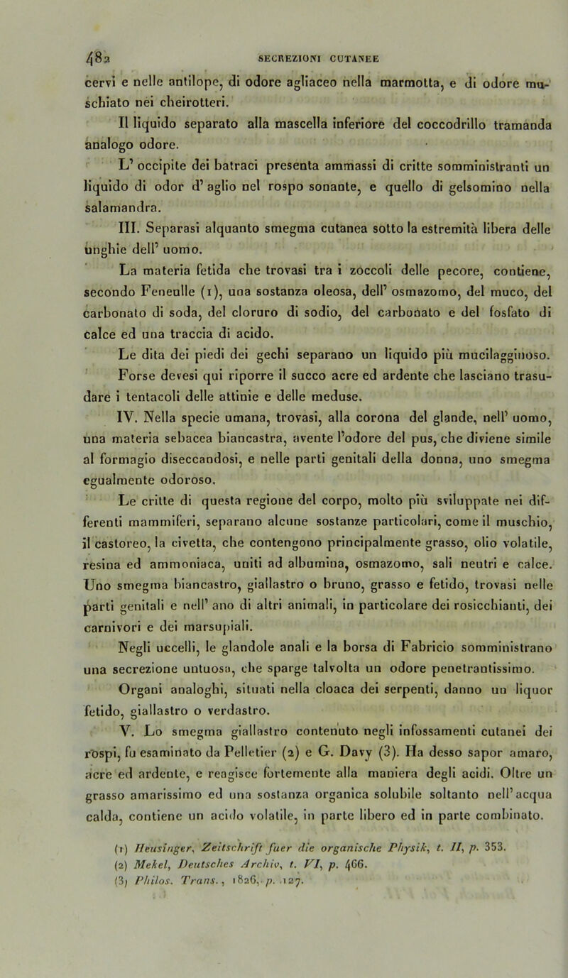 48a SECREZIONI CÜTANEE cervi e nelle antilope, di odore agliaceo hella marraolta, e di odore mu-' schiato nei cheirotteri, II liquido separate alla mascella inferiore del coccodrillo tramanda analogo odore. L’ occipite dei batraci presenta ammassi di critte somminislranli uo liquido di odor d’ aglio nel rospo sonante, e quello di gelsomino nella salamandra. III. Separasi alquanto smegma cutanea sotto la estremitä libera delle ungbie dell’ uomo. ' La materia fetida che trovasi tra i zoccoli delle pecore, conliene, secondo Fenenlle (i), una sostanza oleosa, delP osmazotno, del muco, del carbonato di soda, del cloruro di sodio, del carbobato e del fosfato di calce ed uua traccia di acido. Le dita dei piedi dei geebi separano un liquido piü mucilaggitioso. Forse devesi qui riporre il succo acre ed ardente che lasciano trasu- dare i tentacoli delle attinie e delle meduse. IV. Nella specie umana, trovasi, alla corona del glande, nell’ uomo, una materia sebacea biancastra, avente l’odore del pus, che diviene simile al formagio diseccandosi, e nelle partl genitali della donna, uno smegma egualmente odoroso. Le critte di questa regione del corpo, molto piü sviluppate nel dif- ferenti mammiferi, separano alcune sostanze particolari, come 11 muschlo, il casloreo, la civetta, che contengono prlncipalraente grasso, olio volatile, resina ed ammoniaca, uriili ad albumlna, osmazomo, sali neutrl e calce. Uno smegma biancastro, giallastro o bruno, grasso e fetido, trovasi nelle pari! genitali e nell’ ano di altrl anlrnali, ln particolare dei rosicchiauli, dei carnlvorl e dei marsupiali. Negli uccelli, le glandole anali e la borsa dl Fabriclo somministrano una secrezione untuosa, die sparge talvolta un odore penetrantissimo. Organl analoghl, situatl nella cloaca del serpentl, danno un liquor fetido, giallastro o verdastro. V. Lo smegma giallastro conten'uto negli Infossamenti cutanei dei rtispl, fu esaminato da Pelletier (2) e G. Davy (3). Ha desso sapor amaro, acre ed ardente, e reaglsce fortemente alla maniera degll acldi. Oltre un grasso amarissimo ed una sostanza organlca solubile soltanto nell’acqua calda, contiene un acido volatile, in parte libero ed ln parte comhinato. (t) fleusinger, Zeitschrift fuer die organische Physik, t, //, p. 353. (2) Mekel, Deutsches Archiv, t. VI, p. 4C6. (3; Philos. Trans., 1826,-/?, .127.