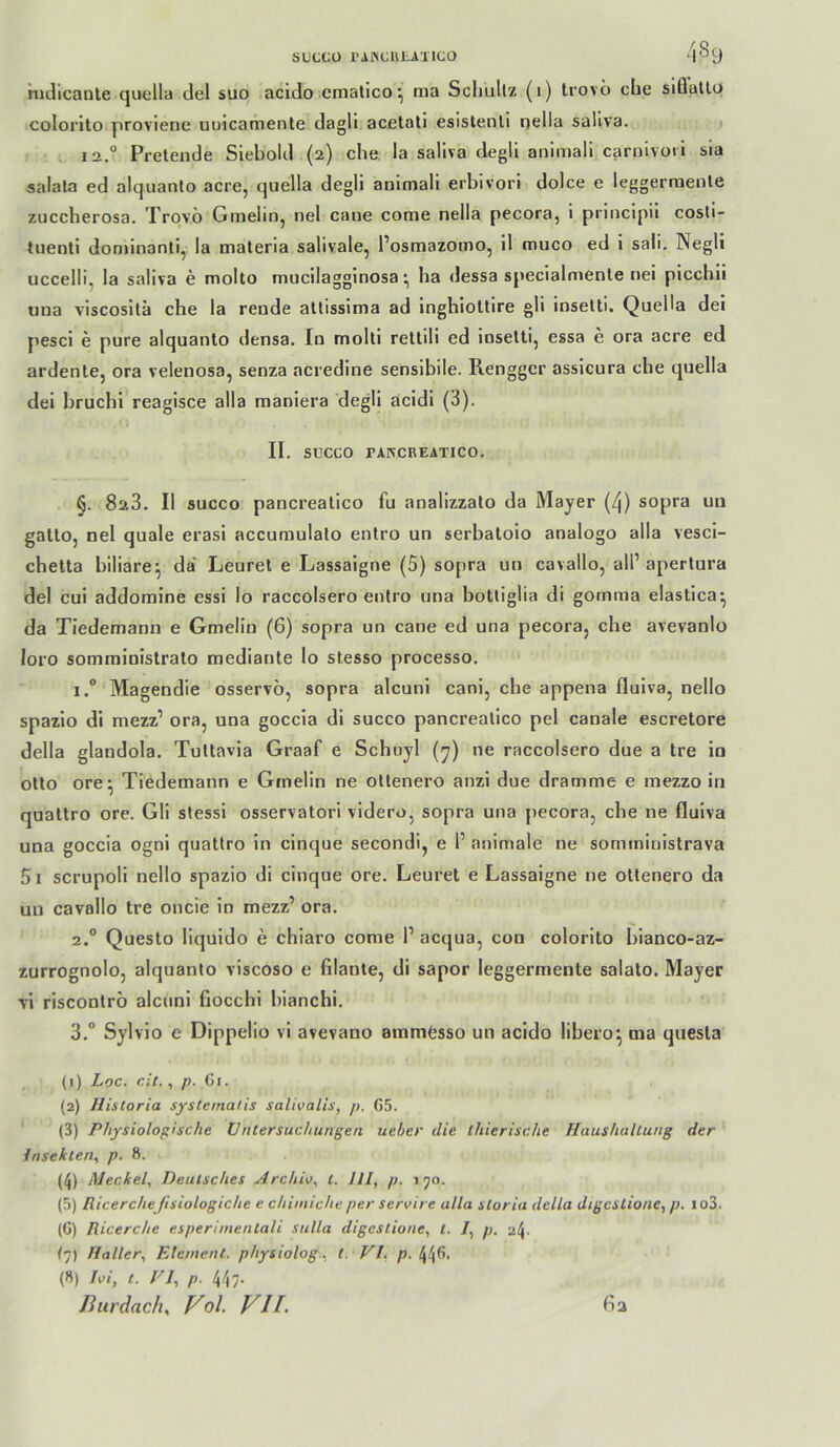 SUCCO l’AJiCKtAilCO 48 y nidicaole quella del suo acido ematico *, ma Schullz (1) trovo cbe slQullq colorlto proviene uuicamente dagli acßtali esistenll nella saliva. i 12.“ Pretende Siebold (2) cbe la saliva degli animali carnivori sia salala ed alqiianto acre, quella degli animali erbivori dolce e leggerraenle zuccberosa. Trqvö Gmelin, nel cane come nella pecora, i principii cosd- tueoti donnnanli, la materia salivale, l’osmazomo, il muco ed i sali. Negli uccelli, la saliva e molto mucilagginosaba dessa specialrnente nei piccbii uua viscositä che la rende atlissima ad ingbioltire gli ioselti. Quella dei pesci e pure alquanlo densa. In molti rellili ed ioselti, essa e ora acre ed ardenle, ora velenosa, senza acredine sensibile. Renggcr assicura che quella dei bruchi reagisce alla maniera degli acidi (3). II, SÜCCO TAKCREATICO, §. 828. II succo pancrealico fu analizzato da Mayer (4) sopra un gallo, nel quäle erasi accuraulalo entro un serbaloio analogo alla vesci- chella biliare^ da' Leurel e Lassaigne (5) sopra un cavallo, all’ aperlura del cui addoraine essi Io raccolsero entro una bolliglia di gomma elaslica^ da Tiedemann e Gmelin (6) sopra un cane ed una pecora, che avevanlo loro sommioislralo medianle lo stesso processo. 1. ° Magendie osservb, sopra alcunl cani, cbe appena fluiva, nello spazio di mezz’ ora, una goccia di succo pancrealico pel canale escrelore della glandola. Tullavia Graaf e Schuyl (^) ne raccolsero due a Ire io olto ore^ Tiedemann e Gmelin ne ollenero anzi due dramme e mezzo in quallro ore. Gli stessi osservalori videro, sopra una pecora, cbe ne fluiva una goccia ogni quallro in cinque secondi, e 1’ animale ne somininistrava 5 I scrupoli nello spazio di cinque ore. Leurel e Lassaigne ne ollenero da un cavallo Ire oncie in mezz’ ora. 2. “ Queslo liquido e chiaro come 1’ acqua, con colorilo bianco-az- zurrognolo, alquanlo viscoso e filanle, di sapor leggerinenle salalo. Mayer vi risconlrb alcnni fiocchi biancbi. 3. ° Sylvio e Dippelio vi avevano ammfesso un acido libero^ tna quesla (1) Loc. eil., p. Gi. (2) Historia systema/is salivalis, p. G5. (3) Physiologische üntersuchunßen ueber die thierische Haushaltung der Insekten.^ p. 8. (4) Meckel., Deutsches Archio^ t. HI, p. 150. (5) Ricercheßsiologiche e chimiche per servire alla sloria della digcstione, p. io3. (G) Ricerche esperimentali sulla digeslione, l. /, p. 24. {]) Haller, Element, physiolog., t. VI, p. 44fi- (8) Hi, t. VI, p. 447.