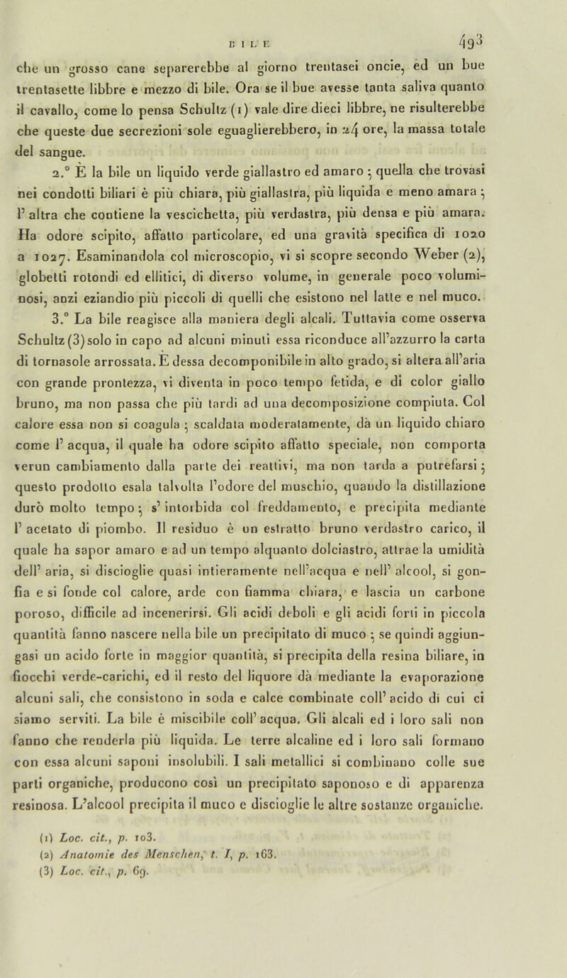 4q3 die un grosso cane separerebbe al giorno treiilasei oncie, ed un bue irenlasette libbre e mezzo dl bile. Ora se il bue avesse tanta saliva quanlo il cavalioj come lo pensa Schultz (i) vale dire dieci libbre, ne risulterebbe che queste due secrezioni sole eguaglierebbero, in .*i4 ore, la massa totale del sangue. 2. ° E la bile un liquido verde giallastro ed amaro ^ quella che trovasi nei condolli biliari e piü chiara, piü giallastra, piu liquida e meno amara ^ r allra che contiene la vescichetta, piü verdaslra, piü densa e piü amara. Ha odore scipilo, affallo partlcolare, ed una gra>ilä speclfica di 1020 a 102'j. Esaminandola col microscopio, vl sl scopre secondo Weber (2), globetll rotondi ed ellilici, di diverso voIume, in generale poco'voluml- nosi, anzi eziandio piü piccoli di quelll che esistono nel lalle e nel muco. 3. “ La bile reagisce alla manlera degli alcali. Tuttavia come osserva Schultz (3)solo ln capo ad alcuni minuli essa riconduce all’azzurro la carta di tornasole arrossata. E dessa decomponiblle in allo grado, si altera all’aria con grande pronlezza, vl diventa in poco tempo felida, e di color giallo bruno, ma non passa che piü tardi ad una decomposizione compluta. Col calore essa non si coagula • scaldala moderalamenle, da un liquido chlaro come I’ acqua, il quäle ha odore scipilo aß’alto speclale, non comporta verun cambiamento dalla pai te del reatlivi, ma non tarda a putrefarsi 5 questo prodolto esala talvulla Podore del muscbio, quaudo la distillazione duro molto tempo ^ s’ intoiblda col freddamenlo, e precipila mediante P acetato di plombo. 11 residuo e un eslralto bruno verdastro carico, il quäle ha sapor amaro e ad un tempo alquanlo dolciastro, altrae la umidita delP aria, si discioglie quasi intieramente nelPacqua e nelP alcool, si gon- fia e si fonde col calore, arde con ßamma chiara,’ e lascia un carbone poroso, difficile ad incenerirsi. GH acidi deboli e gli acidi forii in piccola quantita fanno nascere nella bile un preci[iilato di muco ^ se quindi aggiun- gasi un acido forte in maggior quantita, si preciplta della resina biliare, in flocchi verde.-carichi, ed 11 resto del liquore da mediante la evaporazione alcuni sali, che consislono in soda e calce combinate colP acido di cui ci siamo serviti. La bile e miscibile colP acqua. GH alcali ed i loro sali non fanno che renderla piü liquida. Le lerre alcaline ed i loro sali formano con essa alcuni saponi insolubili. I sali metalHci si combiuauo colle sue parli organiche, producono cosi un precipilato saponoso e di apparenza resinosa. L’alcool preclpita il muco e discioglie le allre soslanze organiche. (1) Loc. cit., p. fo3. (2) Anatomie des Menschen^ t. /, p. iG3. (3) Loc. cit., p. 69.