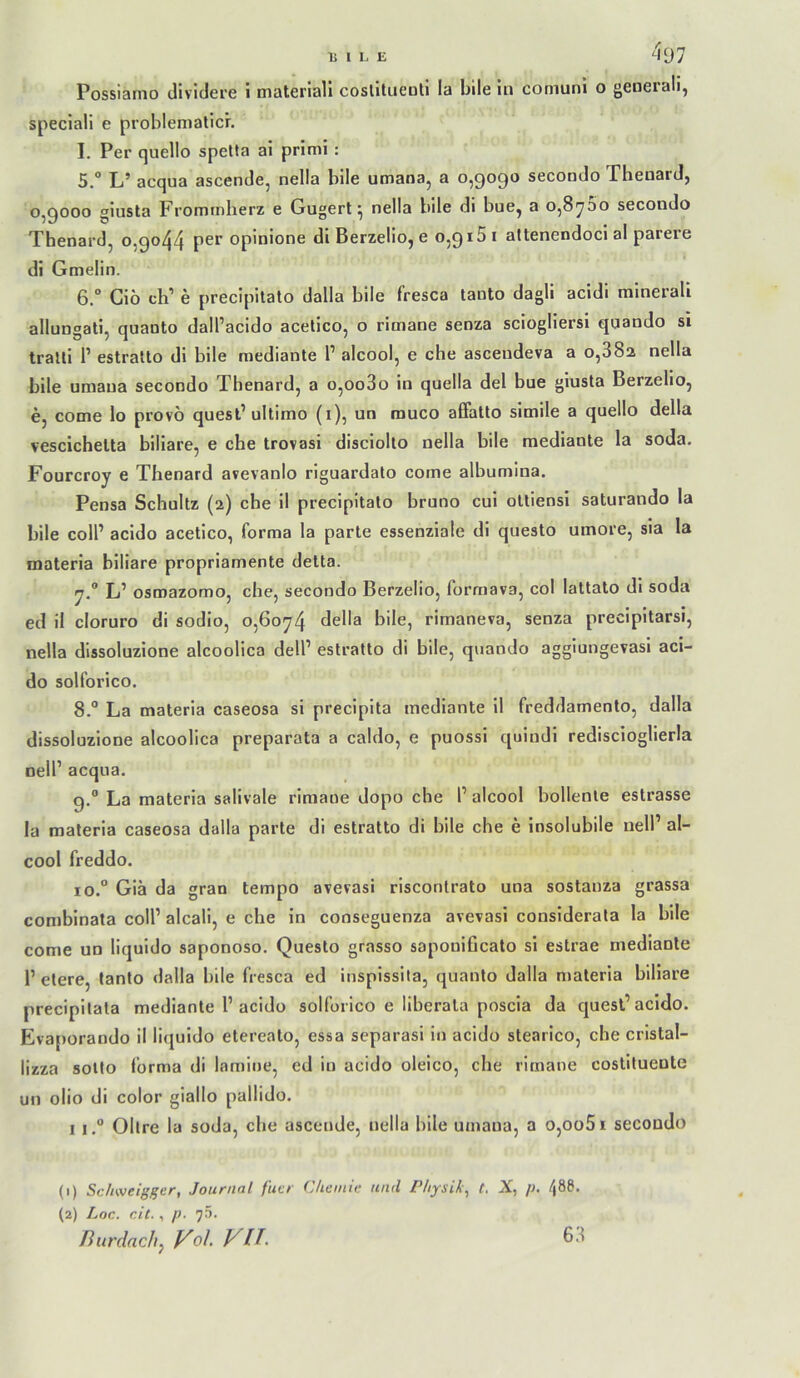 Possiarno dividere i materiali coslltiieüll la bile in coniuni o generali, speciall e problematlc'r. I. Per quello spetta ai primi: 5. “ L’ acqua ascende, nella bile umana, a 0,9090 secondo Theuard, 0,9000 giusta Frommherz e Gugert ^ nella bile di bue, a o,8^oo secondo Thenard, 0,9044 opinione dl Berzelio, e 0,915 i attenendoci al parere di Gmelin. 6. “ Giö ch’ e precipitato dalla bile fresca tanto dagli acidi minerali allungati, quaoto dall’acido acelico, o rimane senza sciogliersi quando si tratli P estralto di bile mediante P alcool, e che asceudeva a 0,882 nella bile umana secondo Thenard, a o,oo3o in quella del bue giusta Berzelio, e, come lo provö quest’ultimo (i), un muco alFatto simile a quello della vescichelta biliare, e che trovasi disciolto nella bile mediante la soda. Fourcroy e Thenard avevanlo riguardalo come albumina. Pensa Schultz (2) che il precipitato bruno cui oltiensi saturando la bile colP acido acetico, forma la parle essenziale di questo umore, sla la materia biliare propriamente detta. L’ osmazomo, che, secondo Berzelio, forrnava, col lattato dl soda ed il cloruro di sodio, o,6oy4 della bile, rimaneva, senza precipitarsi, nella dlssoluzione alcoolica delP estratto di bile, quando aggiungevasi aci- do solforico. 8. ° La materia caseosa si preciplta mediante 11 freddamento, dalla dlssoluzione alcoolica preparata a caldo, e puossi quindi rediscioglierla nelP acqua. 9. ” La materia salivale rimane dopo che P alcool bollente estrasse la materia caseosa dalla parte di estratto di bile che e insolubile nelP al- cool freddo. 10. ° Giä da gran tempo avevasi risconlrato una sostanza grassa combinata colP alcali, e che in conseguenza averasi conslderala la bile come un liquldo saponoso. Questo grasso saponificato si estrae mediante P eiere, tanto dalla bile fresca ed insplssita, quanlo dalla materia biliare precipitala mediante P acido solforico e liberala poscia da quest’acido. Eva[)orando il liquido elereato, essa separasi in acido stearico, che cristal- lizza sotto forma di lamine, ed in acido oleico, che rimane costituente un olio di color giallo pallido. I I.“ Obre la soda, che ascende, nella bile umana, a o,oo5i secondo (1) Sc/tweigger, Journal fiter (Uiemic und Physik^ t. X, /;. 48Ö. (2) Loc. cit., p. 75. Burdach^ VoL VU. 68