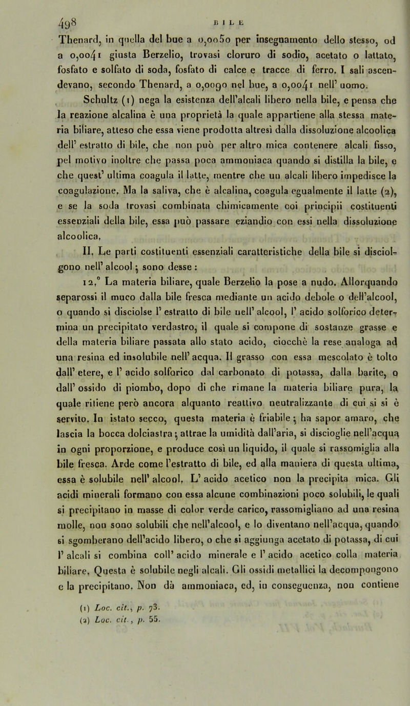 Thenarcl, in qnclla del bue a o,oo5o per inscgnainento dello slesso, od a o,oo41 giusla Berzelio, Irovasi cloruro di sodio, acctato o lattato, fosfato e solfato di soda, fosfato di calce e tracce di ferro, I sali ascen- devano, secondo Tbenard, a 0,0090 nel bue, a 0,0041 oelP uomo. Schultz (i) nega la esistenza dell'alcali libero nella bile, e pensa che la reazione alcalina e una proprieta ia quäle appartiene alla stessa mate- ria biliare, atteso che essa viene prodotta altresi dalla dissoluzioue alcoolica delP estraUo di bile, che non puö per altro mica conlenere alcali ßsso, pel motivo inoltre che passa poca amtnouiaca quando si distilla la bile, e che quesl’ ultima coagula il lalle, mentre che uu alcali libero impedisce la coagulazioue, Ma la saliva, che e alcalina, coagula cgualmente il lalle (2), e se la soda trovasi combinata chimicamente coi priucipii coslituenli esseoziali della bile, essa puö passare eziandio con essi nella dissoluzione alcoolica, 11, Le pari! coslituenli essenziali caratteristiche della bile si discioL gono nelP alcool ^ sono desse : 12, “ La materia biliare, quäle Berzelio la pose a nudo. Allorquando separossl il muco dalla bile fresoa niediante un acido debole o delPalcool, o quando si disciolse P estralto di bile uelP alcool, P acido solforico deter-r piloa un precipitato verdastro, il quäle si compone di sostanzc grasse e della materia biliare passata allo stato acido, ciocche la rese analoga a^ una resina ed insoluhile nelP acqua. II grasso con essa mescolato e tolto dalP eiere, e P acido solforico dal carbonato di potassa, dalla barite, o dalP ossido dl piorabo, dopo di che rimane la materia biliare pura, la quäle riliene pero ancora alquanto reattivo neutralizzante di cui si si 6 servilo. In islato secco, questa materia e friahile ^ ha sapor amaro, che lascia la bocca dolciaslra altrae la umidita dalParia, si discioglie nelPacqu:^ in ogni proporzione, e produce cosi un liquido, il quäle si rassomiglla alla bile fresca. Arde come Peslratto di bile, ed alla maniera dl questa ultima, essa e solubile nelP alcool, L’ acido acelico non la precipita mica. Gli acidi minerali formano con essa alcune combinazioni poco soluhili, le quali si precipitano in masse di color verde carico, rassomigliano ad una resina molle, non sono solublll che nell’alcool, e Io diventano nelPacqua, quando si sgomherano delPacido libero, o che si aggiunga acetato di potassa, di cui P alcali si combina coli’ acido minerale e P acido acelico colla materia biliare, Questa e solubile negli alcali. Gli ossidi metallici la decompongono c la precipitano. Non da ainmoniaca, ed, in conseguenza, non conliene (1) Loc. cit.^ p. 73. (a) Lac. cit., p. 55.