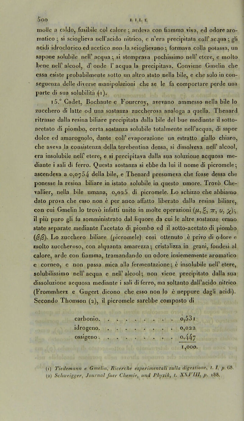inolle a calclo, fusil)ile col calore; aidcva con üamma vlva, cd odore aro- nialico ^ si scioglieva nell'acldo nilrico, c n’era precipitata coli’acqiia •, gU acidi idroclorico ed acelico non la sciogllevano •, formava colla potassa, un sapone solubile nell’ acqua •, sl stemprava pochissimo nell’ eiere, e molto bene nell’ alcool, d’ onde 1’ acqua ia precipitava. Conviene Grnelin che essa esisle probabilmenle sotto un altro stato nella bile, e che solo in cou- seguenza delle diverse manipolazioni che se le fa comporlare perde una parle di sua solubilitä (i). \5° Gadet, Bochaufe e Fourcroy, avevano ammesso nella bile Io zucchero di lalle od una soslauza zuccherosa analoga a quella. Thenard rilrasse dalla resina biliare precipilala dalla bile del bue medianle il sollo- acelalo di piombo, certa soslauza solubile lolalmenle nell’acqua, di sapor dolce ed amarognolo, danle coli’ evaporazione un estrallo giallo cbiaro, che aveva la coosislenza della lerehenlina densa, si dissolveva nell’alcool, era insolubile nell’ eiere, e si precipilava dalla sua soluzioue acquosa me- diaule i sali di ferro. Quesla sostanza si ebbe da lui il nome di picromele^ ascendeva a o,oy54 della bile, e Thenard presumeva che fosse dessa che ponesse la resina biliare in islalo solubile in queslo umore. Trovö Che- Tallier, nella bile umana, o,oa5 di picromele. Lo schizzo che ahbiamo dalo prova che esso non e per anco affallo liberato dalla resina biliare, con cui Gmelin lo Irovö infalli uuilo in molle operazioni (;M, 7r^ u, il piü puro gli fu somministralo dal liquore da cui le allre sostanze erauo slale separate medianle l’acelalo di piombo ed il sollo-acelalo dl piombo (ßß). Lo zucchero biliare (picromele) cosi oltenulo e privo di odore e niollo zuccheroso, con alquanla amarezza^ crislallzza in grani, fondesi al calore, arde con fiamma, Iramandando un odore insiememenle aromalico e corneo, e non passa mlca alla fermenlazione*, e insolubile nell’eiere, solubilissimo nell’acqua e nell’alcool^ non viene precipilalo dalla sua dissoluzione acquosa medianle i sali di ferro, ma sollanlo dall’acido nilrico (Frommherz e Gugerl dicono che esso non lo e neppure dagll acidi). Secondo Thomson (2), il picromele sarebbe composto di carbonio idrogeno ossigeno .... 0,447 1,000. (1) Tiedemann e Gmelin^ Ricerche esperinientali sulla digestwne^ t. p. (>8. (2) Schweigger^ Journol ftier Chemie^ und Physik, t, XXPJIJ, p. 188,