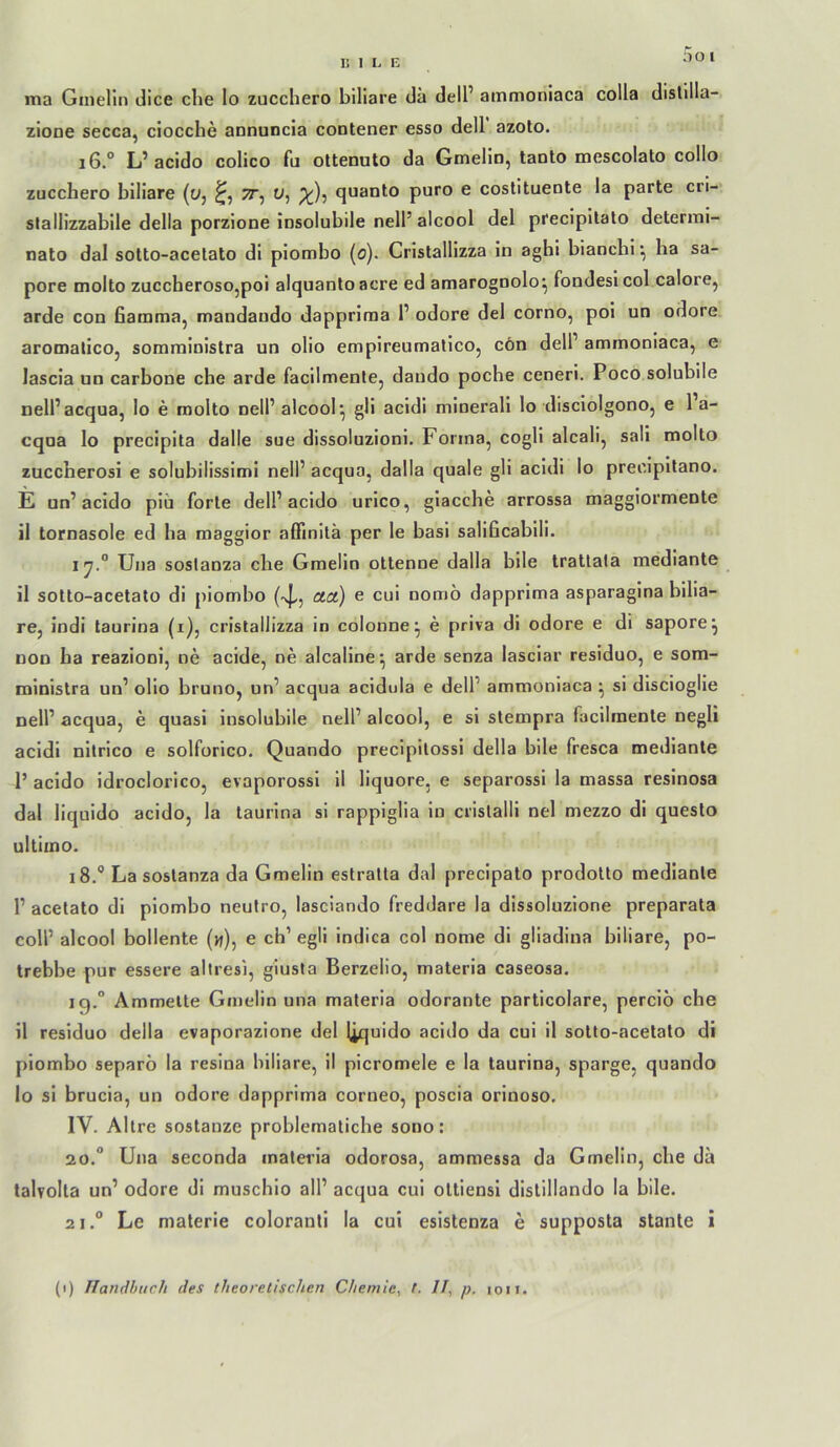 5o l ma GiiieHn dice che lo zucchero biliare da dell’ ammoniaca colla dislilla- zione secca, ciocche annuncia contener esso dell azoto. i6.° L’ acido colico fu ottenuto da Gmelin, tanto mescolato collo zucchero biliare (Oj o, quanto puro e costitueote la parte cri- slallizzabile della porzione insolubile nell’alcool del precipilalo deterrai- nato dal sotto-acetato di piombo (o). Cristallizza in aghi bianchi •, ha sa- pore molto zuccherosojpoi alquantoacre ed amarognolo^ fondesicol calore, arde con Gamma, mandaudo dappriraa 1’ odore del corno, pol un odore aromalico, somrainistra un olio empireumalico, cön delP ammoniaca, e lascia un carbone che arde facllmente, dando poche cenerl. Poco solubile nell’acqua, lo e molto nell’ alcool^ gli acidi mlnerall lo disciolgono, e l a- cqua lo precipita dalle sue dissoluzioni. Forma, cogli alcali, sali molto zuccherosi e solubilisslmi nell’ acqua, dalla quäle gli acidi lo precipilano. E un’acido piu forte dell’acido urlco, giacche arrossa maggiormente il tornasole ed ha maggior affinllä per le basi saliGcabili. iy° Una soslanza che Gmelin ottenne dalla bile tratlata mediante il sotto-acetato di piombo (-4,, ota.) e cui nomö dapprlma asparagina bilia- re, indi taurina (i), cristallizza in colonne^ e priva di odore e di sapore^ non ha reazioni, ne acide, ne alcaline^ arde senza lasciar residuo, e som- ministra un’ olio bruno, un’ acqua acldula e dell’ ammoniaca ^ si dlscioglie nell’ acqua, e quasi insolubile nell’ alcool, e si stempra facilmente negli acidi nitrico e solforico. Quando precipltossi della bile fresca mediante 1’ acido idroclorlco, evaporossi il liquore, e separossi la massa resinosa dal liquido acido, la taurina si rappiglia lo crislalli nel mezzo di queslo ultimo. 18.® La sostanza da Gmelin estratla dal preclpato prodolto mediante 1’ acetato dl piombo neutro, lasciando freddare la dissoluzlone preparata coli’ alcool bollente (w), e ch’ egli Indica col nome di gliadiua biliare, po- trebbe pur essere altresi, giusta Berzelio, materia caseosa. ig.“ Ammette Gmelin una materia odorante particolare, perciö che il residuo della evaporazione del liquido acido da cui il sotto-acetato di piombo separb la reslna biliare, il picromele e la taurina, sparge, quando lo si brucia, un odore dapprima corneo, poscia orinoso. IV. Allre SOStanze problematiche sono: 20. “ Una seconda matei'ia odorosa, ammessa da Gmelin, che da talrolta un’ odore di muschio all’ acqua cui oltiensi distillando la bile. 21. ® Le materie coloranti la cui esistenza e supposta stante i (1) Uandhtic.il des theoretischen Chemie, t. II, p. .0.1.