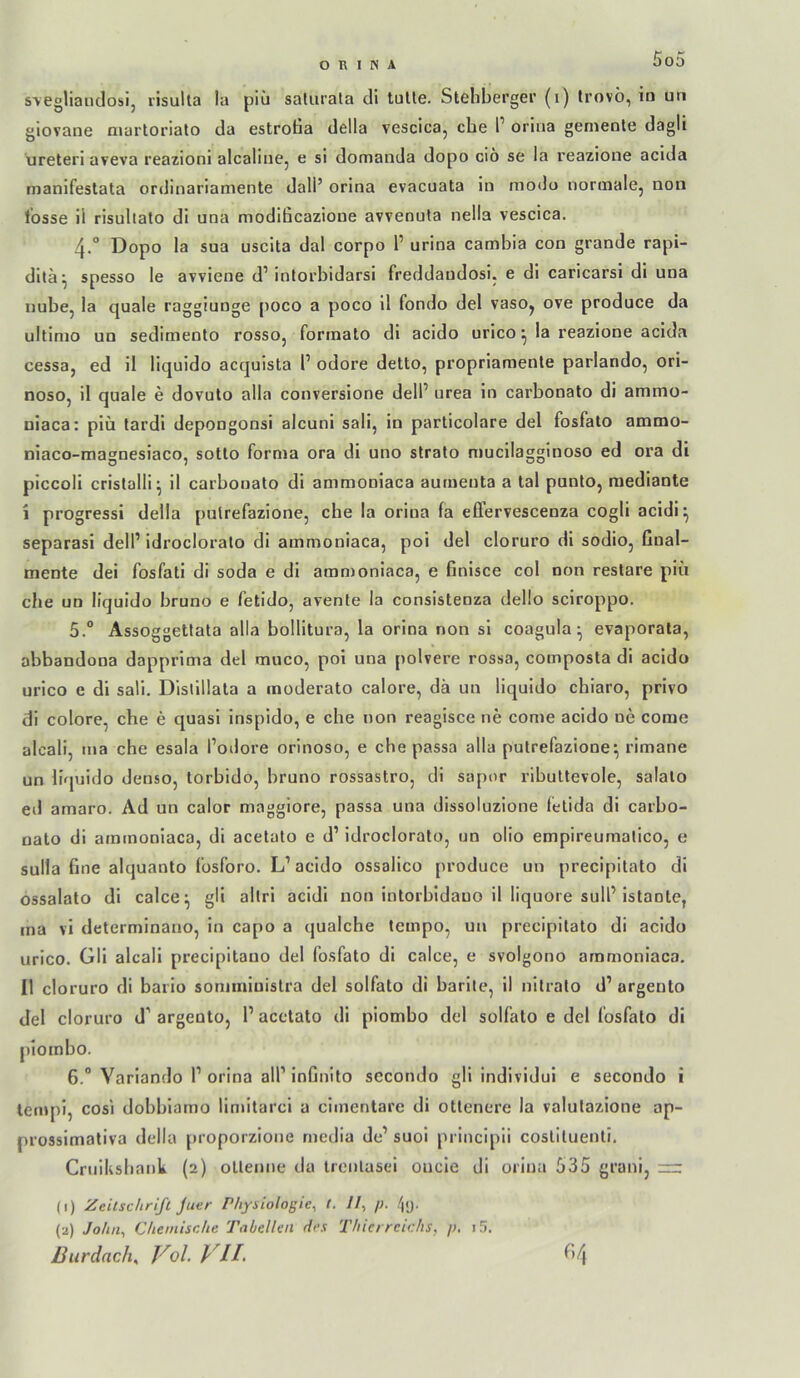 5o5 s\egliauclosij risulta la piii saliirala di tuUe. Stehberger (i) Irovö, in un giovane martoriato da estrotia della vescica, che T orina gemente dagli ureterl aveva reazioni alcaliiiej e sl domanda dopo cio se la reazioiie aclda manifestata ordinarlamente dali’ orina evacuata in niodu normalej non l’osse il risullato di una modificazione avvenuta nella vescica. 4. “ Dopo la sua uscita dal corpo 1’ urina cambia con grande rapi- ditä^ spesso le avviene d’intorbidarsi freddandosi. e di caricarsi di una nube, la quäle raggiunge poco a poco il fondo del vasOy ove produce da ultimo un sedimento rosso, formato di acido urico ^ la reazione aclda cessa, ed il liquido acquista 1’ odore detto, propriamente parlando, ori- nosOj il quäle e dovuto alla conversione dell’ urea in carbonato di ammo- niaca: plü tardi depongonsi alcuni sali, in parlicolare del fosfalo ammo- niaco-magnesiaco, sotto forma ora di uno strato niucilagginoso ed ora di plccoli crislalli^ il carbonato di ammoniaca aumenta a tal punto, raediante i progressi della putrefazione, che la orina la elTervescenza cogli acidi:^ separasi delP idrocloralo di ammoniaca, poi del cloruro di sodio, final- mente dei fosfati di soda e di amn)oniaca, e finisce col non reslare piii che un liquido bruno e fetido, avente la consistenza dello sciroppo. 5. “ Assoggettata alla bollitura, la orina non si coagula ^ evaporala, abbandona dapprima del muco, poi una polvere rossa, composta dl acido urico e di sali. Distlllata a moderato calore, da un liquido chiaro, privo di colore, che e quasi inspido, e che non reaglsce ne come acido ne come alcali, ma che esala l’odore orinoso, e che passa alla putrefazione^ rimane un liquido denso, torbido, bruno rossastro, di sapor rlbultevole, salalo ed amaro. Ad un calor magglore, passa una dissoluzione felida di carbo- nato di ammoniaca, di acetato e d’ idrocloralo, un olio empireumalico, e Sulla fine alquanto Ibsforo. L’ acido ossalico produce un precipitato di ossalato di calce^ gli allri acidi non intorbidauo il liquore sull’Istante, ma vi determinano, in capo a qualche tempo, un precipitato di acido urico. Gli alcali precipitauo del fosfato di calce, e svolgono ammoniaca. Il cloruro di bario sommluislra del solfato di barlle, il nilralo d’ argeuto del cloruro d’ argento, 1’ acetato di piombo del solfato e del fosfalo di piornbo. 6. “ Variando P orina alP infinito sccondo gll individui e secondo i tempi, cos'i dobblamo limitarci a clinentare di otlcnere la valulazione ap- prossimativa della proporzione rnedia de’ suol princlpii cosllluenli. Cruiksbaiik (2) ollemie da trenlasei oucle di orina 535 grani, — (1) Zeitschrift Juer Physiologie^ t. 7/, /;. /|(). (2) John^ Chemische Tabellen des Thierreichs, p. 15. liurdach, Vol. VII, f)4