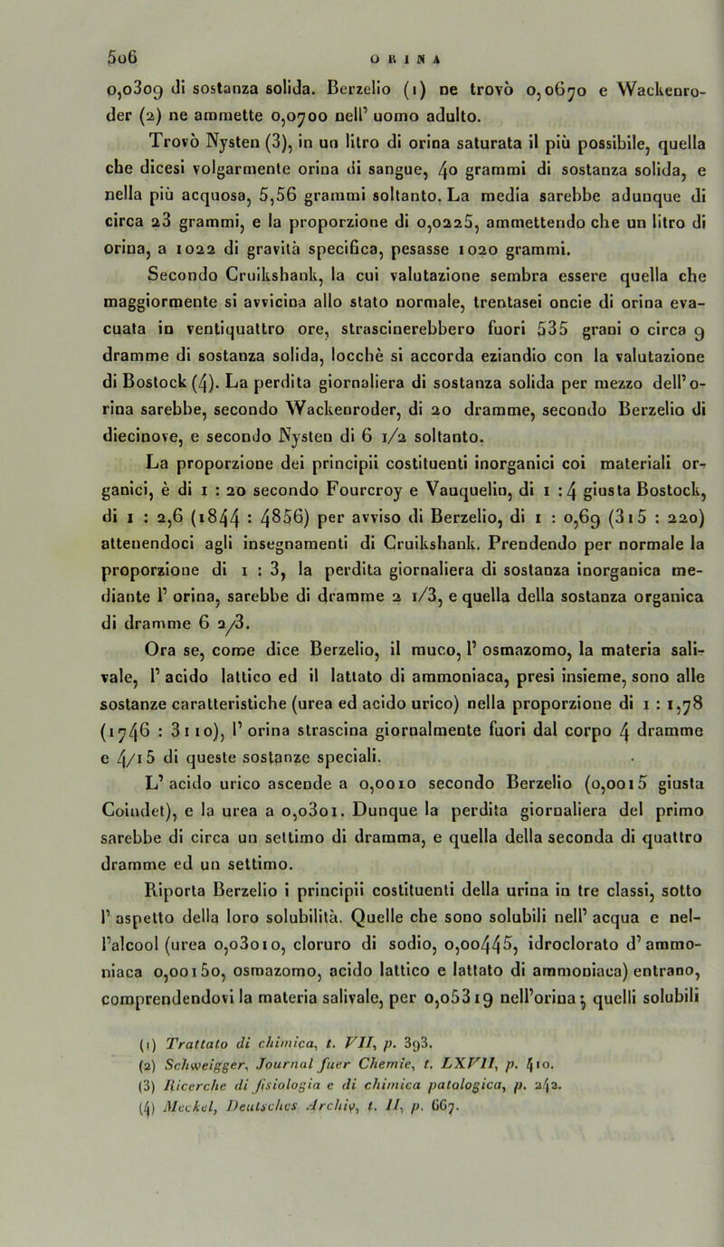 0,0809 dl sostanza solida. ßerzelio (1) ne trovo o, o6yo e Wackenro- der (2) ne ammette 0,0700 nell’ uomo adulto. Trovo Nysten (3), in un litro di orlna salurata il plü possiblle, quella che dicesi volgarmente orina dl sangue, 4° grammi di sostanza solida, e nella piii acquosa, 5,56 graraml soltanto, La medla sarebbe adunque dl circa a3 grammi, e la proporziooe di o,02a5, ammetterido che un litro di orina, a 1022 di gravilä specifica, pesasse 1020 grammi. Secondo Cruikshank, la cui valutazione sembra essere quella che maggiormente si avvicina allo stato normale, trentasei oncie di orina eva- cuata in ventlqualtro ore, strasclnerebbero fuori 535 grani o circa 9 dramme di sostanza solida, locche si accorda eziandio con la valutazione di Bestock (4). La perdita giornaliera di sostanza solida per raezzo dell’o- rina sarebbe, secondo Wackenroder, di 20 dramme, secondo Berzelio di diecinove, e secondo Nysten di 6 1/2 soltanto. La proporziooe dei principii costituenti inorganici coi materiali or-f gaolci, e di j : 20 secondo Fourcroy e Vauquelln, dl i :4 giusta Bestock, di I : 2,6 (1844 • 4^56) per avviso di Berzelio, di i : 0,69 (3i5 : 220) attenendoci agli insegnamenti dl Cruikshank. Prendendo per normale la proporziooe di i : 3, la perdita giornaliera di sostanza inorganica me- diante P orina, sarehbe di drannme 2 i/3, e quella della sostanza organica di dramme 6 2/3. Ora se, conae dice Berzelio, II muco, P osmazorao, la maleria salif vale, P acido lattico ed il latiato di ammoniaca, presi insieme, sono alle SOStanze caratteristiche (urea ed acido urico) nella proporziooe dl i : 1,78 (1746 : 3iio), P orina strasclna giornalmente fuori dal corpo 4 dramme e ^/iS di queste sostpnze speciali. L’acido urico asceode a 0,0010 secondo Berzelio (o,ooi5 giusta Coindet), e la urea a o,o3oi. Dunque la perdita giornaliera del prlmo sarebbe dl circa un seltimo di dramma, e quella della seconda di quattro dramme ed un seltimo. Riporta Berzelio i principii costituenti della urina in tre classi, sotto P aspelto della loro solubilitä. Quelle che sono solubili nelP acqua e nel- Palcool (urea o,o3oio, cloruro di sodlo, o,oo445, idroclorato d’ammo- niaca 0,00i5o, osmazomo, acido lattico e lattato di ammoniaca) entrano, comprendendovi la materia salivale, per o,o53i9 nelPorina^ quelli solubili (1) Trattato di chimica, t. VII., p. BgS. (2) Schweigger., Journal fuer Chemie, t, LXVII, p. ^10, (3) llicerche di /isiologia e di chimica patologica, p. 24a.