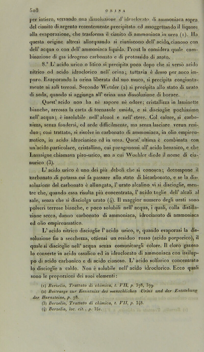 j)er intiero, versando luia Jissoluzione d’ idrorlorato dl aminoniaca sopra del claoito di argento recentemenle precipitalo ed assoggeltando il liquore alla evaporazione, che trasforma 11 cianito di ammoniaca in urea (i). Ha questa origine altresi allorquando si rlunlscono delP acldcvclanoso con delP acqua o con delP ammoniaca liquida. Prout la considera quäle com- binazione di gas Idrogeno carbonato e di protossldo dl azoto. 8.“ L’ acido urico o lltico sl preclpita poco dopo che sl verso acido nitrlco od acido Idroclorlco neirorina^ tultavla e desso per anco im- pnro. Evaporando la orina llberata dal suo muco, si preclpita conglunta- mente ai sali terrosi. Secondo Wetzler (2) sl preclpita allo stato di urato di soda, quando si agglunga all’ orina una dissoluzione di borace. Quesl’acido non ha ne sapore ne odore^ cristallizza ln laminette blanche, arrossa la carta di tornasole umlda, e si discioglie pochissirao neir acqua ^ e insolubile nell’ alcool e nell’ etere. Col calore, si carbo- nizza, senza fondersi, ed arde difficilmenie, ma senza lasciare verun resl- duo ^ cosi trattato, sl risolve in carbonato dl ammoniaca, ln ollo empireu- matlco, ln acido idroclanlco ed ln urea. Quesl’ ultima e comblnala con un’acldo parllcolare, crlstalllno, cui paragonossi all’ acido benzolco, e che Eassaigne chiamava piro-urico, ma a cui Woehler diede il nome dl cla-‘ nurico (3). L’ acido urico e uno del plii deboli che si conosca; decompone il carbonato di potassa cui fa passare allo stato dl bicarbonato, e se la dis- soluzione del carbonato e allungata, 1’ urato alcalino vl si discioglie, men- tre che, quando essa rlsulta piii concentrata, l’ acido toglie dell’ alcali al sale, senza che si disclolga urato (4). Il magglor numero degli urati sono polverl terrose bianche, e poeo soluhili nell’ acqua, i quali, colla distilla- zione secca, danno carbonato di ammoniaca, idrocianato di ammoniaca ed olio ertipireumalico. L’ acido nitrico discioglie l’ acido urico, e, quando evaporasi la dis- soluzione Co a secchezza, oltiensi un residuo rosso (acido porporlco), 11 quäle si dlsclOglie nell’ acqua senza comunicargll colore. II cloro gazoso lo converte ln acido ossalico ed in idroclorato di ammoniaca con isvilup- po di acido carbonico e di acido cianoso. L’acido solforico concentrato lo discioglie a caldo. Non e solubile nell’ acido idroclorico. Ecco quali sono le proporzioni dei suoi elementi: (1) Berzelio, Trattato di cfiirnica, t. Vtl, p. SjS, Syg. (2) Beitraege zur Kenntniss des menschlichen Urins und der Entstehung der Harnsteine^ p. 78. (3) Berzelio, Trattato di chimica^ t. Vll-, p. 3/j8. (/|) Berzelio, loc. cit., p. 351.