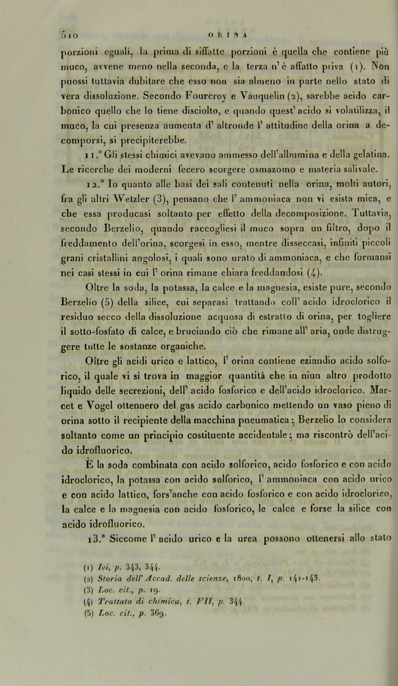 porzionl eguali, la prima di siffaltc porzioni e quella che conliene pici muco, avvene meno nella seconda, e la terza n’e affalto priva (i). Non puossi tultavia dubitare che esso non sia almeno in parle nello stato di vera dissoluzione. Secondo Fourcroy e Vauquelin (2), sarehhe acido car- bonico quello che lo tiene disciolto, e quando quest’ acido si volalllizza, il muco, la cui presenza aumenta d’ altronde 1’ attitudine della oriua a de- comporsi, si precipilerehbe. I i.“Gli slessi chimici avevano ammesso dell’albumina e della gelatina. Le ricerche dei raoderni fecero scorgere osmazomo e maleria salivale. 12. “ In quanlo alle basi dei sali contenuti nella orina, molti autori, fra gli aliri Wetzler (3), pensano che P ammoniaca non vi esista mica, e che essa producasi sollanto per effello della decomposizione. Tultavia, secondo Berzelio, quando raccogliesi il muco sopra un Gltro, dopo il freddamenlo dell’orina, scorgesi in esso, mentre disseccasi, infinili piccoli grani cristallini angolosi, i quali sono urato di ammoniaca, e che formansi nei casi slessi io cui P orina rimane chiara freddandosi (4-)* Oltre la sotla, la potassa, la calce e la inagnesia, esiste pure, secondo Berzelio (5) della silice, cui separasi Iraltando colP acido idroclorico il residuo secco della dissoluzione acquosa di estrallo di orina, per togliere il sotlo-fosfato di calce, e bruciando cib che rimane alP aria, onde distrug- gere lulle le sostanze orgaoiche. Oltre gli acidi urico e lattico, P orina conliene eziandio acido solfo- rico, il quäle vi si trova in maggior quantita che in niun allro prodotto liquido delle secrezloni, delP acido fosforico e delPacido idroclorico. Mar- cel e Vogel otlenoero dei gas acido carbonico mettendo un vaso pieuo di orina sotto il reciplenle della macchina pneumatica ^ Berzelio lo considera sollanto come un prlncipio costituente accidenlale^ ma riscontrb delPaci- do idrofluorico. E la Soda combinala con acido solforico, acido fosforico e con acido idroclorico, la potassa con acido solforico, P ammoniaca con acido urico e con acido lattico, fors’anche con acido fosforico e con acido idroclorico, la calce e la magnesia con acido fosforico, le calce e forse la silice con acido idrofluorico. 13. ® Siccome P acido urico e la urea possono oltenersi allo stato (1) Ivi, p. 343, 344. (2) Storia delV Accad. delle scienze^ 1800, /. 7, p. i4>-i4^' (3) Loc. cit., p. 19. (4) Trattato di chiniica^ t. Vll-, p. 344- (5) Loc. cit., p. 369.